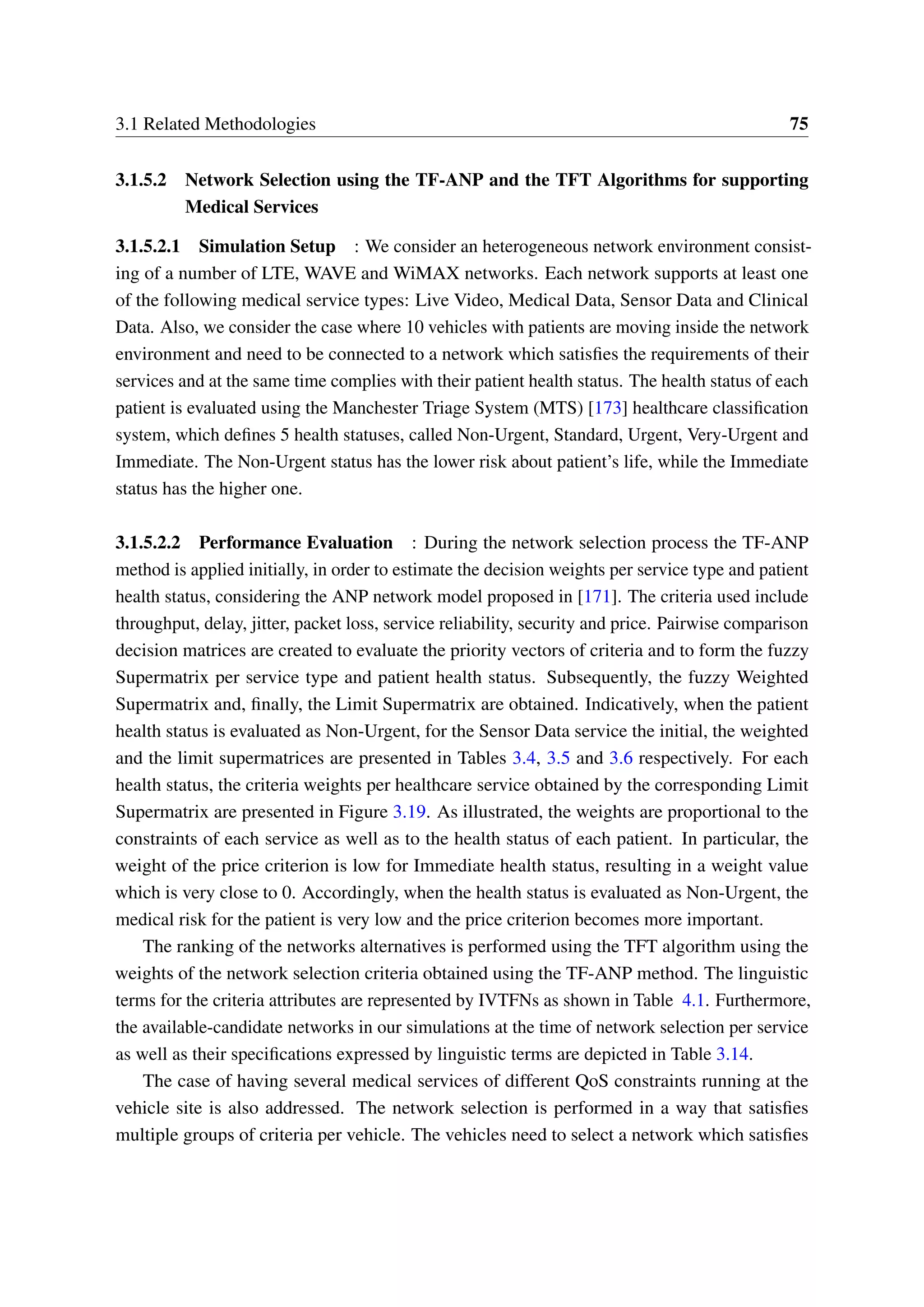 3.1 Related Methodologies 75
3.1.5.2 Network Selection using the TF-ANP and the TFT Algorithms for supporting
Medical Services
3.1.5.2.1 Simulation Setup : We consider an heterogeneous network environment consist-
ing of a number of LTE, WAVE and WiMAX networks. Each network supports at least one
of the following medical service types: Live Video, Medical Data, Sensor Data and Clinical
Data. Also, we consider the case where 10 vehicles with patients are moving inside the network
environment and need to be connected to a network which satisfies the requirements of their
services and at the same time complies with their patient health status. The health status of each
patient is evaluated using the Manchester Triage System (MTS) [173] healthcare classification
system, which defines 5 health statuses, called Non-Urgent, Standard, Urgent, Very-Urgent and
Immediate. The Non-Urgent status has the lower risk about patient’s life, while the Immediate
status has the higher one.
3.1.5.2.2 Performance Evaluation : During the network selection process the TF-ANP
method is applied initially, in order to estimate the decision weights per service type and patient
health status, considering the ANP network model proposed in [171]. The criteria used include
throughput, delay, jitter, packet loss, service reliability, security and price. Pairwise comparison
decision matrices are created to evaluate the priority vectors of criteria and to form the fuzzy
Supermatrix per service type and patient health status. Subsequently, the fuzzy Weighted
Supermatrix and, finally, the Limit Supermatrix are obtained. Indicatively, when the patient
health status is evaluated as Non-Urgent, for the Sensor Data service the initial, the weighted
and the limit supermatrices are presented in Tables 3.4, 3.5 and 3.6 respectively. For each
health status, the criteria weights per healthcare service obtained by the corresponding Limit
Supermatrix are presented in Figure 3.19. As illustrated, the weights are proportional to the
constraints of each service as well as to the health status of each patient. In particular, the
weight of the price criterion is low for Immediate health status, resulting in a weight value
which is very close to 0. Accordingly, when the health status is evaluated as Non-Urgent, the
medical risk for the patient is very low and the price criterion becomes more important.
The ranking of the networks alternatives is performed using the TFT algorithm using the
weights of the network selection criteria obtained using the TF-ANP method. The linguistic
terms for the criteria attributes are represented by IVTFNs as shown in Table 4.1. Furthermore,
the available-candidate networks in our simulations at the time of network selection per service
as well as their specifications expressed by linguistic terms are depicted in Table 3.14.
The case of having several medical services of different QoS constraints running at the
vehicle site is also addressed. The network selection is performed in a way that satisfies
multiple groups of criteria per vehicle. The vehicles need to select a network which satisfies
 