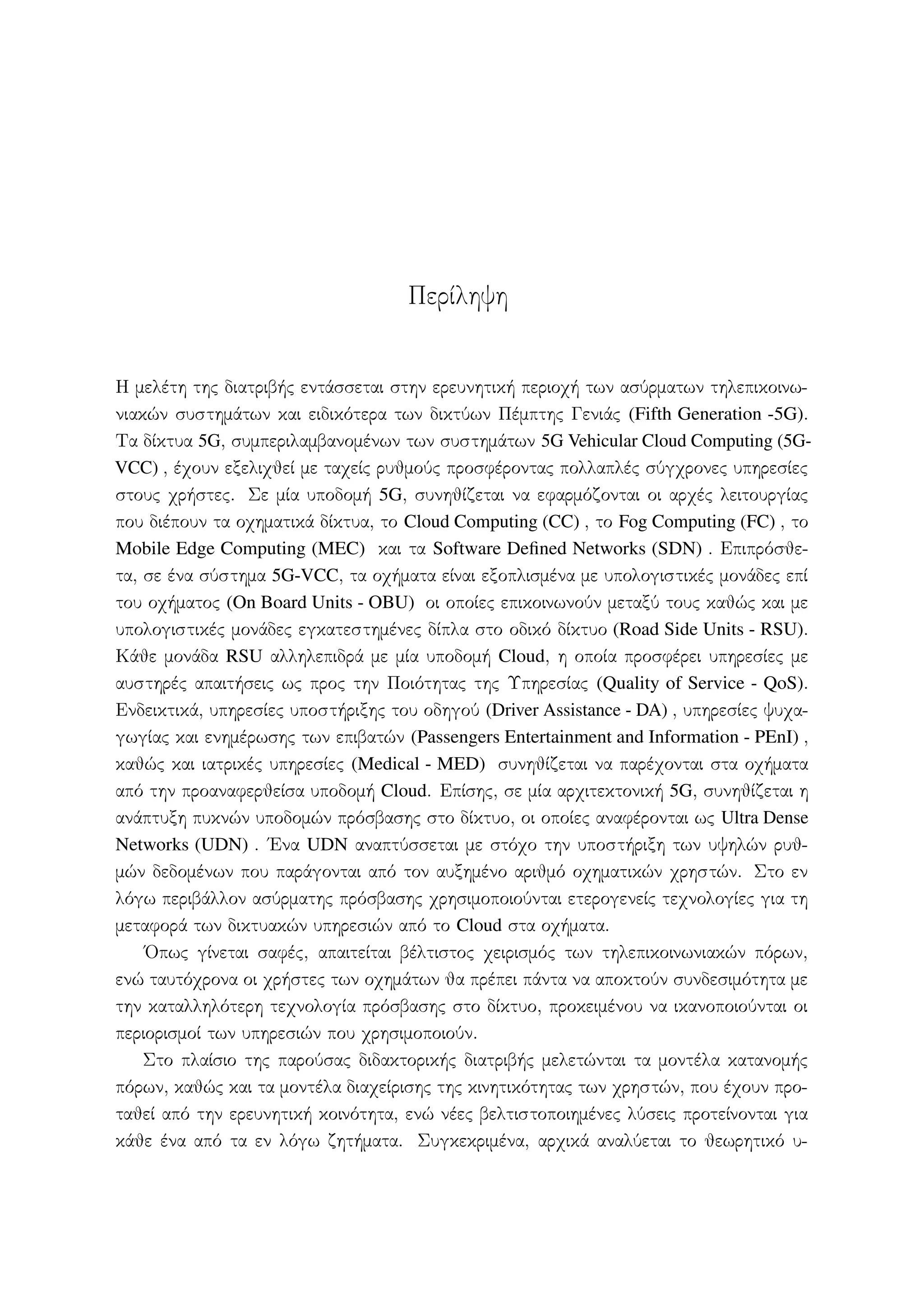 Περίληψη
Η μελέτη της διατριβής εντάσσεται στην ερευνητική περιοχή των ασύρματων τηλεπικοινω-
νιακών συστημάτων και ειδικότερα των δικτύων Πέμπτης Γενιάς (Fifth Generation -5G).
Τα δίκτυα 5G, συμπεριλαμβανομένων των συστημάτων 5G Vehicular Cloud Computing (5G-
VCC) , έχουν εξελιχθεί με ταχείς ρυθμούς προσφέροντας πολλαπλές σύγχρονες υπηρεσίες
στους χρήστες. Σε μία υποδομή 5G, συνηθίζεται να εφαρμόζονται οι αρχές λειτουργίας
που διέπουν τα οχηματικά δίκτυα, το Cloud Computing (CC) , το Fog Computing (FC) , το
Mobile Edge Computing (MEC) και τα Software Defined Networks (SDN) . Επιπρόσθε-
τα, σε ένα σύστημα 5G-VCC, τα οχήματα είναι εξοπλισμένα με υπολογιστικές μονάδες επί
του οχήματος (On Board Units - OBU) οι οποίες επικοινωνούν μεταξύ τους καθώς και με
υπολογιστικές μονάδες εγκατεστημένες δίπλα στο οδικό δίκτυο (Road Side Units - RSU).
Κάθε μονάδα RSU αλληλεπιδρά με μία υποδομή Cloud, η οποία προσφέρει υπηρεσίες με
αυστηρές απαιτήσεις ως προς την Ποιότητας της Υπηρεσίας (Quality of Service - QoS).
Ενδεικτικά, υπηρεσίες υποστήριξης του οδηγού (Driver Assistance - DA) , υπηρεσίες ψυχα-
γωγίας και ενημέρωσης των επιβατών (Passengers Entertainment and Information - PEnI) ,
καθώς και ιατρικές υπηρεσίες (Medical - MED) συνηθίζεται να παρέχονται στα οχήματα
από την προαναφερθείσα υποδομή Cloud. Επίσης, σε μία αρχιτεκτονική 5G, συνηθίζεται η
ανάπτυξη πυκνών υποδομών πρόσβασης στο δίκτυο, οι οποίες αναφέρονται ως Ultra Dense
Networks (UDN) . ΄Ενα UDN αναπτύσσεται με στόχο την υποστήριξη των υψηλών ρυθ-
μών δεδομένων που παράγονται από τον αυξημένο αριθμό οχηματικών χρηστών. Στο εν
λόγω περιβάλλον ασύρματης πρόσβασης χρησιμοποιούνται ετερογενείς τεχνολογίες για τη
μεταφορά των δικτυακών υπηρεσιών από το Cloud στα οχήματα.
΄Οπως γίνεται σαφές, απαιτείται βέλτιστος χειρισμός των τηλεπικοινωνιακών πόρων,
ενώ ταυτόχρονα οι χρήστες των οχημάτων θα πρέπει πάντα να αποκτούν συνδεσιμότητα με
την καταλληλότερη τεχνολογία πρόσβασης στο δίκτυο, προκειμένου να ικανοποιούνται οι
περιορισμοί των υπηρεσιών που χρησιμοποιούν.
Στο πλαίσιο της παρούσας διδακτορικής διατριβής μελετώνται τα μοντέλα κατανομής
πόρων, καθώς και τα μοντέλα διαχείρισης της κινητικότητας των χρηστών, που έχουν προ-
ταθεί από την ερευνητική κοινότητα, ενώ νέες βελτιστοποιημένες λύσεις προτείνονται για
κάθε ένα από τα εν λόγω ζητήματα. Συγκεκριμένα, αρχικά αναλύεται το θεωρητικό υ-
 