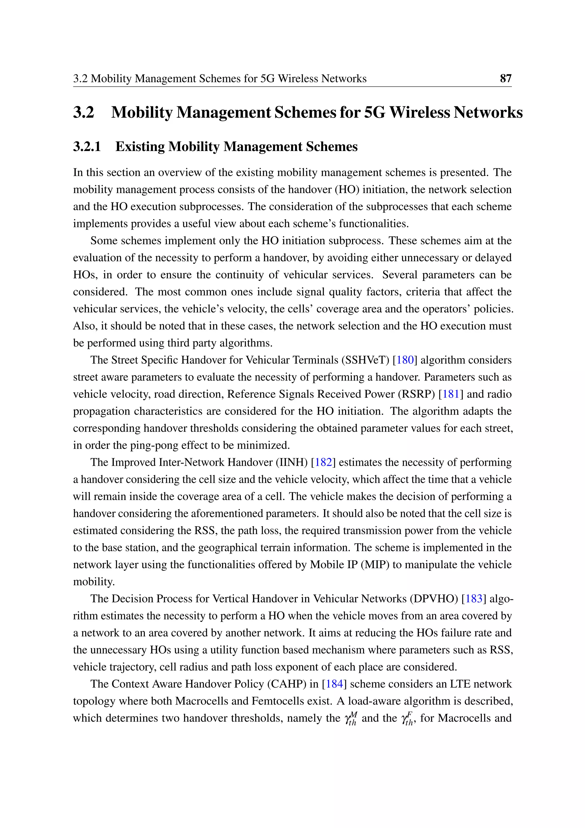 3.2 Mobility Management Schemes for 5G Wireless Networks 87
3.2 Mobility Management Schemes for 5G Wireless Networks
3.2.1 Existing Mobility Management Schemes
In this section an overview of the existing mobility management schemes is presented. The
mobility management process consists of the handover (HO) initiation, the network selection
and the HO execution subprocesses. The consideration of the subprocesses that each scheme
implements provides a useful view about each scheme’s functionalities.
Some schemes implement only the HO initiation subprocess. These schemes aim at the
evaluation of the necessity to perform a handover, by avoiding either unnecessary or delayed
HOs, in order to ensure the continuity of vehicular services. Several parameters can be
considered. The most common ones include signal quality factors, criteria that affect the
vehicular services, the vehicle’s velocity, the cells’ coverage area and the operators’ policies.
Also, it should be noted that in these cases, the network selection and the HO execution must
be performed using third party algorithms.
The Street Specific Handover for Vehicular Terminals (SSHVeT) [180] algorithm considers
street aware parameters to evaluate the necessity of performing a handover. Parameters such as
vehicle velocity, road direction, Reference Signals Received Power (RSRP) [181] and radio
propagation characteristics are considered for the HO initiation. The algorithm adapts the
corresponding handover thresholds considering the obtained parameter values for each street,
in order the ping-pong effect to be minimized.
The Improved Inter-Network Handover (IINH) [182] estimates the necessity of performing
a handover considering the cell size and the vehicle velocity, which affect the time that a vehicle
will remain inside the coverage area of a cell. The vehicle makes the decision of performing a
handover considering the aforementioned parameters. It should also be noted that the cell size is
estimated considering the RSS, the path loss, the required transmission power from the vehicle
to the base station, and the geographical terrain information. The scheme is implemented in the
network layer using the functionalities offered by Mobile IP (MIP) to manipulate the vehicle
mobility.
The Decision Process for Vertical Handover in Vehicular Networks (DPVHO) [183] algo-
rithm estimates the necessity to perform a HO when the vehicle moves from an area covered by
a network to an area covered by another network. It aims at reducing the HOs failure rate and
the unnecessary HOs using a utility function based mechanism where parameters such as RSS,
vehicle trajectory, cell radius and path loss exponent of each place are considered.
The Context Aware Handover Policy (CAHP) in [184] scheme considers an LTE network
topology where both Macrocells and Femtocells exist. A load-aware algorithm is described,
which determines two handover thresholds, namely the γM
th and the γF
th, for Macrocells and
 
