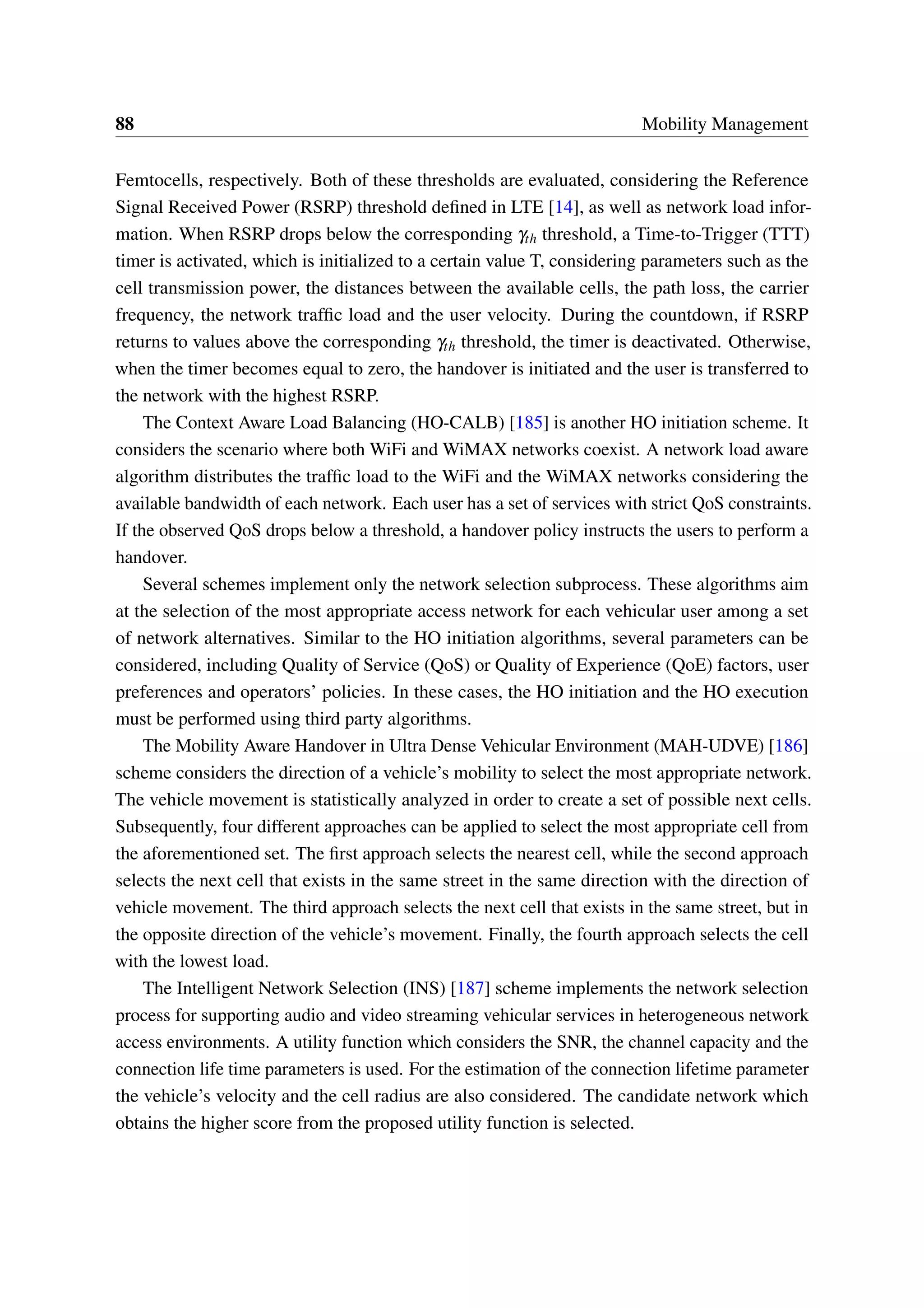 88 Mobility Management
Femtocells, respectively. Both of these thresholds are evaluated, considering the Reference
Signal Received Power (RSRP) threshold defined in LTE [14], as well as network load infor-
mation. When RSRP drops below the corresponding γth threshold, a Time-to-Trigger (TTT)
timer is activated, which is initialized to a certain value T, considering parameters such as the
cell transmission power, the distances between the available cells, the path loss, the carrier
frequency, the network traffic load and the user velocity. During the countdown, if RSRP
returns to values above the corresponding γth threshold, the timer is deactivated. Otherwise,
when the timer becomes equal to zero, the handover is initiated and the user is transferred to
the network with the highest RSRP.
The Context Aware Load Balancing (HO-CALB) [185] is another HO initiation scheme. It
considers the scenario where both WiFi and WiMAX networks coexist. A network load aware
algorithm distributes the traffic load to the WiFi and the WiMAX networks considering the
available bandwidth of each network. Each user has a set of services with strict QoS constraints.
If the observed QoS drops below a threshold, a handover policy instructs the users to perform a
handover.
Several schemes implement only the network selection subprocess. These algorithms aim
at the selection of the most appropriate access network for each vehicular user among a set
of network alternatives. Similar to the HO initiation algorithms, several parameters can be
considered, including Quality of Service (QoS) or Quality of Experience (QoE) factors, user
preferences and operators’ policies. In these cases, the HO initiation and the HO execution
must be performed using third party algorithms.
The Mobility Aware Handover in Ultra Dense Vehicular Environment (MAH-UDVE) [186]
scheme considers the direction of a vehicle’s mobility to select the most appropriate network.
The vehicle movement is statistically analyzed in order to create a set of possible next cells.
Subsequently, four different approaches can be applied to select the most appropriate cell from
the aforementioned set. The first approach selects the nearest cell, while the second approach
selects the next cell that exists in the same street in the same direction with the direction of
vehicle movement. The third approach selects the next cell that exists in the same street, but in
the opposite direction of the vehicle’s movement. Finally, the fourth approach selects the cell
with the lowest load.
The Intelligent Network Selection (INS) [187] scheme implements the network selection
process for supporting audio and video streaming vehicular services in heterogeneous network
access environments. A utility function which considers the SNR, the channel capacity and the
connection life time parameters is used. For the estimation of the connection lifetime parameter
the vehicle’s velocity and the cell radius are also considered. The candidate network which
obtains the higher score from the proposed utility function is selected.
 