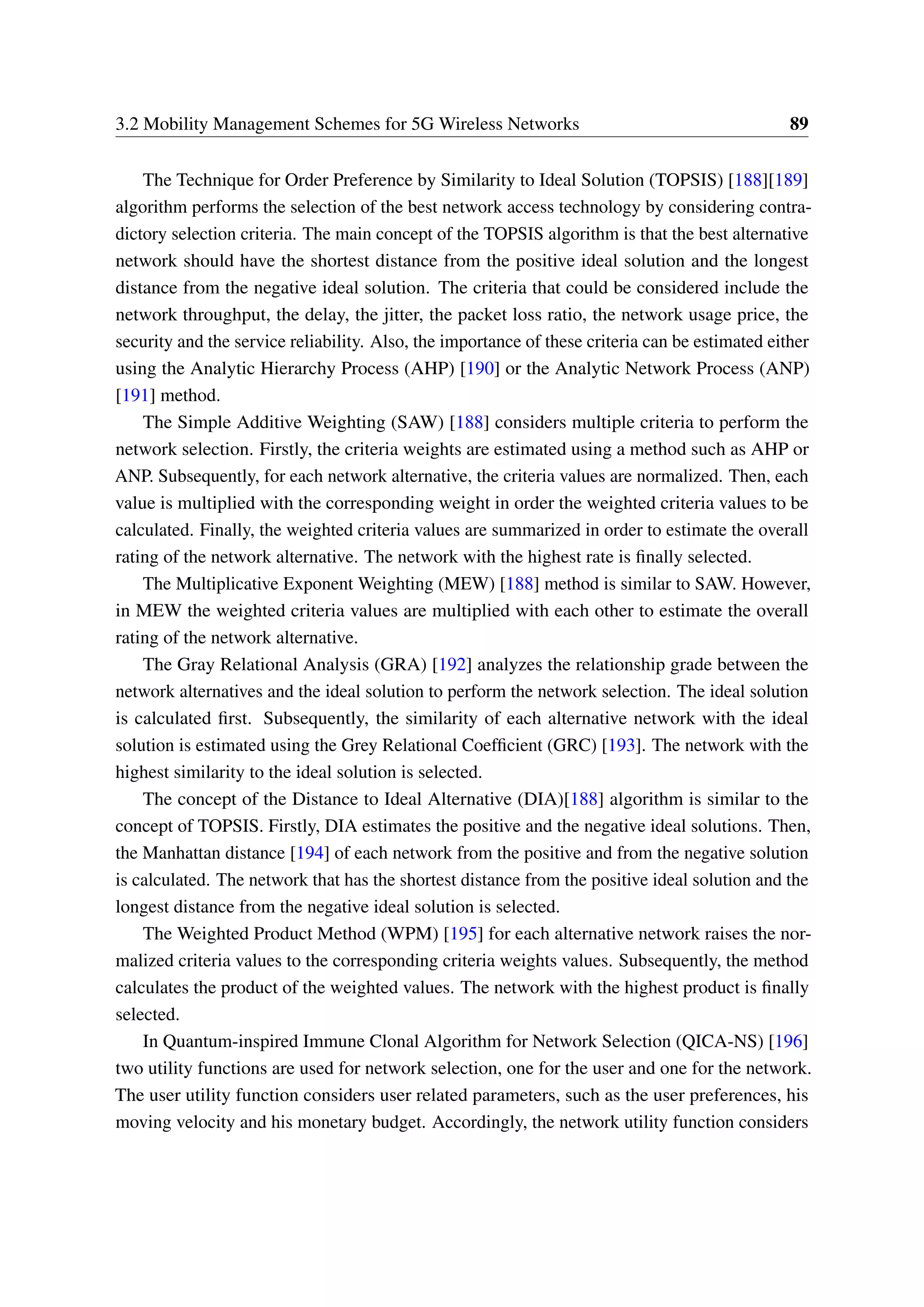 3.2 Mobility Management Schemes for 5G Wireless Networks 89
The Technique for Order Preference by Similarity to Ideal Solution (TOPSIS) [188][189]
algorithm performs the selection of the best network access technology by considering contra-
dictory selection criteria. The main concept of the TOPSIS algorithm is that the best alternative
network should have the shortest distance from the positive ideal solution and the longest
distance from the negative ideal solution. The criteria that could be considered include the
network throughput, the delay, the jitter, the packet loss ratio, the network usage price, the
security and the service reliability. Also, the importance of these criteria can be estimated either
using the Analytic Hierarchy Process (AHP) [190] or the Analytic Network Process (ANP)
[191] method.
The Simple Additive Weighting (SAW) [188] considers multiple criteria to perform the
network selection. Firstly, the criteria weights are estimated using a method such as AHP or
ANP. Subsequently, for each network alternative, the criteria values are normalized. Then, each
value is multiplied with the corresponding weight in order the weighted criteria values to be
calculated. Finally, the weighted criteria values are summarized in order to estimate the overall
rating of the network alternative. The network with the highest rate is finally selected.
The Multiplicative Exponent Weighting (MEW) [188] method is similar to SAW. However,
in MEW the weighted criteria values are multiplied with each other to estimate the overall
rating of the network alternative.
The Gray Relational Analysis (GRA) [192] analyzes the relationship grade between the
network alternatives and the ideal solution to perform the network selection. The ideal solution
is calculated first. Subsequently, the similarity of each alternative network with the ideal
solution is estimated using the Grey Relational Coefficient (GRC) [193]. The network with the
highest similarity to the ideal solution is selected.
The concept of the Distance to Ideal Alternative (DIA)[188] algorithm is similar to the
concept of TOPSIS. Firstly, DIA estimates the positive and the negative ideal solutions. Then,
the Manhattan distance [194] of each network from the positive and from the negative solution
is calculated. The network that has the shortest distance from the positive ideal solution and the
longest distance from the negative ideal solution is selected.
The Weighted Product Method (WPM) [195] for each alternative network raises the nor-
malized criteria values to the corresponding criteria weights values. Subsequently, the method
calculates the product of the weighted values. The network with the highest product is finally
selected.
In Quantum-inspired Immune Clonal Algorithm for Network Selection (QICA-NS) [196]
two utility functions are used for network selection, one for the user and one for the network.
The user utility function considers user related parameters, such as the user preferences, his
moving velocity and his monetary budget. Accordingly, the network utility function considers
 