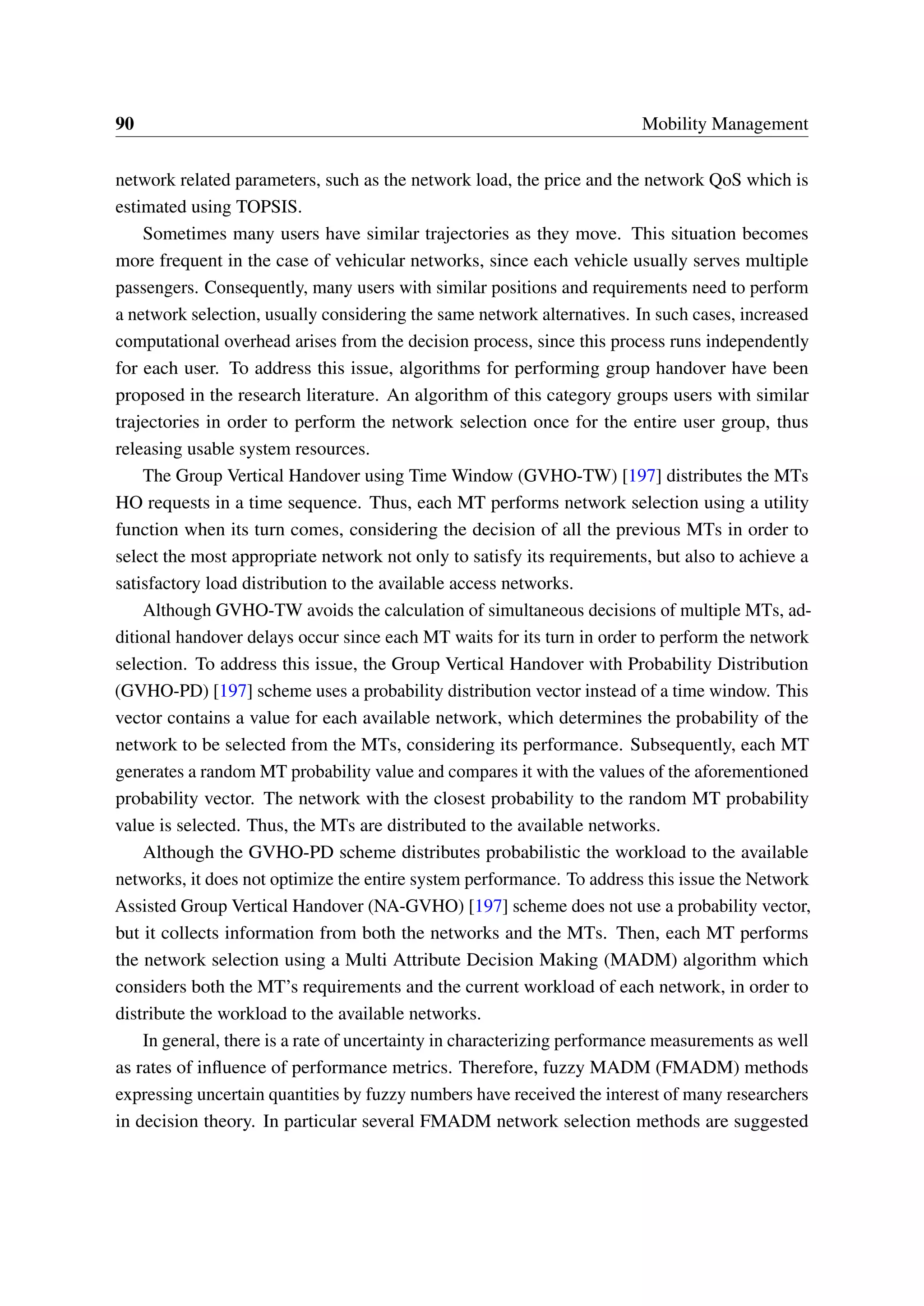 90 Mobility Management
network related parameters, such as the network load, the price and the network QoS which is
estimated using TOPSIS.
Sometimes many users have similar trajectories as they move. This situation becomes
more frequent in the case of vehicular networks, since each vehicle usually serves multiple
passengers. Consequently, many users with similar positions and requirements need to perform
a network selection, usually considering the same network alternatives. In such cases, increased
computational overhead arises from the decision process, since this process runs independently
for each user. To address this issue, algorithms for performing group handover have been
proposed in the research literature. An algorithm of this category groups users with similar
trajectories in order to perform the network selection once for the entire user group, thus
releasing usable system resources.
The Group Vertical Handover using Time Window (GVHO-TW) [197] distributes the MTs
HO requests in a time sequence. Thus, each MT performs network selection using a utility
function when its turn comes, considering the decision of all the previous MTs in order to
select the most appropriate network not only to satisfy its requirements, but also to achieve a
satisfactory load distribution to the available access networks.
Although GVHO-TW avoids the calculation of simultaneous decisions of multiple MTs, ad-
ditional handover delays occur since each MT waits for its turn in order to perform the network
selection. To address this issue, the Group Vertical Handover with Probability Distribution
(GVHO-PD) [197] scheme uses a probability distribution vector instead of a time window. This
vector contains a value for each available network, which determines the probability of the
network to be selected from the MTs, considering its performance. Subsequently, each MT
generates a random MT probability value and compares it with the values of the aforementioned
probability vector. The network with the closest probability to the random MT probability
value is selected. Thus, the MTs are distributed to the available networks.
Although the GVHO-PD scheme distributes probabilistic the workload to the available
networks, it does not optimize the entire system performance. To address this issue the Network
Assisted Group Vertical Handover (NA-GVHO) [197] scheme does not use a probability vector,
but it collects information from both the networks and the MTs. Then, each MT performs
the network selection using a Multi Attribute Decision Making (MADM) algorithm which
considers both the MT’s requirements and the current workload of each network, in order to
distribute the workload to the available networks.
In general, there is a rate of uncertainty in characterizing performance measurements as well
as rates of influence of performance metrics. Therefore, fuzzy MADM (FMADM) methods
expressing uncertain quantities by fuzzy numbers have received the interest of many researchers
in decision theory. In particular several FMADM network selection methods are suggested
 