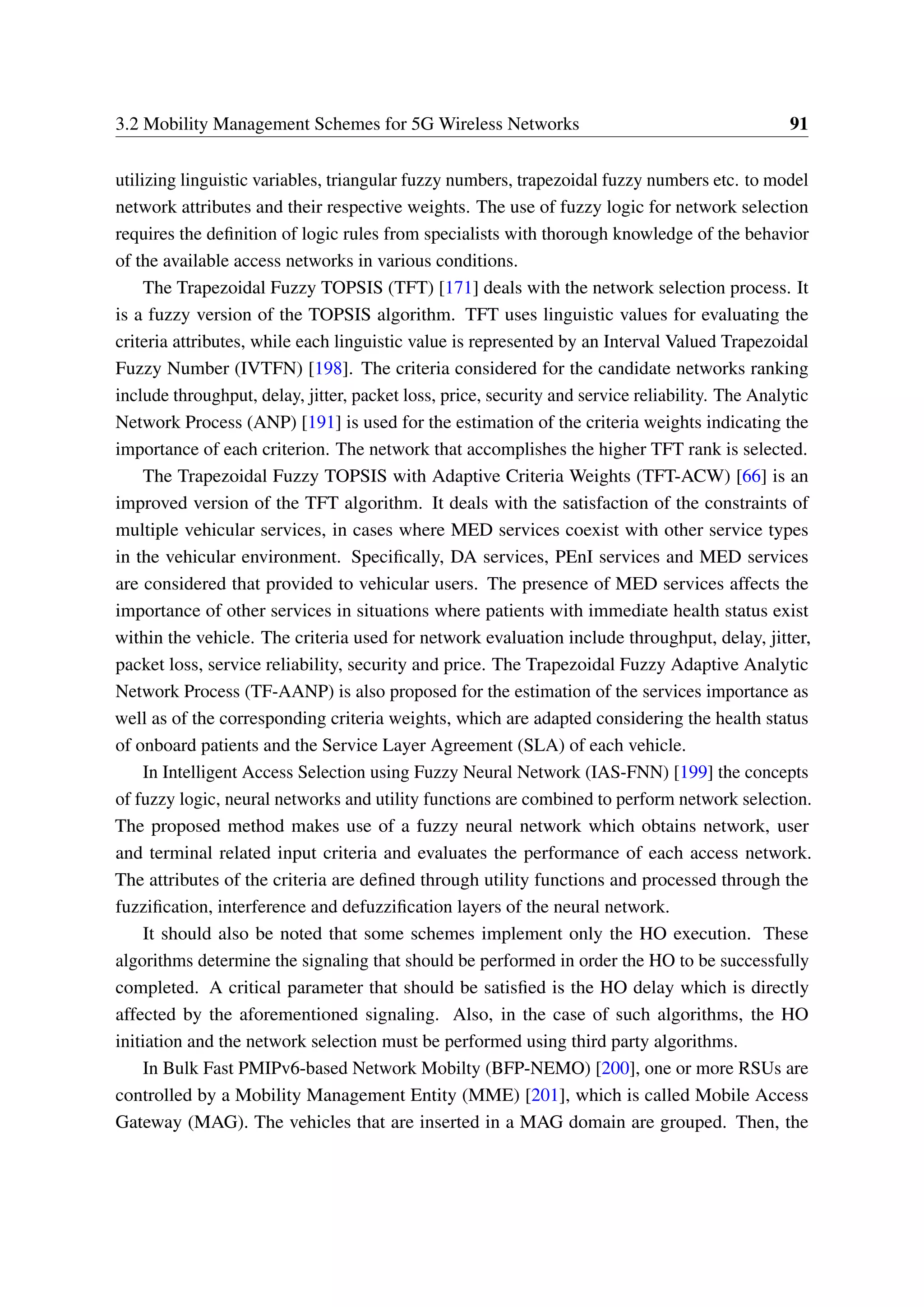 3.2 Mobility Management Schemes for 5G Wireless Networks 91
utilizing linguistic variables, triangular fuzzy numbers, trapezoidal fuzzy numbers etc. to model
network attributes and their respective weights. The use of fuzzy logic for network selection
requires the definition of logic rules from specialists with thorough knowledge of the behavior
of the available access networks in various conditions.
The Trapezoidal Fuzzy TOPSIS (TFT) [171] deals with the network selection process. It
is a fuzzy version of the TOPSIS algorithm. TFT uses linguistic values for evaluating the
criteria attributes, while each linguistic value is represented by an Interval Valued Trapezoidal
Fuzzy Number (IVTFN) [198]. The criteria considered for the candidate networks ranking
include throughput, delay, jitter, packet loss, price, security and service reliability. The Analytic
Network Process (ANP) [191] is used for the estimation of the criteria weights indicating the
importance of each criterion. The network that accomplishes the higher TFT rank is selected.
The Trapezoidal Fuzzy TOPSIS with Adaptive Criteria Weights (TFT-ACW) [66] is an
improved version of the TFT algorithm. It deals with the satisfaction of the constraints of
multiple vehicular services, in cases where MED services coexist with other service types
in the vehicular environment. Specifically, DA services, PEnI services and MED services
are considered that provided to vehicular users. The presence of MED services affects the
importance of other services in situations where patients with immediate health status exist
within the vehicle. The criteria used for network evaluation include throughput, delay, jitter,
packet loss, service reliability, security and price. The Trapezoidal Fuzzy Adaptive Analytic
Network Process (TF-AANP) is also proposed for the estimation of the services importance as
well as of the corresponding criteria weights, which are adapted considering the health status
of onboard patients and the Service Layer Agreement (SLA) of each vehicle.
In Intelligent Access Selection using Fuzzy Neural Network (IAS-FNN) [199] the concepts
of fuzzy logic, neural networks and utility functions are combined to perform network selection.
The proposed method makes use of a fuzzy neural network which obtains network, user
and terminal related input criteria and evaluates the performance of each access network.
The attributes of the criteria are defined through utility functions and processed through the
fuzzification, interference and defuzzification layers of the neural network.
It should also be noted that some schemes implement only the HO execution. These
algorithms determine the signaling that should be performed in order the HO to be successfully
completed. A critical parameter that should be satisfied is the HO delay which is directly
affected by the aforementioned signaling. Also, in the case of such algorithms, the HO
initiation and the network selection must be performed using third party algorithms.
In Bulk Fast PMIPv6-based Network Mobilty (BFP-NEMO) [200], one or more RSUs are
controlled by a Mobility Management Entity (MME) [201], which is called Mobile Access
Gateway (MAG). The vehicles that are inserted in a MAG domain are grouped. Then, the
 