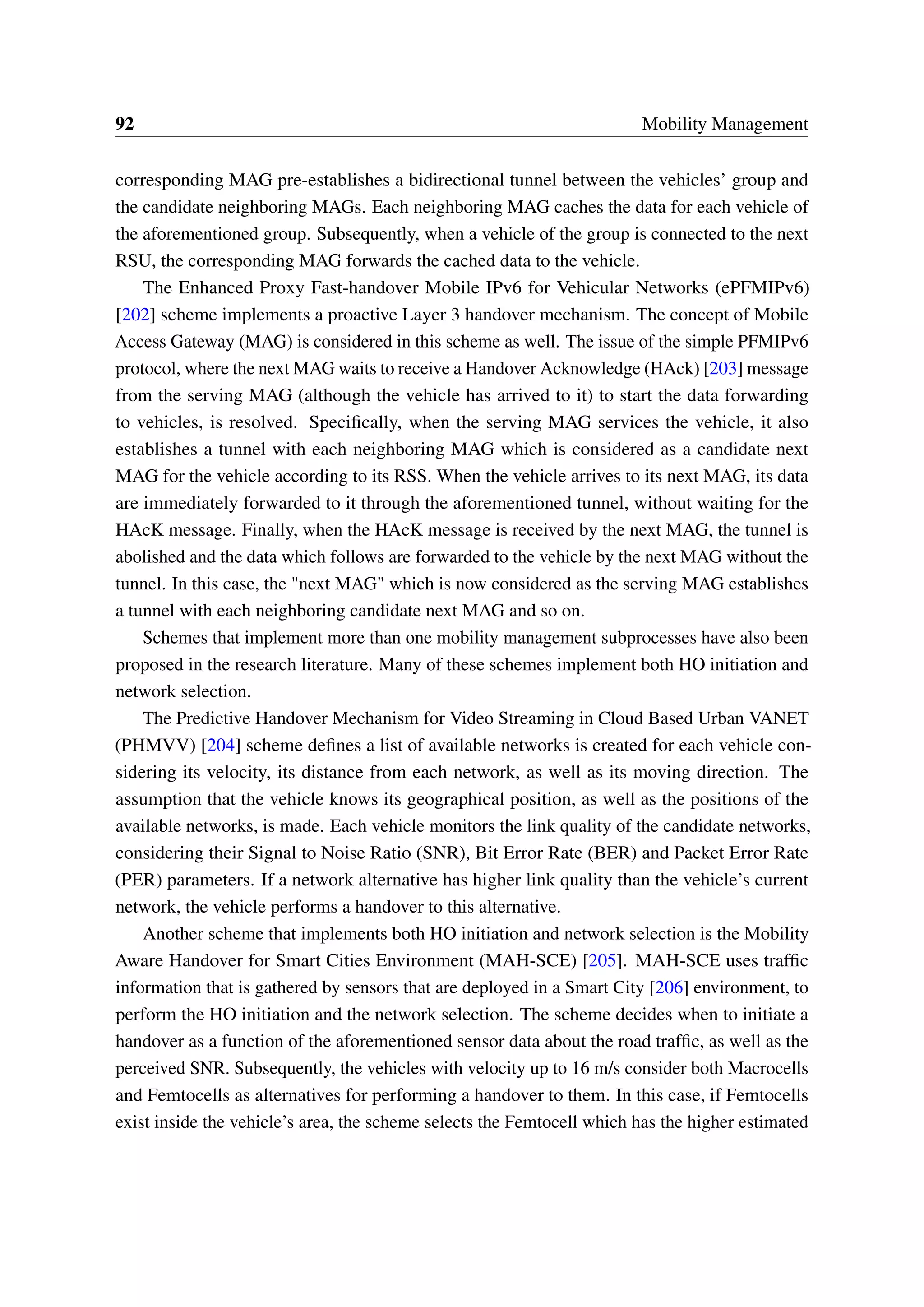 92 Mobility Management
corresponding MAG pre-establishes a bidirectional tunnel between the vehicles’ group and
the candidate neighboring MAGs. Each neighboring MAG caches the data for each vehicle of
the aforementioned group. Subsequently, when a vehicle of the group is connected to the next
RSU, the corresponding MAG forwards the cached data to the vehicle.
The Enhanced Proxy Fast-handover Mobile IPv6 for Vehicular Networks (ePFMIPv6)
[202] scheme implements a proactive Layer 3 handover mechanism. The concept of Mobile
Access Gateway (MAG) is considered in this scheme as well. The issue of the simple PFMIPv6
protocol, where the next MAG waits to receive a Handover Acknowledge (HAck) [203] message
from the serving MAG (although the vehicle has arrived to it) to start the data forwarding
to vehicles, is resolved. Specifically, when the serving MAG services the vehicle, it also
establishes a tunnel with each neighboring MAG which is considered as a candidate next
MAG for the vehicle according to its RSS. When the vehicle arrives to its next MAG, its data
are immediately forwarded to it through the aforementioned tunnel, without waiting for the
HAcK message. Finally, when the HAcK message is received by the next MAG, the tunnel is
abolished and the data which follows are forwarded to the vehicle by the next MAG without the
tunnel. In this case, the "next MAG" which is now considered as the serving MAG establishes
a tunnel with each neighboring candidate next MAG and so on.
Schemes that implement more than one mobility management subprocesses have also been
proposed in the research literature. Many of these schemes implement both HO initiation and
network selection.
The Predictive Handover Mechanism for Video Streaming in Cloud Based Urban VANET
(PHMVV) [204] scheme defines a list of available networks is created for each vehicle con-
sidering its velocity, its distance from each network, as well as its moving direction. The
assumption that the vehicle knows its geographical position, as well as the positions of the
available networks, is made. Each vehicle monitors the link quality of the candidate networks,
considering their Signal to Noise Ratio (SNR), Bit Error Rate (BER) and Packet Error Rate
(PER) parameters. If a network alternative has higher link quality than the vehicle’s current
network, the vehicle performs a handover to this alternative.
Another scheme that implements both HO initiation and network selection is the Mobility
Aware Handover for Smart Cities Environment (MAH-SCE) [205]. MAH-SCE uses traffic
information that is gathered by sensors that are deployed in a Smart City [206] environment, to
perform the HO initiation and the network selection. The scheme decides when to initiate a
handover as a function of the aforementioned sensor data about the road traffic, as well as the
perceived SNR. Subsequently, the vehicles with velocity up to 16 m/s consider both Macrocells
and Femtocells as alternatives for performing a handover to them. In this case, if Femtocells
exist inside the vehicle’s area, the scheme selects the Femtocell which has the higher estimated
 