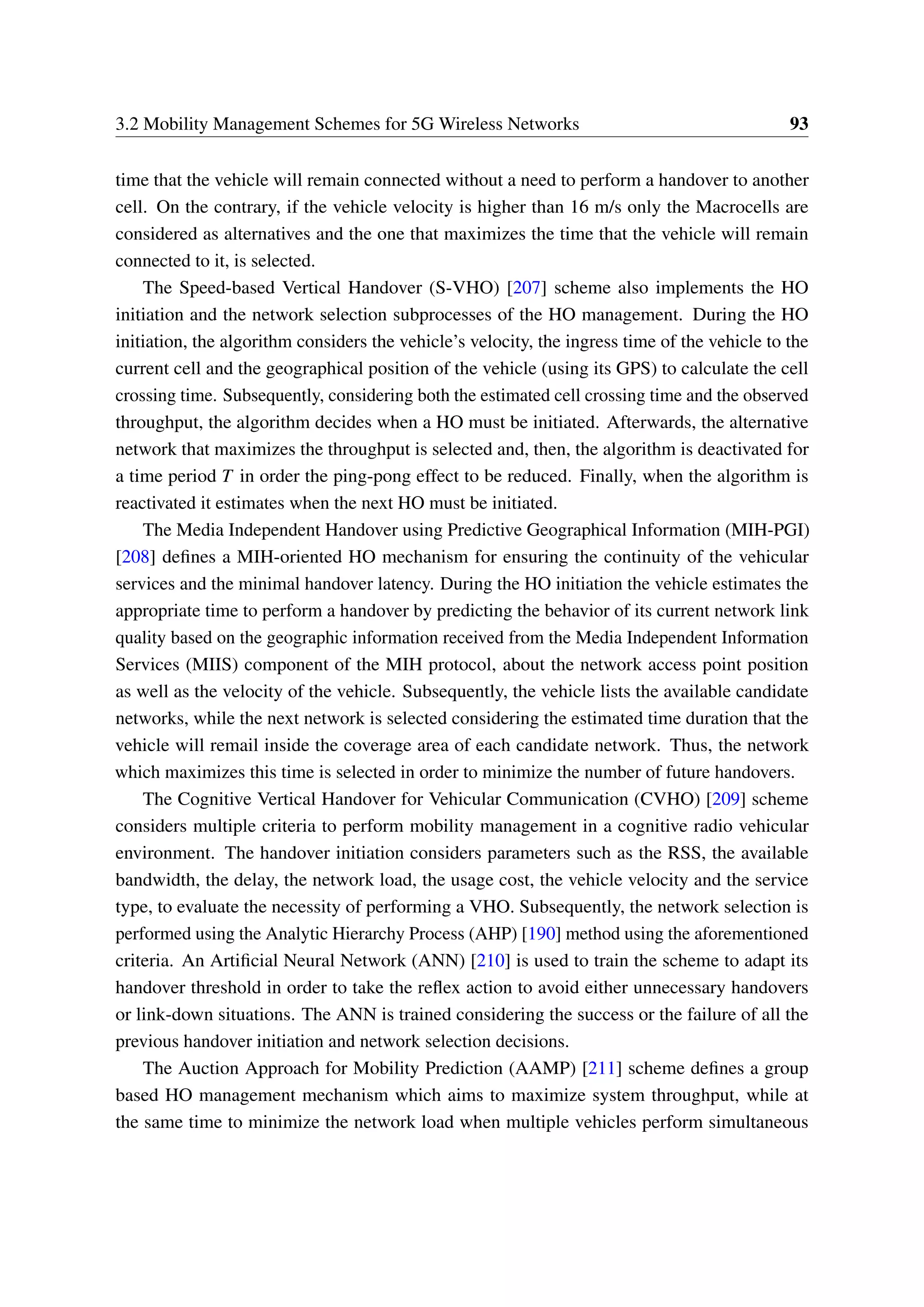 3.2 Mobility Management Schemes for 5G Wireless Networks 93
time that the vehicle will remain connected without a need to perform a handover to another
cell. On the contrary, if the vehicle velocity is higher than 16 m/s only the Macrocells are
considered as alternatives and the one that maximizes the time that the vehicle will remain
connected to it, is selected.
The Speed-based Vertical Handover (S-VHO) [207] scheme also implements the HO
initiation and the network selection subprocesses of the HO management. During the HO
initiation, the algorithm considers the vehicle’s velocity, the ingress time of the vehicle to the
current cell and the geographical position of the vehicle (using its GPS) to calculate the cell
crossing time. Subsequently, considering both the estimated cell crossing time and the observed
throughput, the algorithm decides when a HO must be initiated. Afterwards, the alternative
network that maximizes the throughput is selected and, then, the algorithm is deactivated for
a time period T in order the ping-pong effect to be reduced. Finally, when the algorithm is
reactivated it estimates when the next HO must be initiated.
The Media Independent Handover using Predictive Geographical Information (MIH-PGI)
[208] defines a MIH-oriented HO mechanism for ensuring the continuity of the vehicular
services and the minimal handover latency. During the HO initiation the vehicle estimates the
appropriate time to perform a handover by predicting the behavior of its current network link
quality based on the geographic information received from the Media Independent Information
Services (MIIS) component of the MIH protocol, about the network access point position
as well as the velocity of the vehicle. Subsequently, the vehicle lists the available candidate
networks, while the next network is selected considering the estimated time duration that the
vehicle will remail inside the coverage area of each candidate network. Thus, the network
which maximizes this time is selected in order to minimize the number of future handovers.
The Cognitive Vertical Handover for Vehicular Communication (CVHO) [209] scheme
considers multiple criteria to perform mobility management in a cognitive radio vehicular
environment. The handover initiation considers parameters such as the RSS, the available
bandwidth, the delay, the network load, the usage cost, the vehicle velocity and the service
type, to evaluate the necessity of performing a VHO. Subsequently, the network selection is
performed using the Analytic Hierarchy Process (AHP) [190] method using the aforementioned
criteria. An Artificial Neural Network (ANN) [210] is used to train the scheme to adapt its
handover threshold in order to take the reflex action to avoid either unnecessary handovers
or link-down situations. The ANN is trained considering the success or the failure of all the
previous handover initiation and network selection decisions.
The Auction Approach for Mobility Prediction (AAMP) [211] scheme defines a group
based HO management mechanism which aims to maximize system throughput, while at
the same time to minimize the network load when multiple vehicles perform simultaneous
 