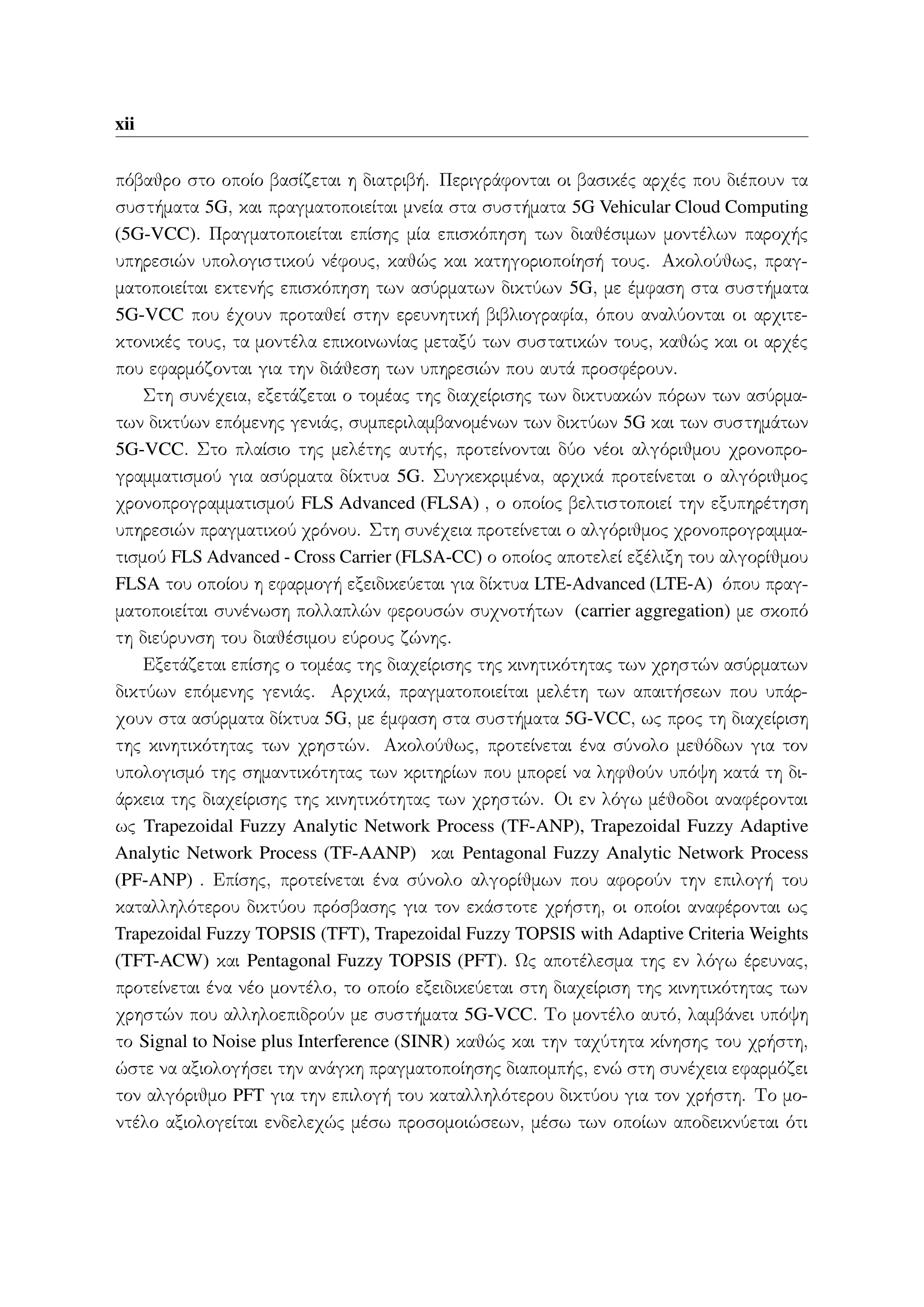 xii
πόβαθρο στο οποίο βασίζεται η διατριβή. Περιγράφονται οι βασικές αρχές που διέπουν τα
συστήματα 5G, και πραγματοποιείται μνεία στα συστήματα 5G Vehicular Cloud Computing
(5G-VCC). Πραγματοποιείται επίσης μία επισκόπηση των διαθέσιμων μοντέλων παροχής
υπηρεσιών υπολογιστικού νέφους, καθώς και κατηγοριοποίησή τους. Ακολούθως, πραγ-
ματοποιείται εκτενής επισκόπηση των ασύρματων δικτύων 5G, με έμφαση στα συστήματα
5G-VCC που έχουν προταθεί στην ερευνητική βιβλιογραφία, όπου αναλύονται οι αρχιτε-
κτονικές τους, τα μοντέλα επικοινωνίας μεταξύ των συστατικών τους, καθώς και οι αρχές
που εφαρμόζονται για την διάθεση των υπηρεσιών που αυτά προσφέρουν.
Στη συνέχεια, εξετάζεται ο τομέας της διαχείρισης των δικτυακών πόρων των ασύρμα-
των δικτύων επόμενης γενιάς, συμπεριλαμβανομένων των δικτύων 5G και των συστημάτων
5G-VCC. Στο πλαίσιο της μελέτης αυτής, προτείνονται δύο νέοι αλγόριθμου χρονοπρο-
γραμματισμού για ασύρματα δίκτυα 5G. Συγκεκριμένα, αρχικά προτείνεται ο αλγόριθμος
χρονοπρογραμματισμού FLS Advanced (FLSA) , ο οποίος βελτιστοποιεί την εξυπηρέτηση
υπηρεσιών πραγματικού χρόνου. Στη συνέχεια προτείνεται ο αλγόριθμος χρονοπρογραμμα-
τισμού FLS Advanced - Cross Carrier (FLSA-CC) ο οποίος αποτελεί εξέλιξη του αλγορίθμου
FLSA του οποίου η εφαρμογή εξειδικεύεται για δίκτυα LTE-Advanced (LTE-A) όπου πραγ-
ματοποιείται συνένωση πολλαπλών φερουσών συχνοτήτων (carrier aggregation) με σκοπό
τη διεύρυνση του διαθέσιμου εύρους ζώνης.
Εξετάζεται επίσης ο τομέας της διαχείρισης της κινητικότητας των χρηστών ασύρματων
δικτύων επόμενης γενιάς. Αρχικά, πραγματοποιείται μελέτη των απαιτήσεων που υπάρ-
χουν στα ασύρματα δίκτυα 5G, με έμφαση στα συστήματα 5G-VCC, ως προς τη διαχείριση
της κινητικότητας των χρηστών. Ακολούθως, προτείνεται ένα σύνολο μεθόδων για τον
υπολογισμό της σημαντικότητας των κριτηρίων που μπορεί να ληφθούν υπόψη κατά τη δι-
άρκεια της διαχείρισης της κινητικότητας των χρηστών. Οι εν λόγω μέθοδοι αναφέρονται
ως Trapezoidal Fuzzy Analytic Network Process (TF-ANP), Trapezoidal Fuzzy Adaptive
Analytic Network Process (TF-AANP) και Pentagonal Fuzzy Analytic Network Process
(PF-ANP) . Επίσης, προτείνεται ένα σύνολο αλγορίθμων που αφορούν την επιλογή του
καταλληλότερου δικτύου πρόσβασης για τον εκάστοτε χρήστη, οι οποίοι αναφέρονται ως
Trapezoidal Fuzzy TOPSIS (TFT), Trapezoidal Fuzzy TOPSIS with Adaptive Criteria Weights
(TFT-ACW) και Pentagonal Fuzzy TOPSIS (PFT). Ως αποτέλεσμα της εν λόγω έρευνας,
προτείνεται ένα νέο μοντέλο, το οποίο εξειδικεύεται στη διαχείριση της κινητικότητας των
χρηστών που αλληλοεπιδρούν με συστήματα 5G-VCC. Το μοντέλο αυτό, λαμβάνει υπόψη
το Signal to Noise plus Interference (SINR) καθώς και την ταχύτητα κίνησης του χρήστη,
ώστε να αξιολογήσει την ανάγκη πραγματοποίησης διαπομπής, ενώ στη συνέχεια εφαρμόζει
τον αλγόριθμο PFT για την επιλογή του καταλληλότερου δικτύου για τον χρήστη. Το μο-
ντέλο αξιολογείται ενδελεχώς μέσω προσομοιώσεων, μέσω των οποίων αποδεικνύεται ότι
 
