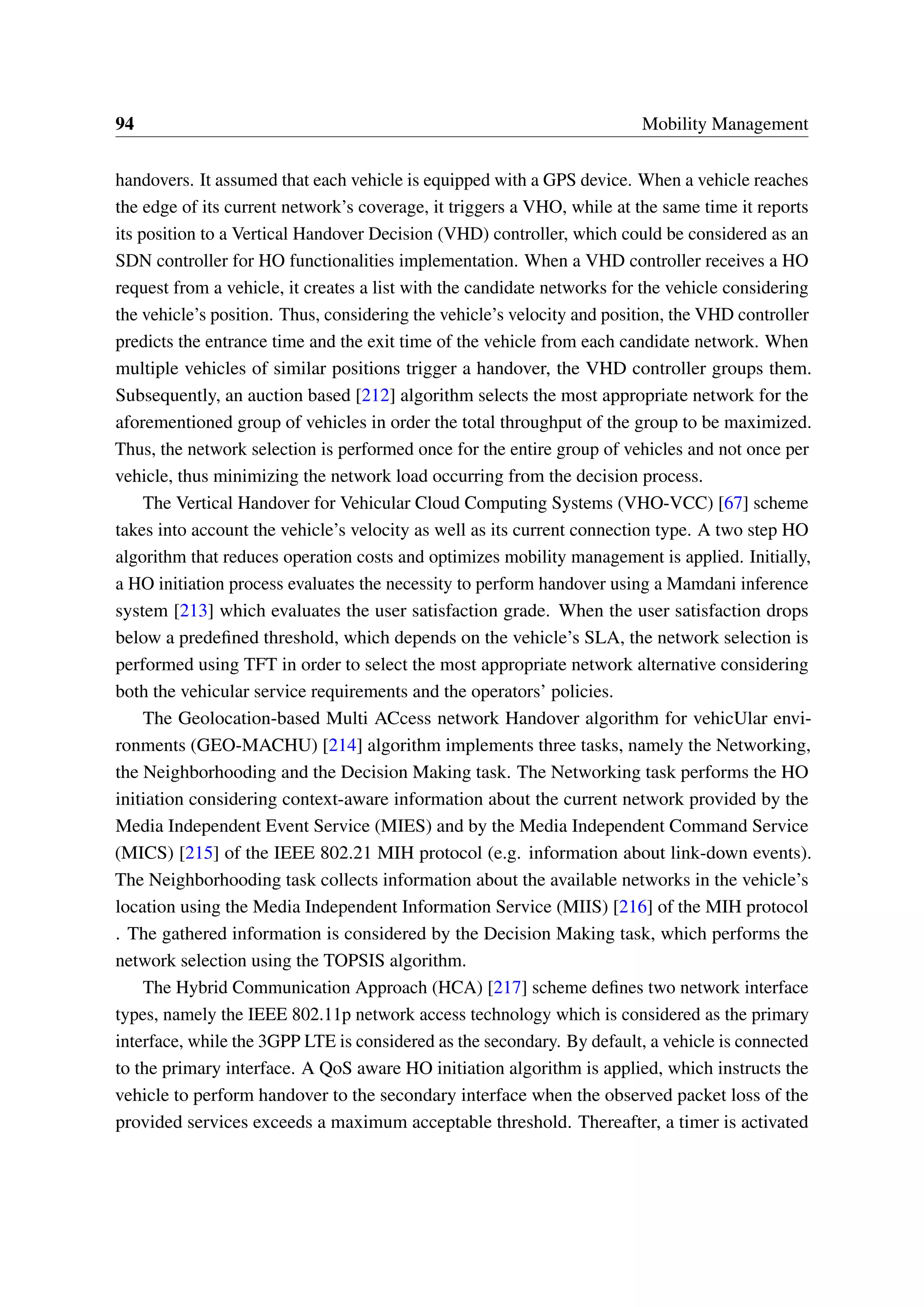 94 Mobility Management
handovers. It assumed that each vehicle is equipped with a GPS device. When a vehicle reaches
the edge of its current network’s coverage, it triggers a VHO, while at the same time it reports
its position to a Vertical Handover Decision (VHD) controller, which could be considered as an
SDN controller for HO functionalities implementation. When a VHD controller receives a HO
request from a vehicle, it creates a list with the candidate networks for the vehicle considering
the vehicle’s position. Thus, considering the vehicle’s velocity and position, the VHD controller
predicts the entrance time and the exit time of the vehicle from each candidate network. When
multiple vehicles of similar positions trigger a handover, the VHD controller groups them.
Subsequently, an auction based [212] algorithm selects the most appropriate network for the
aforementioned group of vehicles in order the total throughput of the group to be maximized.
Thus, the network selection is performed once for the entire group of vehicles and not once per
vehicle, thus minimizing the network load occurring from the decision process.
The Vertical Handover for Vehicular Cloud Computing Systems (VHO-VCC) [67] scheme
takes into account the vehicle’s velocity as well as its current connection type. A two step HO
algorithm that reduces operation costs and optimizes mobility management is applied. Initially,
a HO initiation process evaluates the necessity to perform handover using a Mamdani inference
system [213] which evaluates the user satisfaction grade. When the user satisfaction drops
below a predefined threshold, which depends on the vehicle’s SLA, the network selection is
performed using TFT in order to select the most appropriate network alternative considering
both the vehicular service requirements and the operators’ policies.
The Geolocation-based Multi ACcess network Handover algorithm for vehicUlar envi-
ronments (GEO-MACHU) [214] algorithm implements three tasks, namely the Networking,
the Neighborhooding and the Decision Making task. The Networking task performs the HO
initiation considering context-aware information about the current network provided by the
Media Independent Event Service (MIES) and by the Media Independent Command Service
(MICS) [215] of the IEEE 802.21 MIH protocol (e.g. information about link-down events).
The Neighborhooding task collects information about the available networks in the vehicle’s
location using the Media Independent Information Service (MIIS) [216] of the MIH protocol
. The gathered information is considered by the Decision Making task, which performs the
network selection using the TOPSIS algorithm.
The Hybrid Communication Approach (HCA) [217] scheme defines two network interface
types, namely the IEEE 802.11p network access technology which is considered as the primary
interface, while the 3GPP LTE is considered as the secondary. By default, a vehicle is connected
to the primary interface. A QoS aware HO initiation algorithm is applied, which instructs the
vehicle to perform handover to the secondary interface when the observed packet loss of the
provided services exceeds a maximum acceptable threshold. Thereafter, a timer is activated
 