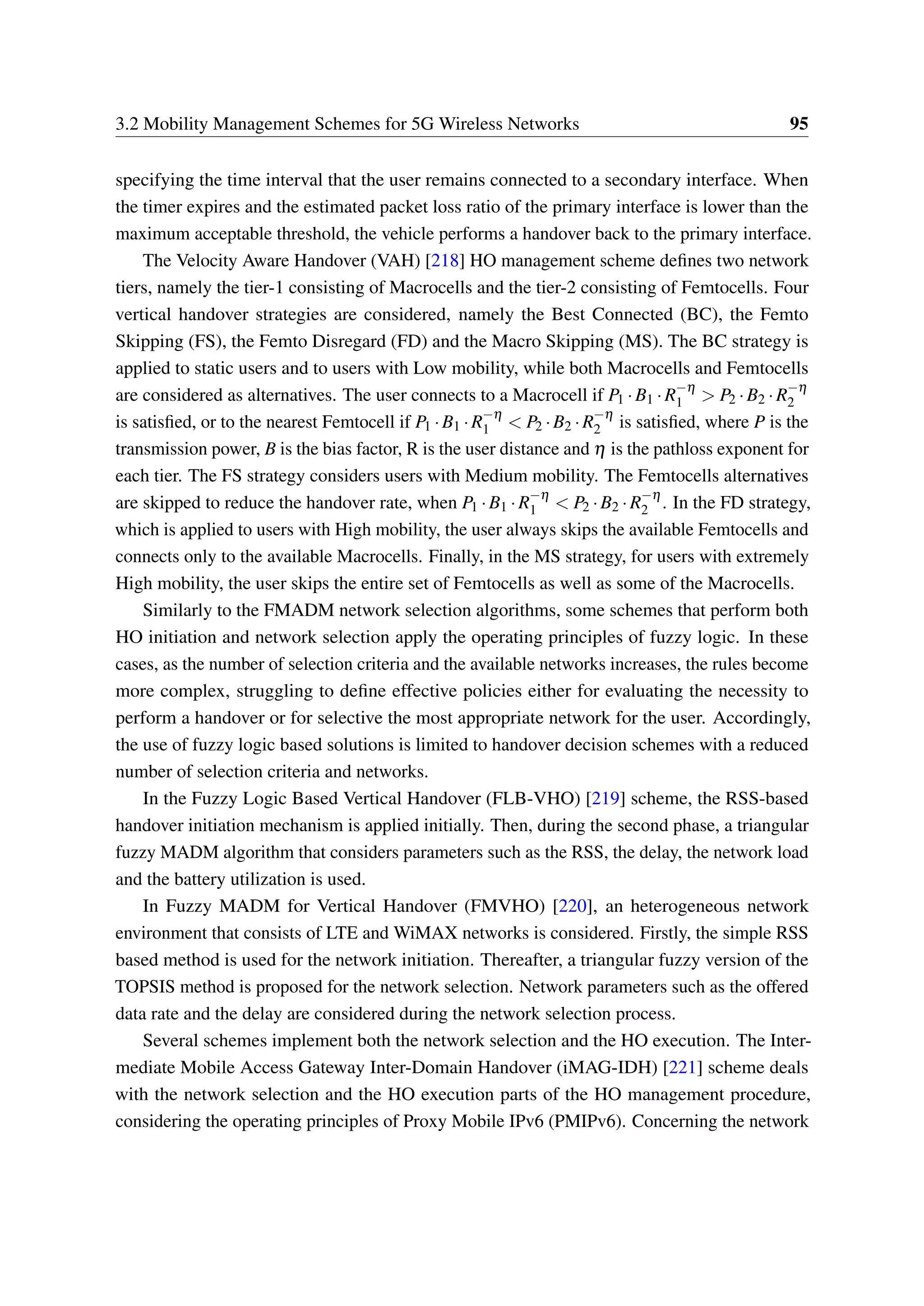 3.2 Mobility Management Schemes for 5G Wireless Networks 95
specifying the time interval that the user remains connected to a secondary interface. When
the timer expires and the estimated packet loss ratio of the primary interface is lower than the
maximum acceptable threshold, the vehicle performs a handover back to the primary interface.
The Velocity Aware Handover (VAH) [218] HO management scheme defines two network
tiers, namely the tier-1 consisting of Macrocells and the tier-2 consisting of Femtocells. Four
vertical handover strategies are considered, namely the Best Connected (BC), the Femto
Skipping (FS), the Femto Disregard (FD) and the Macro Skipping (MS). The BC strategy is
applied to static users and to users with Low mobility, while both Macrocells and Femtocells
are considered as alternatives. The user connects to a Macrocell if P1 ·B1 ·R−η
1 > P2 ·B2 ·R−η
2
is satisfied, or to the nearest Femtocell if P1 ·B1 ·R−η
1 < P2 ·B2 ·R−η
2 is satisfied, where P is the
transmission power, B is the bias factor, R is the user distance and η is the pathloss exponent for
each tier. The FS strategy considers users with Medium mobility. The Femtocells alternatives
are skipped to reduce the handover rate, when P1 ·B1 ·R−η
1 < P2 ·B2 ·R−η
2 . In the FD strategy,
which is applied to users with High mobility, the user always skips the available Femtocells and
connects only to the available Macrocells. Finally, in the MS strategy, for users with extremely
High mobility, the user skips the entire set of Femtocells as well as some of the Macrocells.
Similarly to the FMADM network selection algorithms, some schemes that perform both
HO initiation and network selection apply the operating principles of fuzzy logic. In these
cases, as the number of selection criteria and the available networks increases, the rules become
more complex, struggling to define effective policies either for evaluating the necessity to
perform a handover or for selective the most appropriate network for the user. Accordingly,
the use of fuzzy logic based solutions is limited to handover decision schemes with a reduced
number of selection criteria and networks.
In the Fuzzy Logic Based Vertical Handover (FLB-VHO) [219] scheme, the RSS-based
handover initiation mechanism is applied initially. Then, during the second phase, a triangular
fuzzy MADM algorithm that considers parameters such as the RSS, the delay, the network load
and the battery utilization is used.
In Fuzzy MADM for Vertical Handover (FMVHO) [220], an heterogeneous network
environment that consists of LTE and WiMAX networks is considered. Firstly, the simple RSS
based method is used for the network initiation. Thereafter, a triangular fuzzy version of the
TOPSIS method is proposed for the network selection. Network parameters such as the offered
data rate and the delay are considered during the network selection process.
Several schemes implement both the network selection and the HO execution. The Inter-
mediate Mobile Access Gateway Inter-Domain Handover (iMAG-IDH) [221] scheme deals
with the network selection and the HO execution parts of the HO management procedure,
considering the operating principles of Proxy Mobile IPv6 (PMIPv6). Concerning the network
 