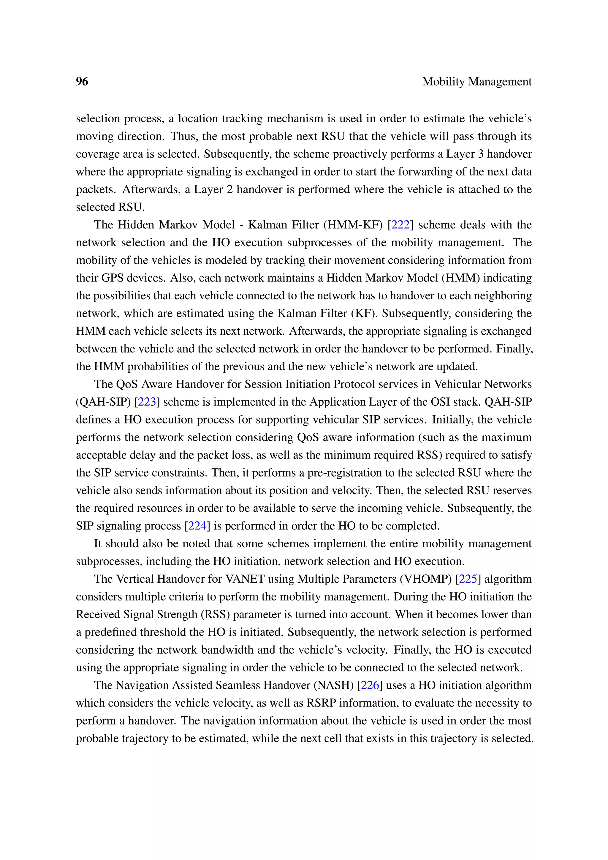 96 Mobility Management
selection process, a location tracking mechanism is used in order to estimate the vehicle’s
moving direction. Thus, the most probable next RSU that the vehicle will pass through its
coverage area is selected. Subsequently, the scheme proactively performs a Layer 3 handover
where the appropriate signaling is exchanged in order to start the forwarding of the next data
packets. Afterwards, a Layer 2 handover is performed where the vehicle is attached to the
selected RSU.
The Hidden Markov Model - Kalman Filter (HMM-KF) [222] scheme deals with the
network selection and the HO execution subprocesses of the mobility management. The
mobility of the vehicles is modeled by tracking their movement considering information from
their GPS devices. Also, each network maintains a Hidden Markov Model (HMM) indicating
the possibilities that each vehicle connected to the network has to handover to each neighboring
network, which are estimated using the Kalman Filter (KF). Subsequently, considering the
HMM each vehicle selects its next network. Afterwards, the appropriate signaling is exchanged
between the vehicle and the selected network in order the handover to be performed. Finally,
the HMM probabilities of the previous and the new vehicle’s network are updated.
The QoS Aware Handover for Session Initiation Protocol services in Vehicular Networks
(QAH-SIP) [223] scheme is implemented in the Application Layer of the OSI stack. QAH-SIP
defines a HO execution process for supporting vehicular SIP services. Initially, the vehicle
performs the network selection considering QoS aware information (such as the maximum
acceptable delay and the packet loss, as well as the minimum required RSS) required to satisfy
the SIP service constraints. Then, it performs a pre-registration to the selected RSU where the
vehicle also sends information about its position and velocity. Then, the selected RSU reserves
the required resources in order to be available to serve the incoming vehicle. Subsequently, the
SIP signaling process [224] is performed in order the HO to be completed.
It should also be noted that some schemes implement the entire mobility management
subprocesses, including the HO initiation, network selection and HO execution.
The Vertical Handover for VANET using Multiple Parameters (VHOMP) [225] algorithm
considers multiple criteria to perform the mobility management. During the HO initiation the
Received Signal Strength (RSS) parameter is turned into account. When it becomes lower than
a predefined threshold the HO is initiated. Subsequently, the network selection is performed
considering the network bandwidth and the vehicle’s velocity. Finally, the HO is executed
using the appropriate signaling in order the vehicle to be connected to the selected network.
The Navigation Assisted Seamless Handover (NASH) [226] uses a HO initiation algorithm
which considers the vehicle velocity, as well as RSRP information, to evaluate the necessity to
perform a handover. The navigation information about the vehicle is used in order the most
probable trajectory to be estimated, while the next cell that exists in this trajectory is selected.
 