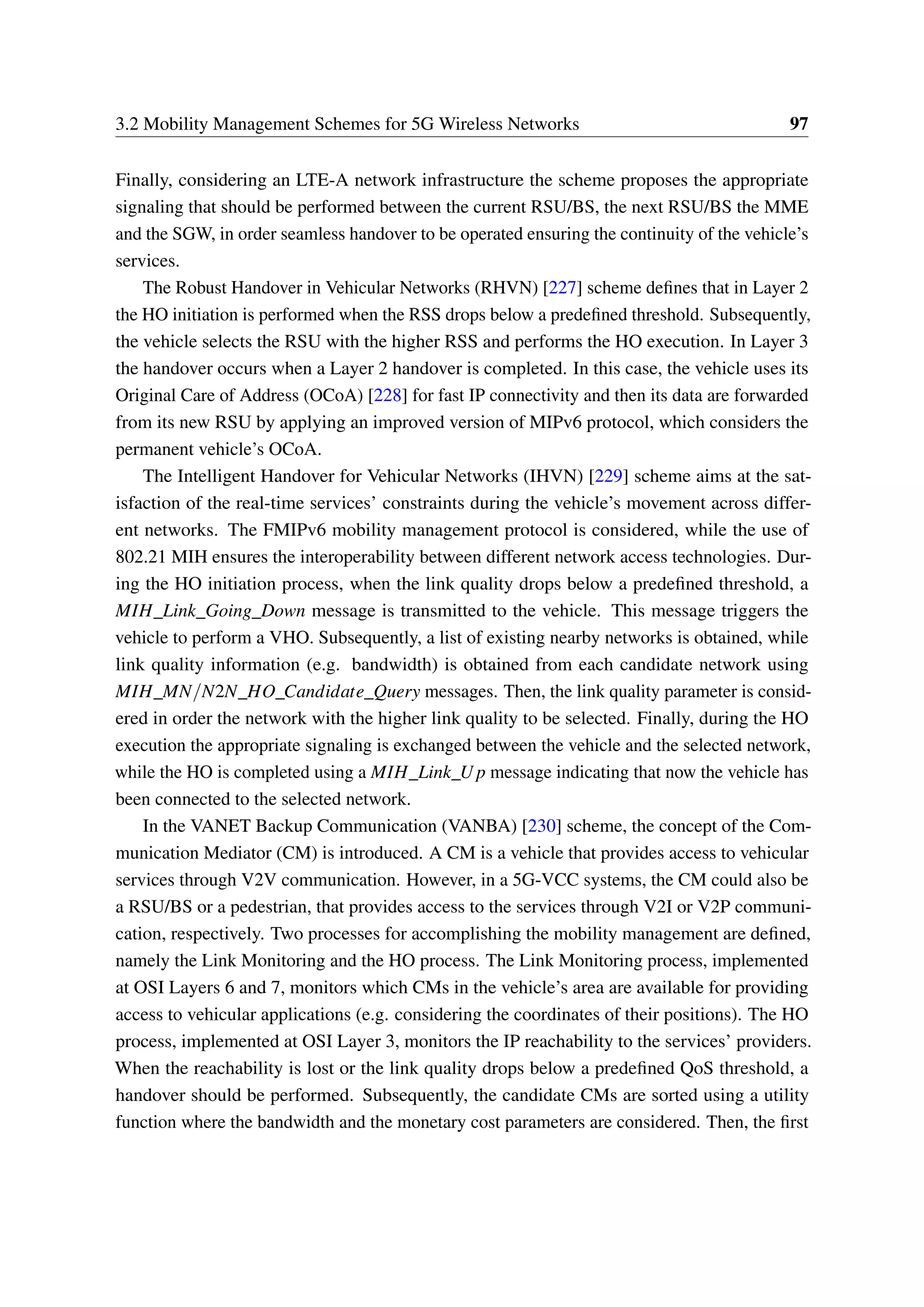 3.2 Mobility Management Schemes for 5G Wireless Networks 97
Finally, considering an LTE-A network infrastructure the scheme proposes the appropriate
signaling that should be performed between the current RSU/BS, the next RSU/BS the MME
and the SGW, in order seamless handover to be operated ensuring the continuity of the vehicle’s
services.
The Robust Handover in Vehicular Networks (RHVN) [227] scheme defines that in Layer 2
the HO initiation is performed when the RSS drops below a predefined threshold. Subsequently,
the vehicle selects the RSU with the higher RSS and performs the HO execution. In Layer 3
the handover occurs when a Layer 2 handover is completed. In this case, the vehicle uses its
Original Care of Address (OCoA) [228] for fast IP connectivity and then its data are forwarded
from its new RSU by applying an improved version of MIPv6 protocol, which considers the
permanent vehicle’s OCoA.
The Intelligent Handover for Vehicular Networks (IHVN) [229] scheme aims at the sat-
isfaction of the real-time services’ constraints during the vehicle’s movement across differ-
ent networks. The FMIPv6 mobility management protocol is considered, while the use of
802.21 MIH ensures the interoperability between different network access technologies. Dur-
ing the HO initiation process, when the link quality drops below a predefined threshold, a
MIH_Link_Going_Down message is transmitted to the vehicle. This message triggers the
vehicle to perform a VHO. Subsequently, a list of existing nearby networks is obtained, while
link quality information (e.g. bandwidth) is obtained from each candidate network using
MIH_MN/N2N_HO_Candidate_Query messages. Then, the link quality parameter is consid-
ered in order the network with the higher link quality to be selected. Finally, during the HO
execution the appropriate signaling is exchanged between the vehicle and the selected network,
while the HO is completed using a MIH_Link_U p message indicating that now the vehicle has
been connected to the selected network.
In the VANET Backup Communication (VANBA) [230] scheme, the concept of the Com-
munication Mediator (CM) is introduced. A CM is a vehicle that provides access to vehicular
services through V2V communication. However, in a 5G-VCC systems, the CM could also be
a RSU/BS or a pedestrian, that provides access to the services through V2I or V2P communi-
cation, respectively. Two processes for accomplishing the mobility management are defined,
namely the Link Monitoring and the HO process. The Link Monitoring process, implemented
at OSI Layers 6 and 7, monitors which CMs in the vehicle’s area are available for providing
access to vehicular applications (e.g. considering the coordinates of their positions). The HO
process, implemented at OSI Layer 3, monitors the IP reachability to the services’ providers.
When the reachability is lost or the link quality drops below a predefined QoS threshold, a
handover should be performed. Subsequently, the candidate CMs are sorted using a utility
function where the bandwidth and the monetary cost parameters are considered. Then, the first
 