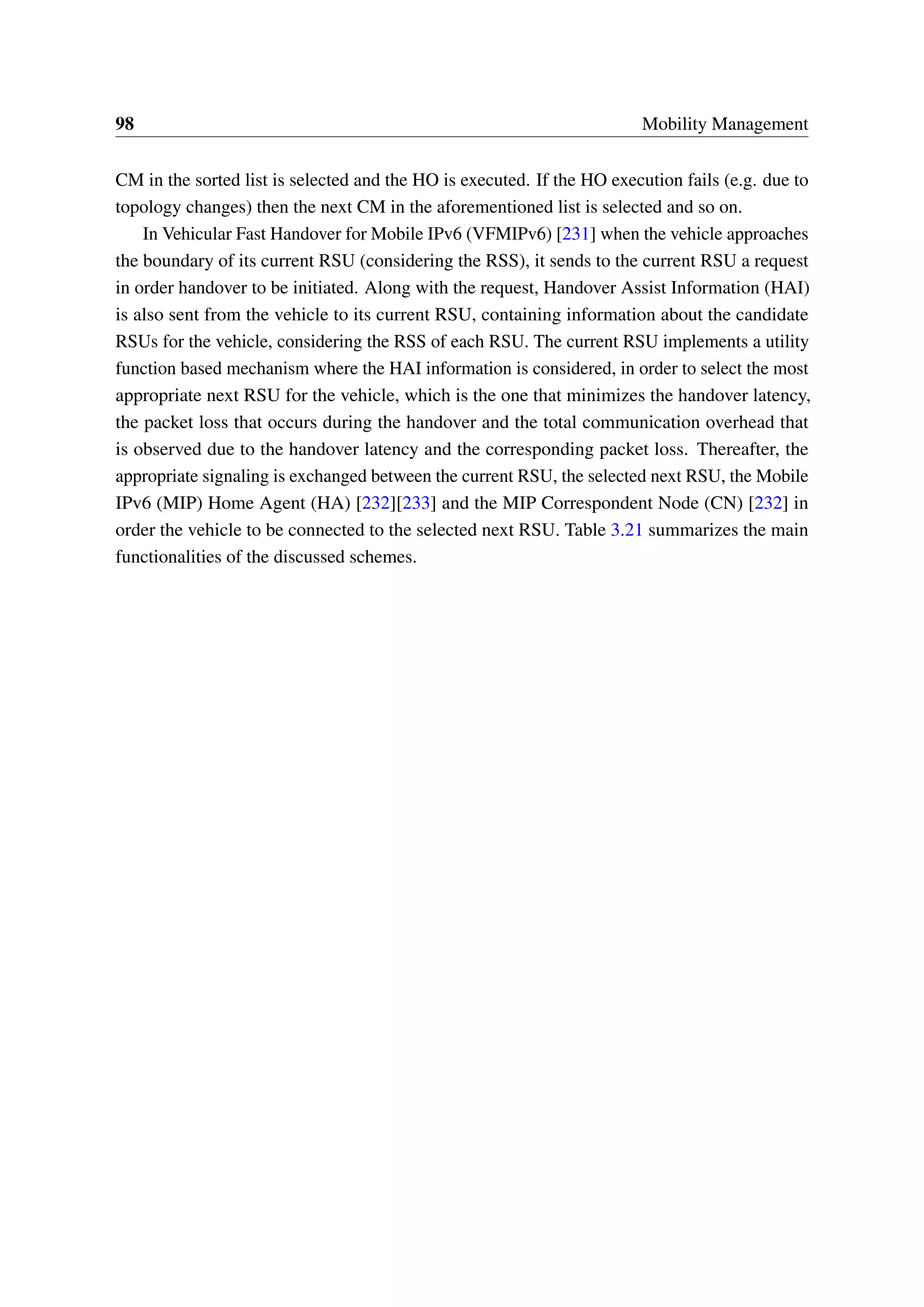 98 Mobility Management
CM in the sorted list is selected and the HO is executed. If the HO execution fails (e.g. due to
topology changes) then the next CM in the aforementioned list is selected and so on.
In Vehicular Fast Handover for Mobile IPv6 (VFMIPv6) [231] when the vehicle approaches
the boundary of its current RSU (considering the RSS), it sends to the current RSU a request
in order handover to be initiated. Along with the request, Handover Assist Information (HAI)
is also sent from the vehicle to its current RSU, containing information about the candidate
RSUs for the vehicle, considering the RSS of each RSU. The current RSU implements a utility
function based mechanism where the HAI information is considered, in order to select the most
appropriate next RSU for the vehicle, which is the one that minimizes the handover latency,
the packet loss that occurs during the handover and the total communication overhead that
is observed due to the handover latency and the corresponding packet loss. Thereafter, the
appropriate signaling is exchanged between the current RSU, the selected next RSU, the Mobile
IPv6 (MIP) Home Agent (HA) [232][233] and the MIP Correspondent Node (CN) [232] in
order the vehicle to be connected to the selected next RSU. Table 3.21 summarizes the main
functionalities of the discussed schemes.
 