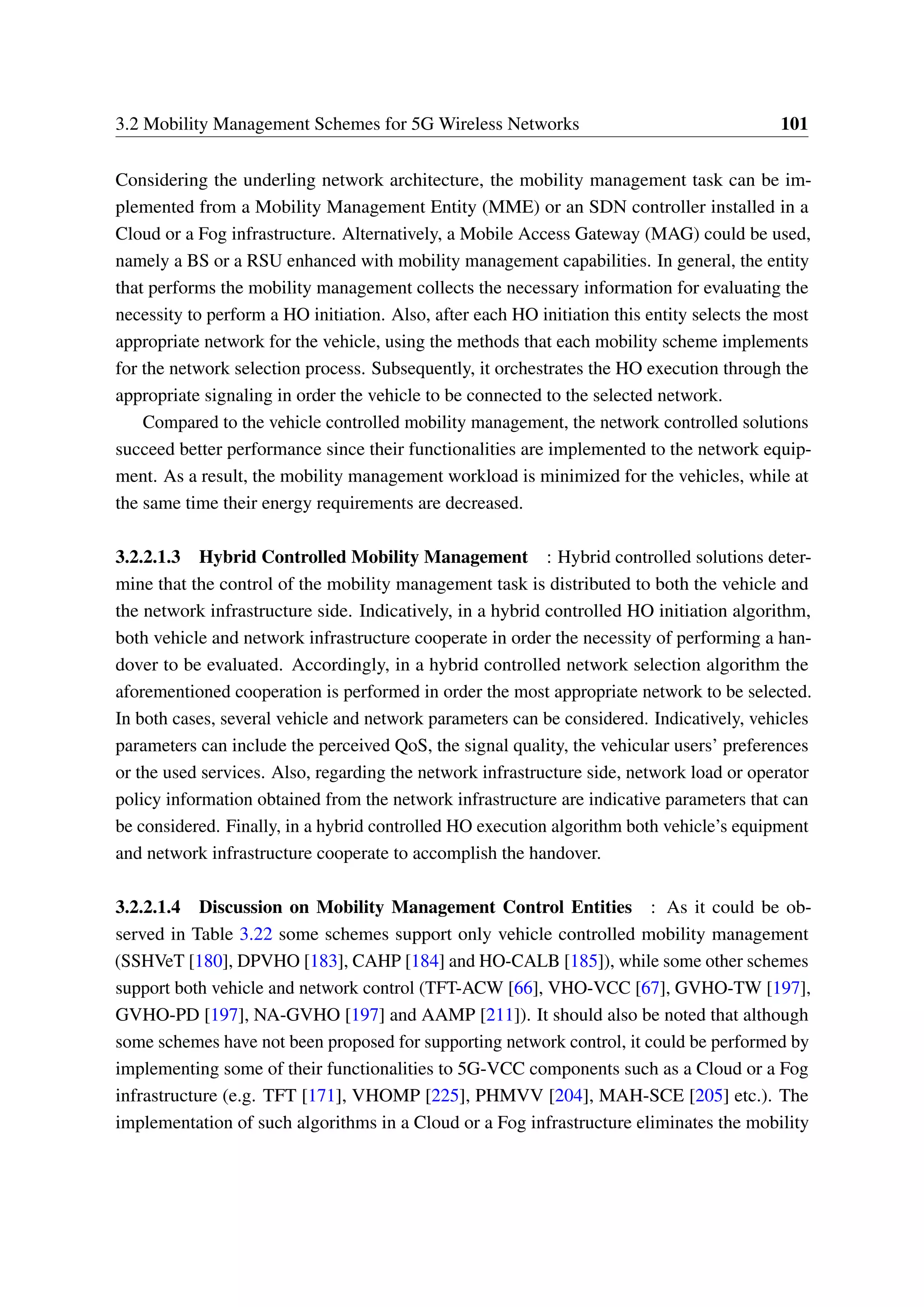 3.2 Mobility Management Schemes for 5G Wireless Networks 101
Considering the underling network architecture, the mobility management task can be im-
plemented from a Mobility Management Entity (MME) or an SDN controller installed in a
Cloud or a Fog infrastructure. Alternatively, a Mobile Access Gateway (MAG) could be used,
namely a BS or a RSU enhanced with mobility management capabilities. In general, the entity
that performs the mobility management collects the necessary information for evaluating the
necessity to perform a HO initiation. Also, after each HO initiation this entity selects the most
appropriate network for the vehicle, using the methods that each mobility scheme implements
for the network selection process. Subsequently, it orchestrates the HO execution through the
appropriate signaling in order the vehicle to be connected to the selected network.
Compared to the vehicle controlled mobility management, the network controlled solutions
succeed better performance since their functionalities are implemented to the network equip-
ment. As a result, the mobility management workload is minimized for the vehicles, while at
the same time their energy requirements are decreased.
3.2.2.1.3 Hybrid Controlled Mobility Management : Hybrid controlled solutions deter-
mine that the control of the mobility management task is distributed to both the vehicle and
the network infrastructure side. Indicatively, in a hybrid controlled HO initiation algorithm,
both vehicle and network infrastructure cooperate in order the necessity of performing a han-
dover to be evaluated. Accordingly, in a hybrid controlled network selection algorithm the
aforementioned cooperation is performed in order the most appropriate network to be selected.
In both cases, several vehicle and network parameters can be considered. Indicatively, vehicles
parameters can include the perceived QoS, the signal quality, the vehicular users’ preferences
or the used services. Also, regarding the network infrastructure side, network load or operator
policy information obtained from the network infrastructure are indicative parameters that can
be considered. Finally, in a hybrid controlled HO execution algorithm both vehicle’s equipment
and network infrastructure cooperate to accomplish the handover.
3.2.2.1.4 Discussion on Mobility Management Control Entities : As it could be ob-
served in Table 3.22 some schemes support only vehicle controlled mobility management
(SSHVeT [180], DPVHO [183], CAHP [184] and HO-CALB [185]), while some other schemes
support both vehicle and network control (TFT-ACW [66], VHO-VCC [67], GVHO-TW [197],
GVHO-PD [197], NA-GVHO [197] and AAMP [211]). It should also be noted that although
some schemes have not been proposed for supporting network control, it could be performed by
implementing some of their functionalities to 5G-VCC components such as a Cloud or a Fog
infrastructure (e.g. TFT [171], VHOMP [225], PHMVV [204], MAH-SCE [205] etc.). The
implementation of such algorithms in a Cloud or a Fog infrastructure eliminates the mobility
 