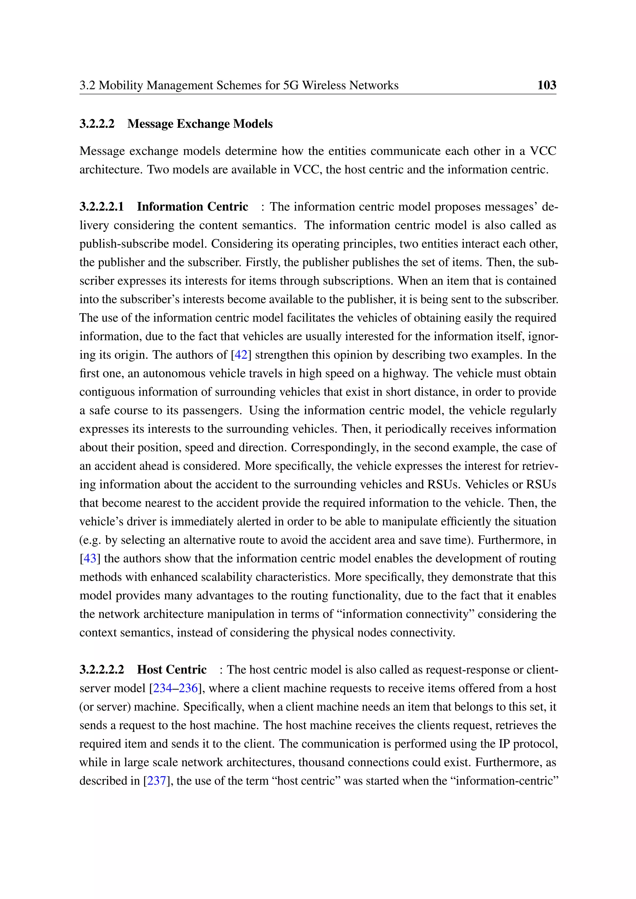 3.2 Mobility Management Schemes for 5G Wireless Networks 103
3.2.2.2 Message Exchange Models
Message exchange models determine how the entities communicate each other in a VCC
architecture. Two models are available in VCC, the host centric and the information centric.
3.2.2.2.1 Information Centric : The information centric model proposes messages’ de-
livery considering the content semantics. The information centric model is also called as
publish-subscribe model. Considering its operating principles, two entities interact each other,
the publisher and the subscriber. Firstly, the publisher publishes the set of items. Then, the sub-
scriber expresses its interests for items through subscriptions. When an item that is contained
into the subscriber’s interests become available to the publisher, it is being sent to the subscriber.
The use of the information centric model facilitates the vehicles of obtaining easily the required
information, due to the fact that vehicles are usually interested for the information itself, ignor-
ing its origin. The authors of [42] strengthen this opinion by describing two examples. In the
first one, an autonomous vehicle travels in high speed on a highway. The vehicle must obtain
contiguous information of surrounding vehicles that exist in short distance, in order to provide
a safe course to its passengers. Using the information centric model, the vehicle regularly
expresses its interests to the surrounding vehicles. Then, it periodically receives information
about their position, speed and direction. Correspondingly, in the second example, the case of
an accident ahead is considered. More specifically, the vehicle expresses the interest for retriev-
ing information about the accident to the surrounding vehicles and RSUs. Vehicles or RSUs
that become nearest to the accident provide the required information to the vehicle. Then, the
vehicle’s driver is immediately alerted in order to be able to manipulate efficiently the situation
(e.g. by selecting an alternative route to avoid the accident area and save time). Furthermore, in
[43] the authors show that the information centric model enables the development of routing
methods with enhanced scalability characteristics. More specifically, they demonstrate that this
model provides many advantages to the routing functionality, due to the fact that it enables
the network architecture manipulation in terms of “information connectivity” considering the
context semantics, instead of considering the physical nodes connectivity.
3.2.2.2.2 Host Centric : The host centric model is also called as request-response or client-
server model [234–236], where a client machine requests to receive items offered from a host
(or server) machine. Specifically, when a client machine needs an item that belongs to this set, it
sends a request to the host machine. The host machine receives the clients request, retrieves the
required item and sends it to the client. The communication is performed using the IP protocol,
while in large scale network architectures, thousand connections could exist. Furthermore, as
described in [237], the use of the term “host centric” was started when the “information-centric”
 