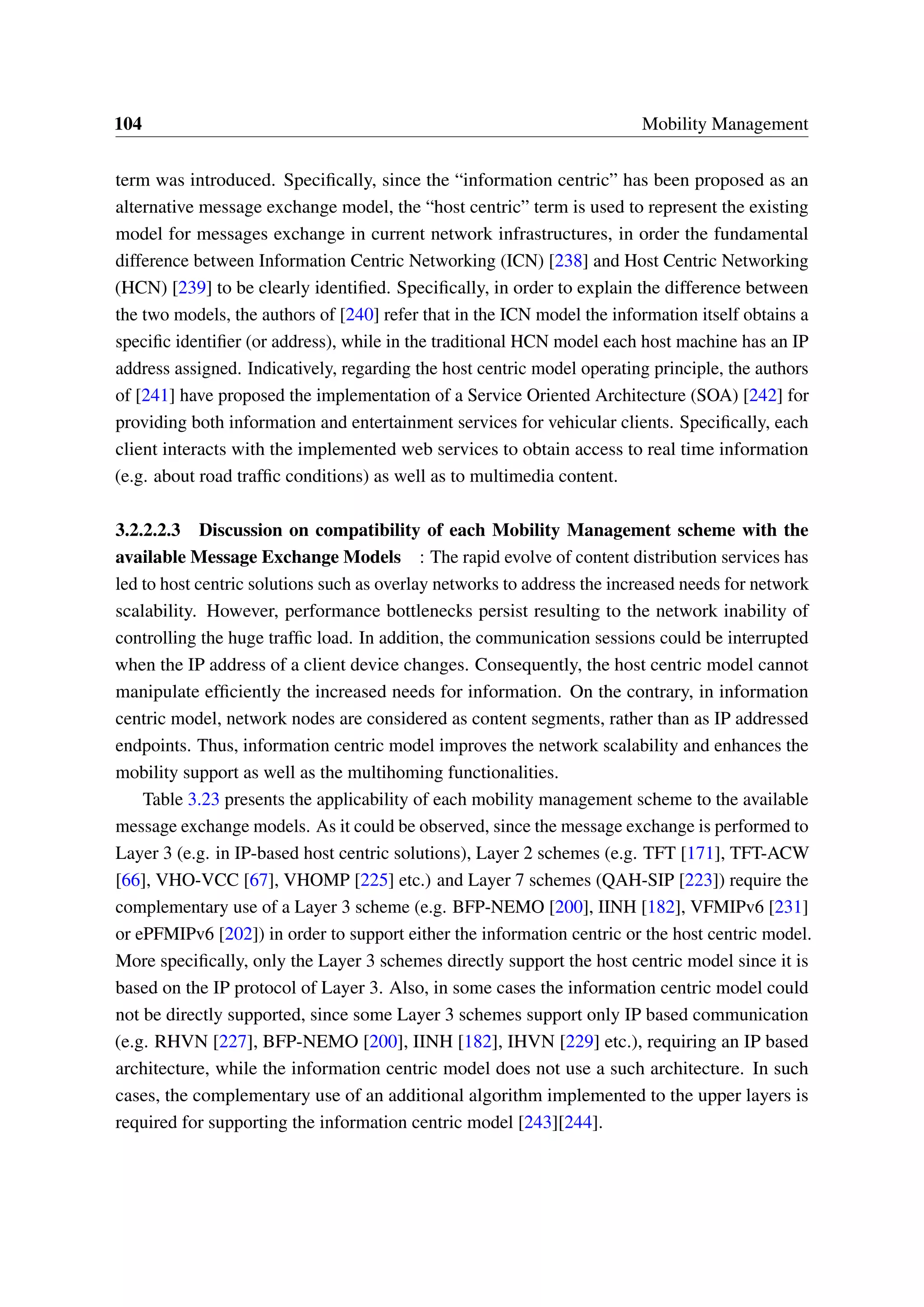 104 Mobility Management
term was introduced. Specifically, since the “information centric” has been proposed as an
alternative message exchange model, the “host centric” term is used to represent the existing
model for messages exchange in current network infrastructures, in order the fundamental
difference between Information Centric Networking (ICN) [238] and Host Centric Networking
(HCN) [239] to be clearly identified. Specifically, in order to explain the difference between
the two models, the authors of [240] refer that in the ICN model the information itself obtains a
specific identifier (or address), while in the traditional HCN model each host machine has an IP
address assigned. Indicatively, regarding the host centric model operating principle, the authors
of [241] have proposed the implementation of a Service Oriented Architecture (SOA) [242] for
providing both information and entertainment services for vehicular clients. Specifically, each
client interacts with the implemented web services to obtain access to real time information
(e.g. about road traffic conditions) as well as to multimedia content.
3.2.2.2.3 Discussion on compatibility of each Mobility Management scheme with the
available Message Exchange Models : The rapid evolve of content distribution services has
led to host centric solutions such as overlay networks to address the increased needs for network
scalability. However, performance bottlenecks persist resulting to the network inability of
controlling the huge traffic load. In addition, the communication sessions could be interrupted
when the IP address of a client device changes. Consequently, the host centric model cannot
manipulate efficiently the increased needs for information. On the contrary, in information
centric model, network nodes are considered as content segments, rather than as IP addressed
endpoints. Thus, information centric model improves the network scalability and enhances the
mobility support as well as the multihoming functionalities.
Table 3.23 presents the applicability of each mobility management scheme to the available
message exchange models. As it could be observed, since the message exchange is performed to
Layer 3 (e.g. in IP-based host centric solutions), Layer 2 schemes (e.g. TFT [171], TFT-ACW
[66], VHO-VCC [67], VHOMP [225] etc.) and Layer 7 schemes (QAH-SIP [223]) require the
complementary use of a Layer 3 scheme (e.g. BFP-NEMO [200], IINH [182], VFMIPv6 [231]
or ePFMIPv6 [202]) in order to support either the information centric or the host centric model.
More specifically, only the Layer 3 schemes directly support the host centric model since it is
based on the IP protocol of Layer 3. Also, in some cases the information centric model could
not be directly supported, since some Layer 3 schemes support only IP based communication
(e.g. RHVN [227], BFP-NEMO [200], IINH [182], IHVN [229] etc.), requiring an IP based
architecture, while the information centric model does not use a such architecture. In such
cases, the complementary use of an additional algorithm implemented to the upper layers is
required for supporting the information centric model [243][244].
 