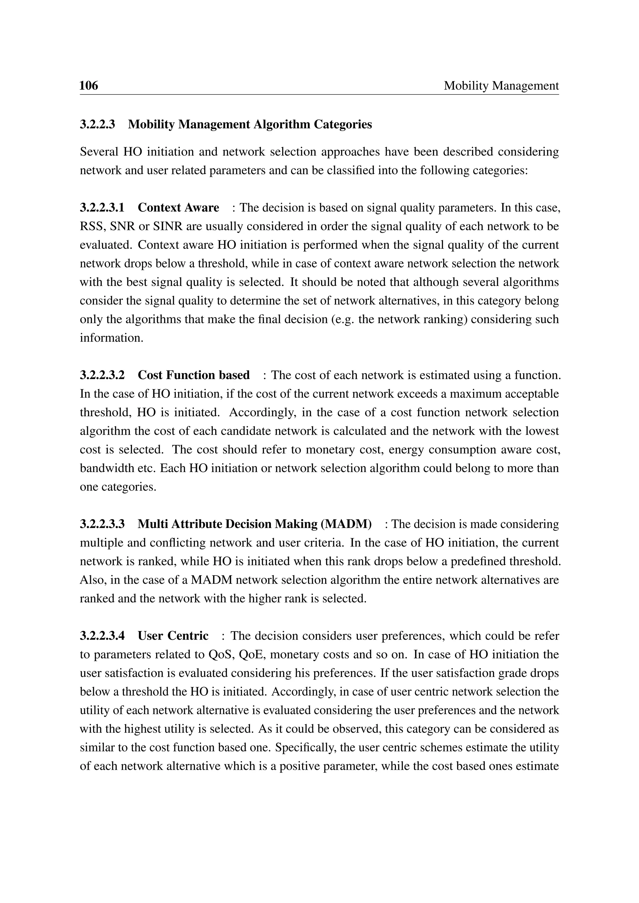 106 Mobility Management
3.2.2.3 Mobility Management Algorithm Categories
Several HO initiation and network selection approaches have been described considering
network and user related parameters and can be classified into the following categories:
3.2.2.3.1 Context Aware : The decision is based on signal quality parameters. In this case,
RSS, SNR or SINR are usually considered in order the signal quality of each network to be
evaluated. Context aware HO initiation is performed when the signal quality of the current
network drops below a threshold, while in case of context aware network selection the network
with the best signal quality is selected. It should be noted that although several algorithms
consider the signal quality to determine the set of network alternatives, in this category belong
only the algorithms that make the final decision (e.g. the network ranking) considering such
information.
3.2.2.3.2 Cost Function based : The cost of each network is estimated using a function.
In the case of HO initiation, if the cost of the current network exceeds a maximum acceptable
threshold, HO is initiated. Accordingly, in the case of a cost function network selection
algorithm the cost of each candidate network is calculated and the network with the lowest
cost is selected. The cost should refer to monetary cost, energy consumption aware cost,
bandwidth etc. Each HO initiation or network selection algorithm could belong to more than
one categories.
3.2.2.3.3 Multi Attribute Decision Making (MADM) : The decision is made considering
multiple and conflicting network and user criteria. In the case of HO initiation, the current
network is ranked, while HO is initiated when this rank drops below a predefined threshold.
Also, in the case of a MADM network selection algorithm the entire network alternatives are
ranked and the network with the higher rank is selected.
3.2.2.3.4 User Centric : The decision considers user preferences, which could be refer
to parameters related to QoS, QoE, monetary costs and so on. In case of HO initiation the
user satisfaction is evaluated considering his preferences. If the user satisfaction grade drops
below a threshold the HO is initiated. Accordingly, in case of user centric network selection the
utility of each network alternative is evaluated considering the user preferences and the network
with the highest utility is selected. As it could be observed, this category can be considered as
similar to the cost function based one. Specifically, the user centric schemes estimate the utility
of each network alternative which is a positive parameter, while the cost based ones estimate
 