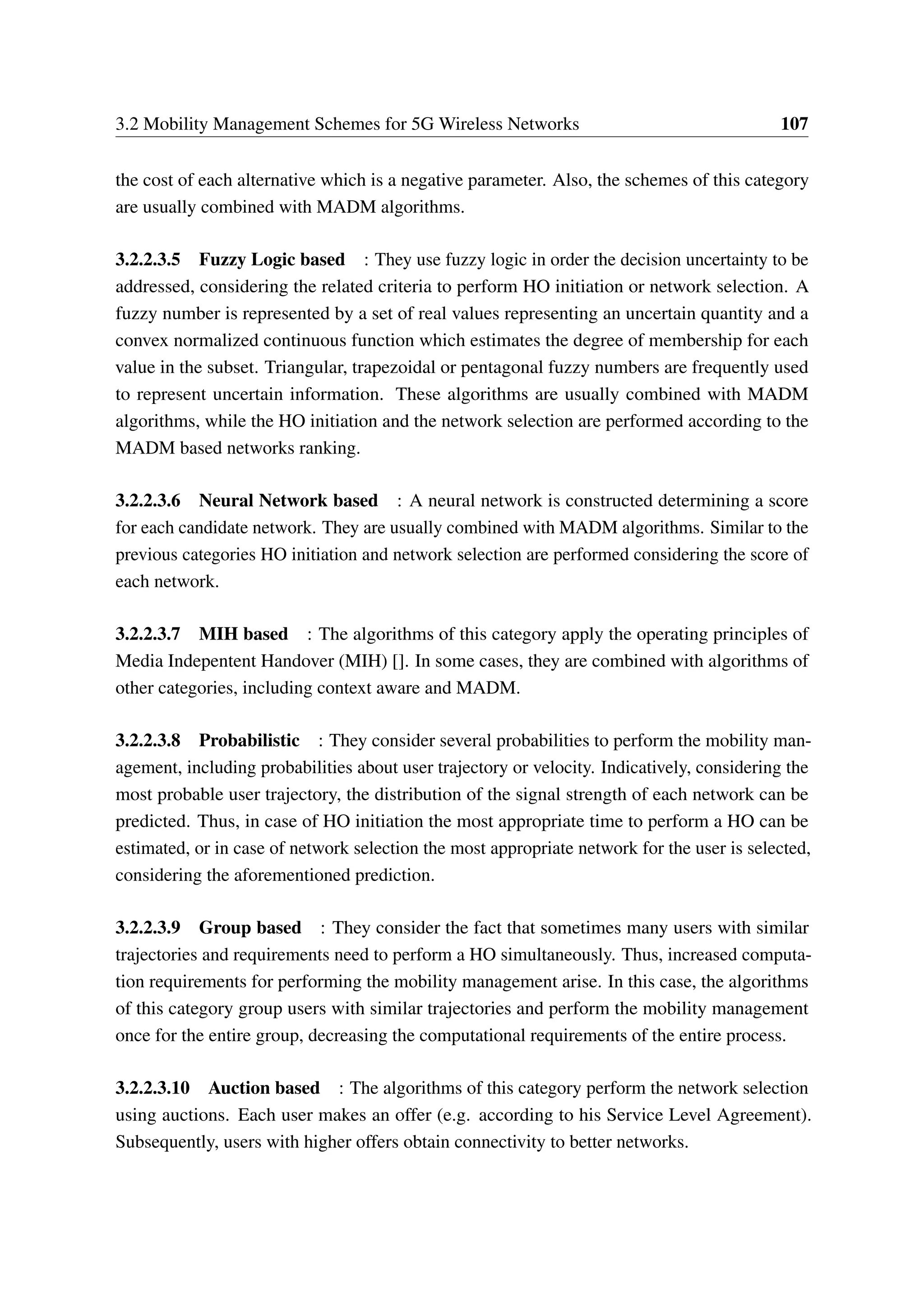 3.2 Mobility Management Schemes for 5G Wireless Networks 107
the cost of each alternative which is a negative parameter. Also, the schemes of this category
are usually combined with MADM algorithms.
3.2.2.3.5 Fuzzy Logic based : They use fuzzy logic in order the decision uncertainty to be
addressed, considering the related criteria to perform HO initiation or network selection. A
fuzzy number is represented by a set of real values representing an uncertain quantity and a
convex normalized continuous function which estimates the degree of membership for each
value in the subset. Triangular, trapezoidal or pentagonal fuzzy numbers are frequently used
to represent uncertain information. These algorithms are usually combined with MADM
algorithms, while the HO initiation and the network selection are performed according to the
MADM based networks ranking.
3.2.2.3.6 Neural Network based : A neural network is constructed determining a score
for each candidate network. They are usually combined with MADM algorithms. Similar to the
previous categories HO initiation and network selection are performed considering the score of
each network.
3.2.2.3.7 MIH based : The algorithms of this category apply the operating principles of
Media Indepentent Handover (MIH) []. In some cases, they are combined with algorithms of
other categories, including context aware and MADM.
3.2.2.3.8 Probabilistic : They consider several probabilities to perform the mobility man-
agement, including probabilities about user trajectory or velocity. Indicatively, considering the
most probable user trajectory, the distribution of the signal strength of each network can be
predicted. Thus, in case of HO initiation the most appropriate time to perform a HO can be
estimated, or in case of network selection the most appropriate network for the user is selected,
considering the aforementioned prediction.
3.2.2.3.9 Group based : They consider the fact that sometimes many users with similar
trajectories and requirements need to perform a HO simultaneously. Thus, increased computa-
tion requirements for performing the mobility management arise. In this case, the algorithms
of this category group users with similar trajectories and perform the mobility management
once for the entire group, decreasing the computational requirements of the entire process.
3.2.2.3.10 Auction based : The algorithms of this category perform the network selection
using auctions. Each user makes an offer (e.g. according to his Service Level Agreement).
Subsequently, users with higher offers obtain connectivity to better networks.
 