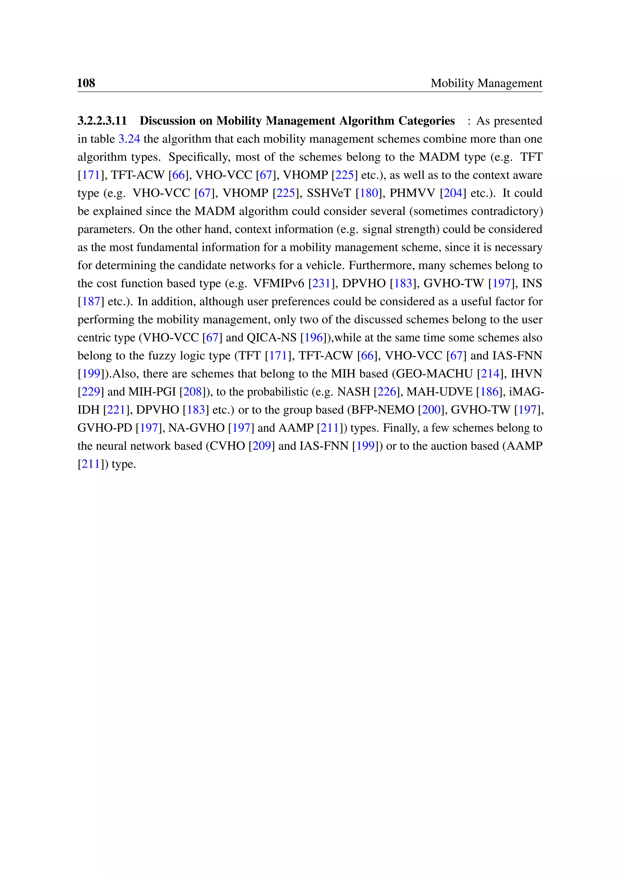 108 Mobility Management
3.2.2.3.11 Discussion on Mobility Management Algorithm Categories : As presented
in table 3.24 the algorithm that each mobility management schemes combine more than one
algorithm types. Specifically, most of the schemes belong to the MADM type (e.g. TFT
[171], TFT-ACW [66], VHO-VCC [67], VHOMP [225] etc.), as well as to the context aware
type (e.g. VHO-VCC [67], VHOMP [225], SSHVeT [180], PHMVV [204] etc.). It could
be explained since the MADM algorithm could consider several (sometimes contradictory)
parameters. On the other hand, context information (e.g. signal strength) could be considered
as the most fundamental information for a mobility management scheme, since it is necessary
for determining the candidate networks for a vehicle. Furthermore, many schemes belong to
the cost function based type (e.g. VFMIPv6 [231], DPVHO [183], GVHO-TW [197], INS
[187] etc.). In addition, although user preferences could be considered as a useful factor for
performing the mobility management, only two of the discussed schemes belong to the user
centric type (VHO-VCC [67] and QICA-NS [196]),while at the same time some schemes also
belong to the fuzzy logic type (TFT [171], TFT-ACW [66], VHO-VCC [67] and IAS-FNN
[199]).Also, there are schemes that belong to the MIH based (GEO-MACHU [214], IHVN
[229] and MIH-PGI [208]), to the probabilistic (e.g. NASH [226], MAH-UDVE [186], iMAG-
IDH [221], DPVHO [183] etc.) or to the group based (BFP-NEMO [200], GVHO-TW [197],
GVHO-PD [197], NA-GVHO [197] and AAMP [211]) types. Finally, a few schemes belong to
the neural network based (CVHO [209] and IAS-FNN [199]) or to the auction based (AAMP
[211]) type.
 