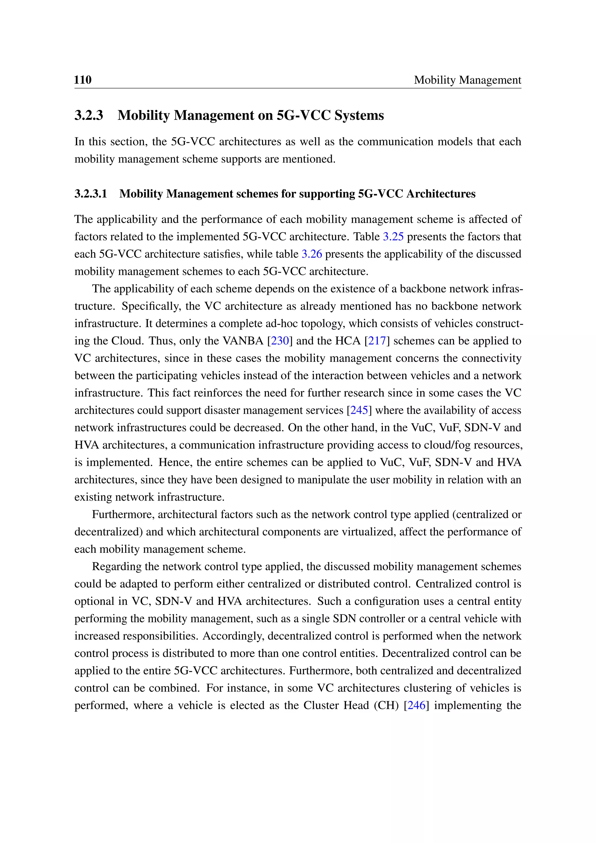 110 Mobility Management
3.2.3 Mobility Management on 5G-VCC Systems
In this section, the 5G-VCC architectures as well as the communication models that each
mobility management scheme supports are mentioned.
3.2.3.1 Mobility Management schemes for supporting 5G-VCC Architectures
The applicability and the performance of each mobility management scheme is affected of
factors related to the implemented 5G-VCC architecture. Table 3.25 presents the factors that
each 5G-VCC architecture satisfies, while table 3.26 presents the applicability of the discussed
mobility management schemes to each 5G-VCC architecture.
The applicability of each scheme depends on the existence of a backbone network infras-
tructure. Specifically, the VC architecture as already mentioned has no backbone network
infrastructure. It determines a complete ad-hoc topology, which consists of vehicles construct-
ing the Cloud. Thus, only the VANBA [230] and the HCA [217] schemes can be applied to
VC architectures, since in these cases the mobility management concerns the connectivity
between the participating vehicles instead of the interaction between vehicles and a network
infrastructure. This fact reinforces the need for further research since in some cases the VC
architectures could support disaster management services [245] where the availability of access
network infrastructures could be decreased. On the other hand, in the VuC, VuF, SDN-V and
HVA architectures, a communication infrastructure providing access to cloud/fog resources,
is implemented. Hence, the entire schemes can be applied to VuC, VuF, SDN-V and HVA
architectures, since they have been designed to manipulate the user mobility in relation with an
existing network infrastructure.
Furthermore, architectural factors such as the network control type applied (centralized or
decentralized) and which architectural components are virtualized, affect the performance of
each mobility management scheme.
Regarding the network control type applied, the discussed mobility management schemes
could be adapted to perform either centralized or distributed control. Centralized control is
optional in VC, SDN-V and HVA architectures. Such a configuration uses a central entity
performing the mobility management, such as a single SDN controller or a central vehicle with
increased responsibilities. Accordingly, decentralized control is performed when the network
control process is distributed to more than one control entities. Decentralized control can be
applied to the entire 5G-VCC architectures. Furthermore, both centralized and decentralized
control can be combined. For instance, in some VC architectures clustering of vehicles is
performed, where a vehicle is elected as the Cluster Head (CH) [246] implementing the
 