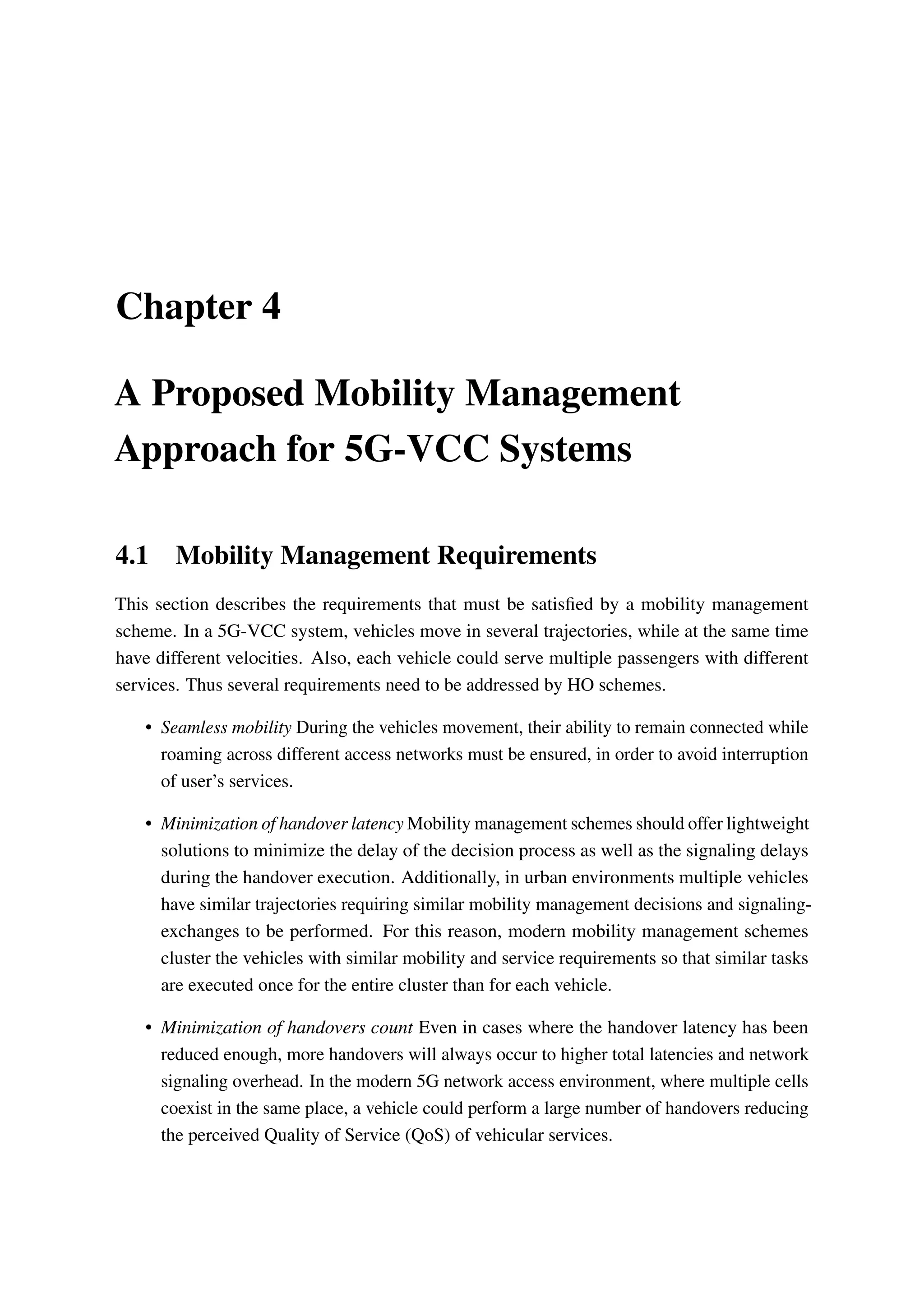 Chapter 4
A Proposed Mobility Management
Approach for 5G-VCC Systems
4.1 Mobility Management Requirements
This section describes the requirements that must be satisfied by a mobility management
scheme. In a 5G-VCC system, vehicles move in several trajectories, while at the same time
have different velocities. Also, each vehicle could serve multiple passengers with different
services. Thus several requirements need to be addressed by HO schemes.
• Seamless mobility During the vehicles movement, their ability to remain connected while
roaming across different access networks must be ensured, in order to avoid interruption
of user’s services.
• Minimization of handover latency Mobility management schemes should offer lightweight
solutions to minimize the delay of the decision process as well as the signaling delays
during the handover execution. Additionally, in urban environments multiple vehicles
have similar trajectories requiring similar mobility management decisions and signaling-
exchanges to be performed. For this reason, modern mobility management schemes
cluster the vehicles with similar mobility and service requirements so that similar tasks
are executed once for the entire cluster than for each vehicle.
• Minimization of handovers count Even in cases where the handover latency has been
reduced enough, more handovers will always occur to higher total latencies and network
signaling overhead. In the modern 5G network access environment, where multiple cells
coexist in the same place, a vehicle could perform a large number of handovers reducing
the perceived Quality of Service (QoS) of vehicular services.
 