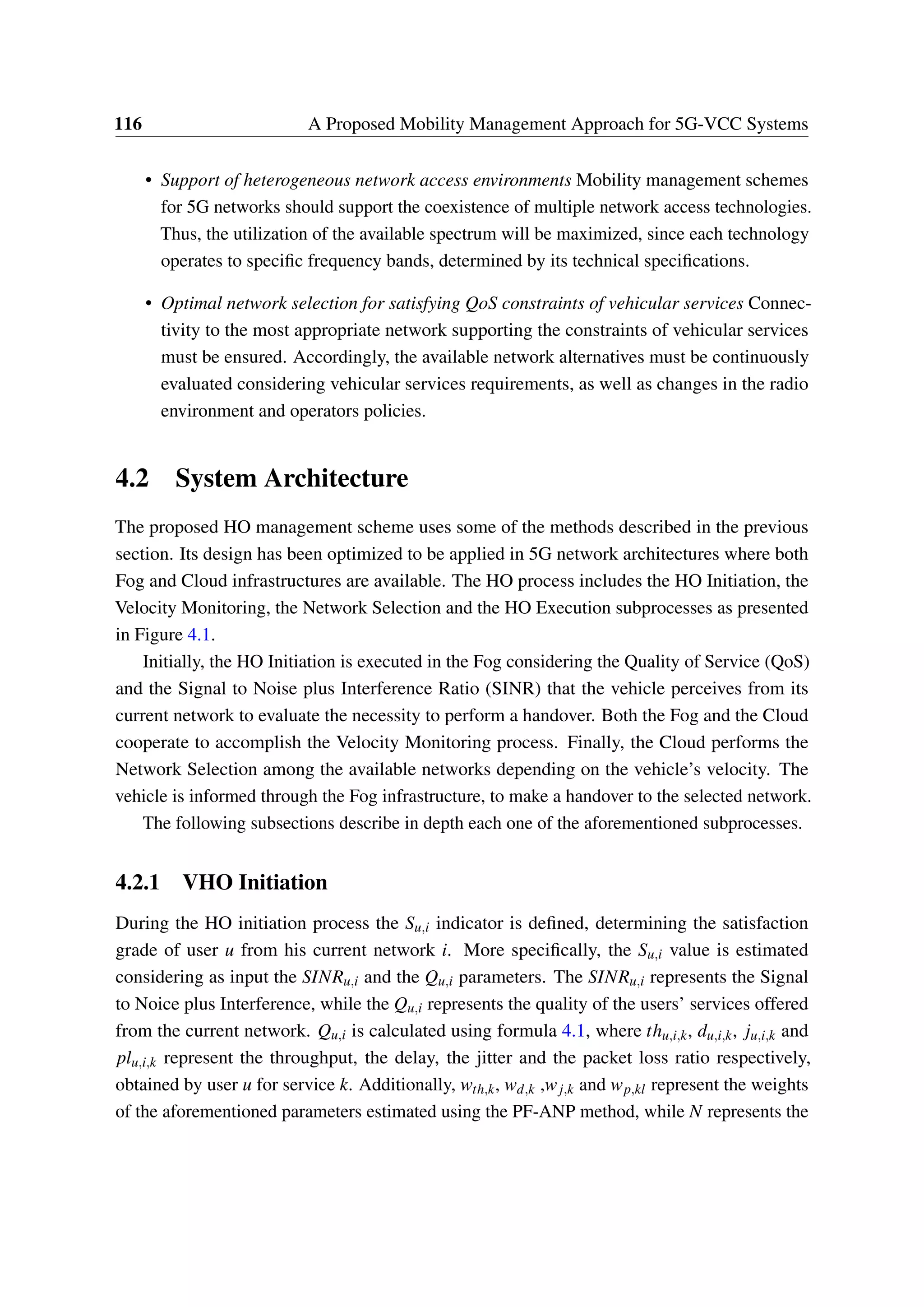 116 A Proposed Mobility Management Approach for 5G-VCC Systems
• Support of heterogeneous network access environments Mobility management schemes
for 5G networks should support the coexistence of multiple network access technologies.
Thus, the utilization of the available spectrum will be maximized, since each technology
operates to specific frequency bands, determined by its technical specifications.
• Optimal network selection for satisfying QoS constraints of vehicular services Connec-
tivity to the most appropriate network supporting the constraints of vehicular services
must be ensured. Accordingly, the available network alternatives must be continuously
evaluated considering vehicular services requirements, as well as changes in the radio
environment and operators policies.
4.2 System Architecture
The proposed HO management scheme uses some of the methods described in the previous
section. Its design has been optimized to be applied in 5G network architectures where both
Fog and Cloud infrastructures are available. The HO process includes the HO Initiation, the
Velocity Monitoring, the Network Selection and the HO Execution subprocesses as presented
in Figure 4.1.
Initially, the HO Initiation is executed in the Fog considering the Quality of Service (QoS)
and the Signal to Noise plus Interference Ratio (SINR) that the vehicle perceives from its
current network to evaluate the necessity to perform a handover. Both the Fog and the Cloud
cooperate to accomplish the Velocity Monitoring process. Finally, the Cloud performs the
Network Selection among the available networks depending on the vehicle’s velocity. The
vehicle is informed through the Fog infrastructure, to make a handover to the selected network.
The following subsections describe in depth each one of the aforementioned subprocesses.
4.2.1 VHO Initiation
During the HO initiation process the Su,i indicator is defined, determining the satisfaction
grade of user u from his current network i. More specifically, the Su,i value is estimated
considering as input the SINRu,i and the Qu,i parameters. The SINRu,i represents the Signal
to Noice plus Interference, while the Qu,i represents the quality of the users’ services offered
from the current network. Qu,i is calculated using formula 4.1, where thu,i,k, du,i,k, ju,i,k and
plu,i,k represent the throughput, the delay, the jitter and the packet loss ratio respectively,
obtained by user u for service k. Additionally, wth,k, wd,k ,wj,k and wp,kl represent the weights
of the aforementioned parameters estimated using the PF-ANP method, while N represents the
 