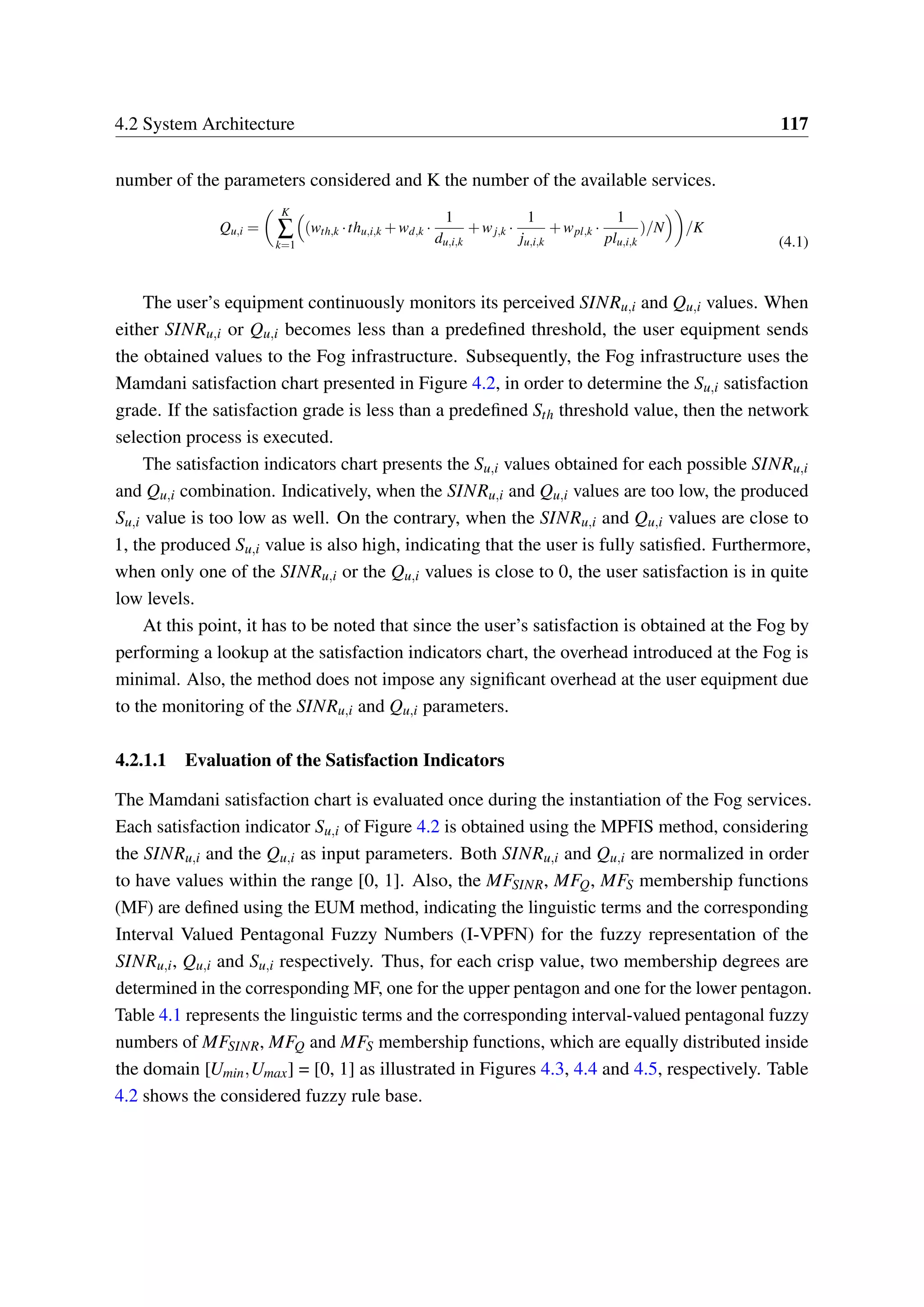4.2 System Architecture 117
number of the parameters considered and K the number of the available services.
Qu,i =
K
∑
k=1
(wth,k ·thu,i,k +wd,k ·
1
du,i,k
+wj,k ·
1
ju,i,k
+wpl,k ·
1
plu,i,k
)/N /K
(4.1)
The user’s equipment continuously monitors its perceived SINRu,i and Qu,i values. When
either SINRu,i or Qu,i becomes less than a predefined threshold, the user equipment sends
the obtained values to the Fog infrastructure. Subsequently, the Fog infrastructure uses the
Mamdani satisfaction chart presented in Figure 4.2, in order to determine the Su,i satisfaction
grade. If the satisfaction grade is less than a predefined Sth threshold value, then the network
selection process is executed.
The satisfaction indicators chart presents the Su,i values obtained for each possible SINRu,i
and Qu,i combination. Indicatively, when the SINRu,i and Qu,i values are too low, the produced
Su,i value is too low as well. On the contrary, when the SINRu,i and Qu,i values are close to
1, the produced Su,i value is also high, indicating that the user is fully satisfied. Furthermore,
when only one of the SINRu,i or the Qu,i values is close to 0, the user satisfaction is in quite
low levels.
At this point, it has to be noted that since the user’s satisfaction is obtained at the Fog by
performing a lookup at the satisfaction indicators chart, the overhead introduced at the Fog is
minimal. Also, the method does not impose any significant overhead at the user equipment due
to the monitoring of the SINRu,i and Qu,i parameters.
4.2.1.1 Evaluation of the Satisfaction Indicators
The Mamdani satisfaction chart is evaluated once during the instantiation of the Fog services.
Each satisfaction indicator Su,i of Figure 4.2 is obtained using the MPFIS method, considering
the SINRu,i and the Qu,i as input parameters. Both SINRu,i and Qu,i are normalized in order
to have values within the range [0, 1]. Also, the MFSINR, MFQ, MFS membership functions
(MF) are defined using the EUM method, indicating the linguistic terms and the corresponding
Interval Valued Pentagonal Fuzzy Numbers (I-VPFN) for the fuzzy representation of the
SINRu,i, Qu,i and Su,i respectively. Thus, for each crisp value, two membership degrees are
determined in the corresponding MF, one for the upper pentagon and one for the lower pentagon.
Table 4.1 represents the linguistic terms and the corresponding interval-valued pentagonal fuzzy
numbers of MFSINR, MFQ and MFS membership functions, which are equally distributed inside
the domain [Umin,Umax] = [0, 1] as illustrated in Figures 4.3, 4.4 and 4.5, respectively. Table
4.2 shows the considered fuzzy rule base.
 
