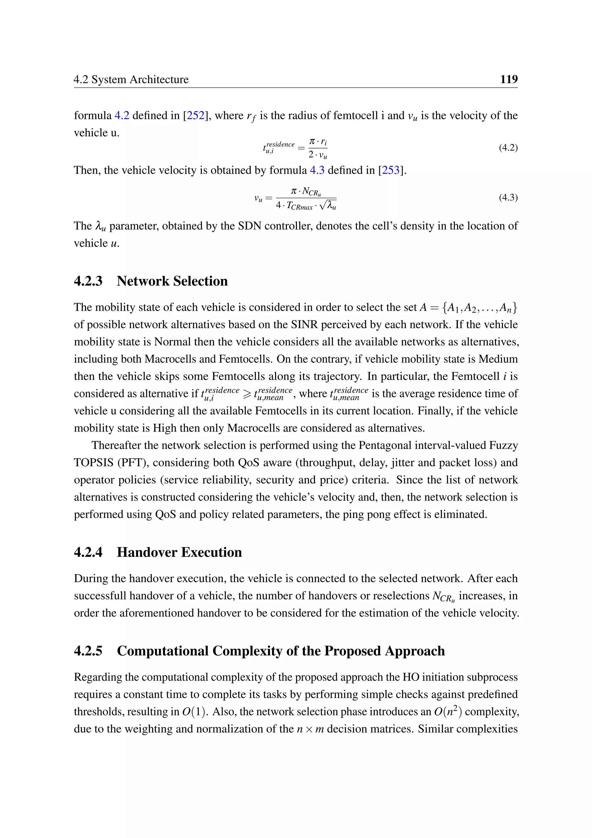 4.2 System Architecture 119
formula 4.2 defined in [252], where rf is the radius of femtocell i and vu is the velocity of the
vehicle u.
tresidence
u,i =
π ·ri
2·vu
(4.2)
Then, the vehicle velocity is obtained by formula 4.3 defined in [253].
vu =
π ·NCRu
4·TCRmax ·
√
λu
(4.3)
The λu parameter, obtained by the SDN controller, denotes the cell’s density in the location of
vehicle u.
4.2.3 Network Selection
The mobility state of each vehicle is considered in order to select the set A = {A1,A2,...,An}
of possible network alternatives based on the SINR perceived by each network. If the vehicle
mobility state is Normal then the vehicle considers all the available networks as alternatives,
including both Macrocells and Femtocells. On the contrary, if vehicle mobility state is Medium
then the vehicle skips some Femtocells along its trajectory. In particular, the Femtocell i is
considered as alternative if tresidence
u,i tresidence
u,mean , where tresidence
u,mean is the average residence time of
vehicle u considering all the available Femtocells in its current location. Finally, if the vehicle
mobility state is High then only Macrocells are considered as alternatives.
Thereafter the network selection is performed using the Pentagonal interval-valued Fuzzy
TOPSIS (PFT), considering both QoS aware (throughput, delay, jitter and packet loss) and
operator policies (service reliability, security and price) criteria. Since the list of network
alternatives is constructed considering the vehicle’s velocity and, then, the network selection is
performed using QoS and policy related parameters, the ping pong effect is eliminated.
4.2.4 Handover Execution
During the handover execution, the vehicle is connected to the selected network. After each
successfull handover of a vehicle, the number of handovers or reselections NCRu increases, in
order the aforementioned handover to be considered for the estimation of the vehicle velocity.
4.2.5 Computational Complexity of the Proposed Approach
Regarding the computational complexity of the proposed approach the HO initiation subprocess
requires a constant time to complete its tasks by performing simple checks against predefined
thresholds, resulting in O(1). Also, the network selection phase introduces an O(n2) complexity,
due to the weighting and normalization of the n×m decision matrices. Similar complexities
 