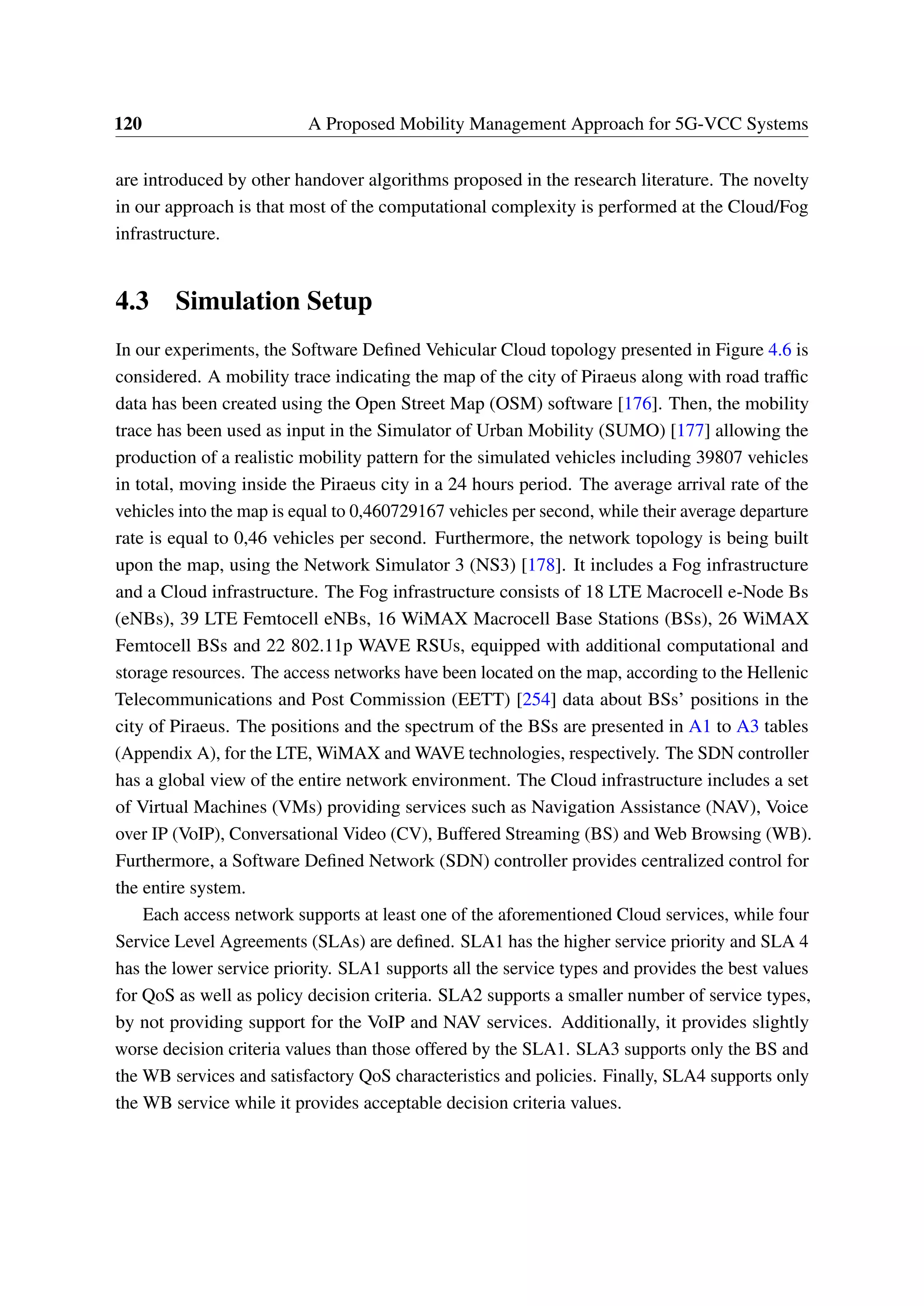 120 A Proposed Mobility Management Approach for 5G-VCC Systems
are introduced by other handover algorithms proposed in the research literature. The novelty
in our approach is that most of the computational complexity is performed at the Cloud/Fog
infrastructure.
4.3 Simulation Setup
In our experiments, the Software Defined Vehicular Cloud topology presented in Figure 4.6 is
considered. A mobility trace indicating the map of the city of Piraeus along with road traffic
data has been created using the Open Street Map (OSM) software [176]. Then, the mobility
trace has been used as input in the Simulator of Urban Mobility (SUMO) [177] allowing the
production of a realistic mobility pattern for the simulated vehicles including 39807 vehicles
in total, moving inside the Piraeus city in a 24 hours period. The average arrival rate of the
vehicles into the map is equal to 0,460729167 vehicles per second, while their average departure
rate is equal to 0,46 vehicles per second. Furthermore, the network topology is being built
upon the map, using the Network Simulator 3 (NS3) [178]. It includes a Fog infrastructure
and a Cloud infrastructure. The Fog infrastructure consists of 18 LTE Macrocell e-Node Bs
(eNBs), 39 LTE Femtocell eNBs, 16 WiMAX Macrocell Base Stations (BSs), 26 WiMAX
Femtocell BSs and 22 802.11p WAVE RSUs, equipped with additional computational and
storage resources. The access networks have been located on the map, according to the Hellenic
Telecommunications and Post Commission (EETT) [254] data about BSs’ positions in the
city of Piraeus. The positions and the spectrum of the BSs are presented in A1 to A3 tables
(Appendix A), for the LTE, WiMAX and WAVE technologies, respectively. The SDN controller
has a global view of the entire network environment. The Cloud infrastructure includes a set
of Virtual Machines (VMs) providing services such as Navigation Assistance (NAV), Voice
over IP (VoIP), Conversational Video (CV), Buffered Streaming (BS) and Web Browsing (WB).
Furthermore, a Software Defined Network (SDN) controller provides centralized control for
the entire system.
Each access network supports at least one of the aforementioned Cloud services, while four
Service Level Agreements (SLAs) are defined. SLA1 has the higher service priority and SLA 4
has the lower service priority. SLA1 supports all the service types and provides the best values
for QoS as well as policy decision criteria. SLA2 supports a smaller number of service types,
by not providing support for the VoIP and NAV services. Additionally, it provides slightly
worse decision criteria values than those offered by the SLA1. SLA3 supports only the BS and
the WB services and satisfactory QoS characteristics and policies. Finally, SLA4 supports only
the WB service while it provides acceptable decision criteria values.
 