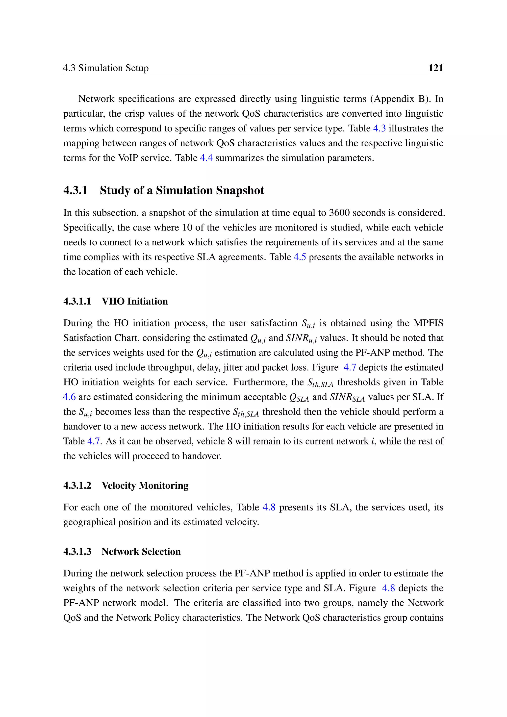 4.3 Simulation Setup 121
Network specifications are expressed directly using linguistic terms (Appendix B). In
particular, the crisp values of the network QoS characteristics are converted into linguistic
terms which correspond to specific ranges of values per service type. Table 4.3 illustrates the
mapping between ranges of network QoS characteristics values and the respective linguistic
terms for the VoIP service. Table 4.4 summarizes the simulation parameters.
4.3.1 Study of a Simulation Snapshot
In this subsection, a snapshot of the simulation at time equal to 3600 seconds is considered.
Specifically, the case where 10 of the vehicles are monitored is studied, while each vehicle
needs to connect to a network which satisfies the requirements of its services and at the same
time complies with its respective SLA agreements. Table 4.5 presents the available networks in
the location of each vehicle.
4.3.1.1 VHO Initiation
During the HO initiation process, the user satisfaction Su,i is obtained using the MPFIS
Satisfaction Chart, considering the estimated Qu,i and SINRu,i values. It should be noted that
the services weights used for the Qu,i estimation are calculated using the PF-ANP method. The
criteria used include throughput, delay, jitter and packet loss. Figure 4.7 depicts the estimated
HO initiation weights for each service. Furthermore, the Sth,SLA thresholds given in Table
4.6 are estimated considering the minimum acceptable QSLA and SINRSLA values per SLA. If
the Su,i becomes less than the respective Sth,SLA threshold then the vehicle should perform a
handover to a new access network. The HO initiation results for each vehicle are presented in
Table 4.7. As it can be observed, vehicle 8 will remain to its current network i, while the rest of
the vehicles will procceed to handover.
4.3.1.2 Velocity Monitoring
For each one of the monitored vehicles, Table 4.8 presents its SLA, the services used, its
geographical position and its estimated velocity.
4.3.1.3 Network Selection
During the network selection process the PF-ANP method is applied in order to estimate the
weights of the network selection criteria per service type and SLA. Figure 4.8 depicts the
PF-ANP network model. The criteria are classified into two groups, namely the Network
QoS and the Network Policy characteristics. The Network QoS characteristics group contains
 