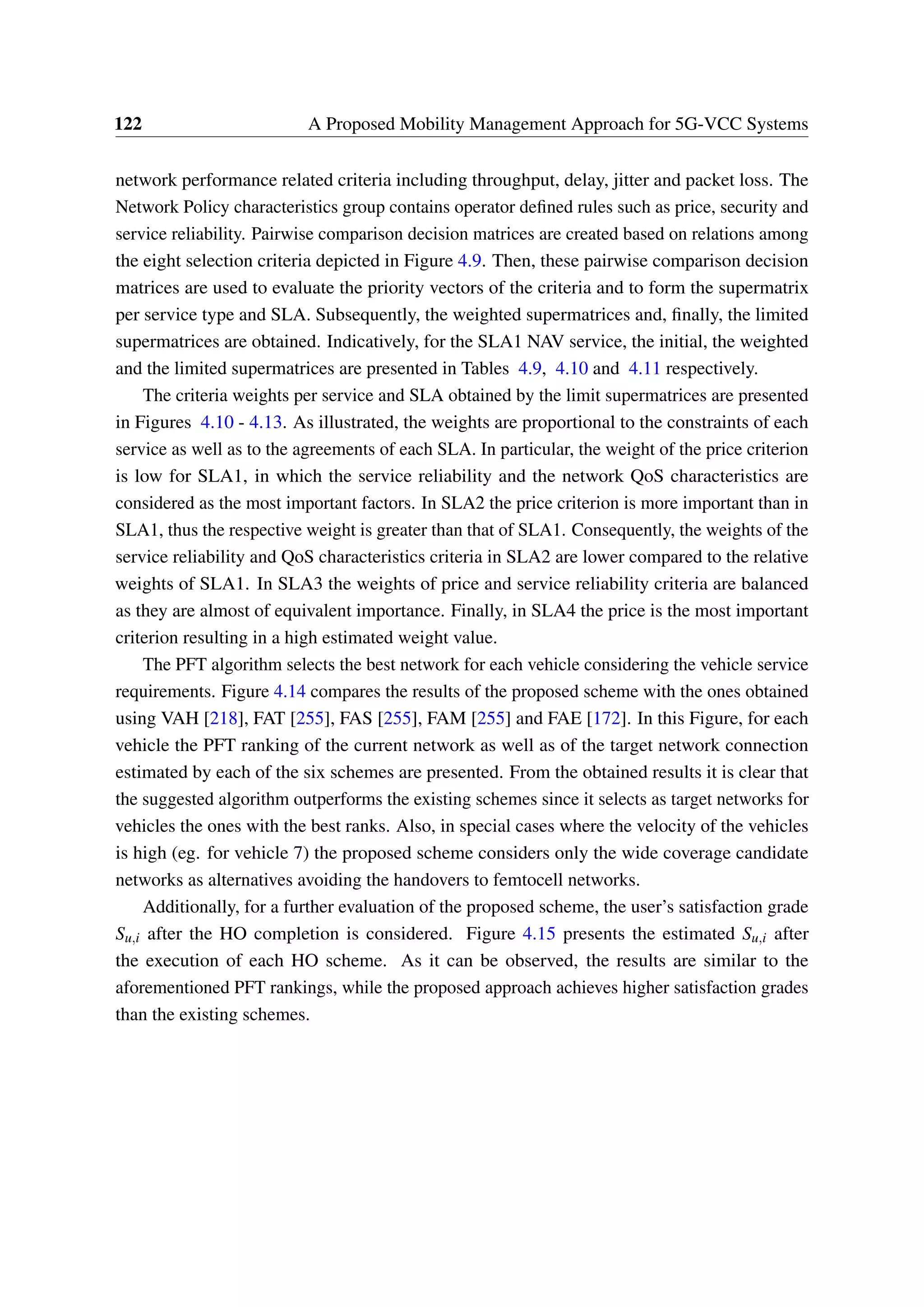 122 A Proposed Mobility Management Approach for 5G-VCC Systems
network performance related criteria including throughput, delay, jitter and packet loss. The
Network Policy characteristics group contains operator defined rules such as price, security and
service reliability. Pairwise comparison decision matrices are created based on relations among
the eight selection criteria depicted in Figure 4.9. Then, these pairwise comparison decision
matrices are used to evaluate the priority vectors of the criteria and to form the supermatrix
per service type and SLA. Subsequently, the weighted supermatrices and, finally, the limited
supermatrices are obtained. Indicatively, for the SLA1 NAV service, the initial, the weighted
and the limited supermatrices are presented in Tables 4.9, 4.10 and 4.11 respectively.
The criteria weights per service and SLA obtained by the limit supermatrices are presented
in Figures 4.10 - 4.13. As illustrated, the weights are proportional to the constraints of each
service as well as to the agreements of each SLA. In particular, the weight of the price criterion
is low for SLA1, in which the service reliability and the network QoS characteristics are
considered as the most important factors. In SLA2 the price criterion is more important than in
SLA1, thus the respective weight is greater than that of SLA1. Consequently, the weights of the
service reliability and QoS characteristics criteria in SLA2 are lower compared to the relative
weights of SLA1. In SLA3 the weights of price and service reliability criteria are balanced
as they are almost of equivalent importance. Finally, in SLA4 the price is the most important
criterion resulting in a high estimated weight value.
The PFT algorithm selects the best network for each vehicle considering the vehicle service
requirements. Figure 4.14 compares the results of the proposed scheme with the ones obtained
using VAH [218], FAT [255], FAS [255], FAM [255] and FAE [172]. In this Figure, for each
vehicle the PFT ranking of the current network as well as of the target network connection
estimated by each of the six schemes are presented. From the obtained results it is clear that
the suggested algorithm outperforms the existing schemes since it selects as target networks for
vehicles the ones with the best ranks. Also, in special cases where the velocity of the vehicles
is high (eg. for vehicle 7) the proposed scheme considers only the wide coverage candidate
networks as alternatives avoiding the handovers to femtocell networks.
Additionally, for a further evaluation of the proposed scheme, the user’s satisfaction grade
Su,i after the HO completion is considered. Figure 4.15 presents the estimated Su,i after
the execution of each HO scheme. As it can be observed, the results are similar to the
aforementioned PFT rankings, while the proposed approach achieves higher satisfaction grades
than the existing schemes.
 