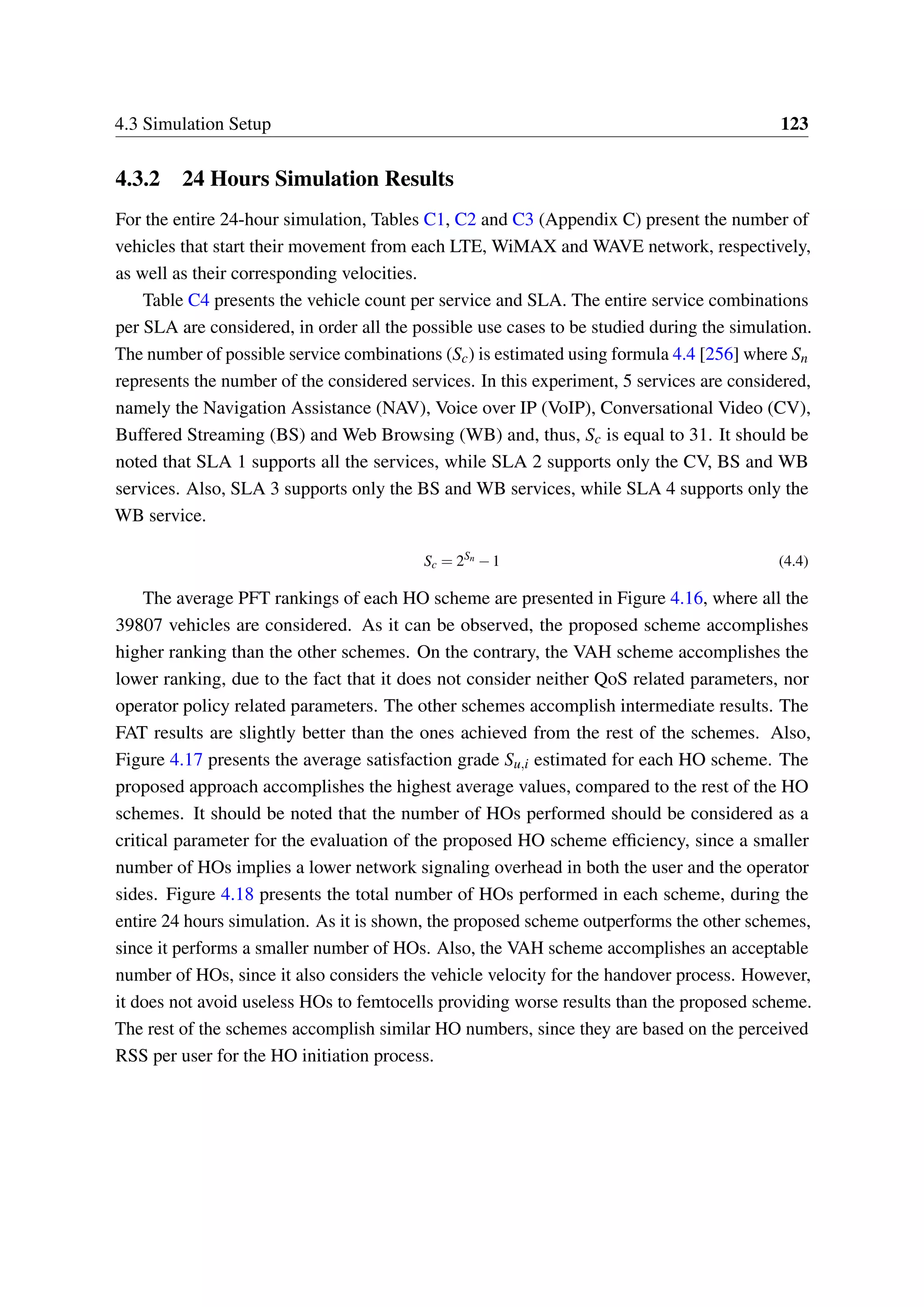 4.3 Simulation Setup 123
4.3.2 24 Hours Simulation Results
For the entire 24-hour simulation, Tables C1, C2 and C3 (Appendix C) present the number of
vehicles that start their movement from each LTE, WiMAX and WAVE network, respectively,
as well as their corresponding velocities.
Table C4 presents the vehicle count per service and SLA. The entire service combinations
per SLA are considered, in order all the possible use cases to be studied during the simulation.
The number of possible service combinations (Sc) is estimated using formula 4.4 [256] where Sn
represents the number of the considered services. In this experiment, 5 services are considered,
namely the Navigation Assistance (NAV), Voice over IP (VoIP), Conversational Video (CV),
Buffered Streaming (BS) and Web Browsing (WB) and, thus, Sc is equal to 31. It should be
noted that SLA 1 supports all the services, while SLA 2 supports only the CV, BS and WB
services. Also, SLA 3 supports only the BS and WB services, while SLA 4 supports only the
WB service.
Sc = 2Sn
−1 (4.4)
The average PFT rankings of each HO scheme are presented in Figure 4.16, where all the
39807 vehicles are considered. As it can be observed, the proposed scheme accomplishes
higher ranking than the other schemes. On the contrary, the VAH scheme accomplishes the
lower ranking, due to the fact that it does not consider neither QoS related parameters, nor
operator policy related parameters. The other schemes accomplish intermediate results. The
FAT results are slightly better than the ones achieved from the rest of the schemes. Also,
Figure 4.17 presents the average satisfaction grade Su,i estimated for each HO scheme. The
proposed approach accomplishes the highest average values, compared to the rest of the HO
schemes. It should be noted that the number of HOs performed should be considered as a
critical parameter for the evaluation of the proposed HO scheme efficiency, since a smaller
number of HOs implies a lower network signaling overhead in both the user and the operator
sides. Figure 4.18 presents the total number of HOs performed in each scheme, during the
entire 24 hours simulation. As it is shown, the proposed scheme outperforms the other schemes,
since it performs a smaller number of HOs. Also, the VAH scheme accomplishes an acceptable
number of HOs, since it also considers the vehicle velocity for the handover process. However,
it does not avoid useless HOs to femtocells providing worse results than the proposed scheme.
The rest of the schemes accomplish similar HO numbers, since they are based on the perceived
RSS per user for the HO initiation process.
 