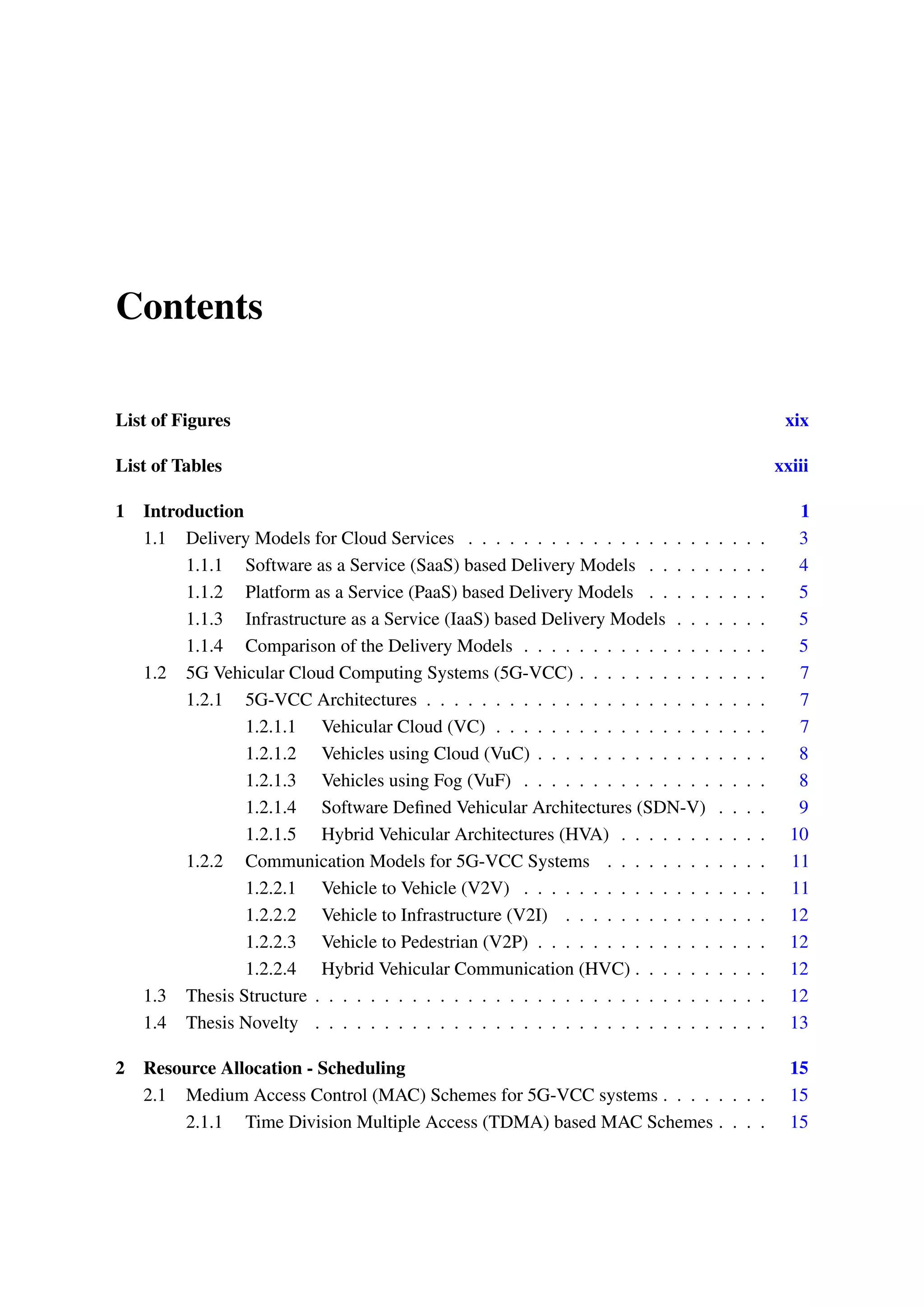 Contents
List of Figures xix
List of Tables xxiii
1 Introduction 1
1.1 Delivery Models for Cloud Services . . . . . . . . . . . . . . . . . . . . . . 3
1.1.1 Software as a Service (SaaS) based Delivery Models . . . . . . . . . 4
1.1.2 Platform as a Service (PaaS) based Delivery Models . . . . . . . . . 5
1.1.3 Infrastructure as a Service (IaaS) based Delivery Models . . . . . . . 5
1.1.4 Comparison of the Delivery Models . . . . . . . . . . . . . . . . . . 5
1.2 5G Vehicular Cloud Computing Systems (5G-VCC) . . . . . . . . . . . . . . 7
1.2.1 5G-VCC Architectures . . . . . . . . . . . . . . . . . . . . . . . . . 7
1.2.1.1 Vehicular Cloud (VC) . . . . . . . . . . . . . . . . . . . . 7
1.2.1.2 Vehicles using Cloud (VuC) . . . . . . . . . . . . . . . . . 8
1.2.1.3 Vehicles using Fog (VuF) . . . . . . . . . . . . . . . . . . 8
1.2.1.4 Software Defined Vehicular Architectures (SDN-V) . . . . 9
1.2.1.5 Hybrid Vehicular Architectures (HVA) . . . . . . . . . . . 10
1.2.2 Communication Models for 5G-VCC Systems . . . . . . . . . . . . 11
1.2.2.1 Vehicle to Vehicle (V2V) . . . . . . . . . . . . . . . . . . 11
1.2.2.2 Vehicle to Infrastructure (V2I) . . . . . . . . . . . . . . . 12
1.2.2.3 Vehicle to Pedestrian (V2P) . . . . . . . . . . . . . . . . . 12
1.2.2.4 Hybrid Vehicular Communication (HVC) . . . . . . . . . . 12
1.3 Thesis Structure . . . . . . . . . . . . . . . . . . . . . . . . . . . . . . . . . 12
1.4 Thesis Novelty . . . . . . . . . . . . . . . . . . . . . . . . . . . . . . . . . 13
2 Resource Allocation - Scheduling 15
2.1 Medium Access Control (MAC) Schemes for 5G-VCC systems . . . . . . . . 15
2.1.1 Time Division Multiple Access (TDMA) based MAC Schemes . . . . 15
 