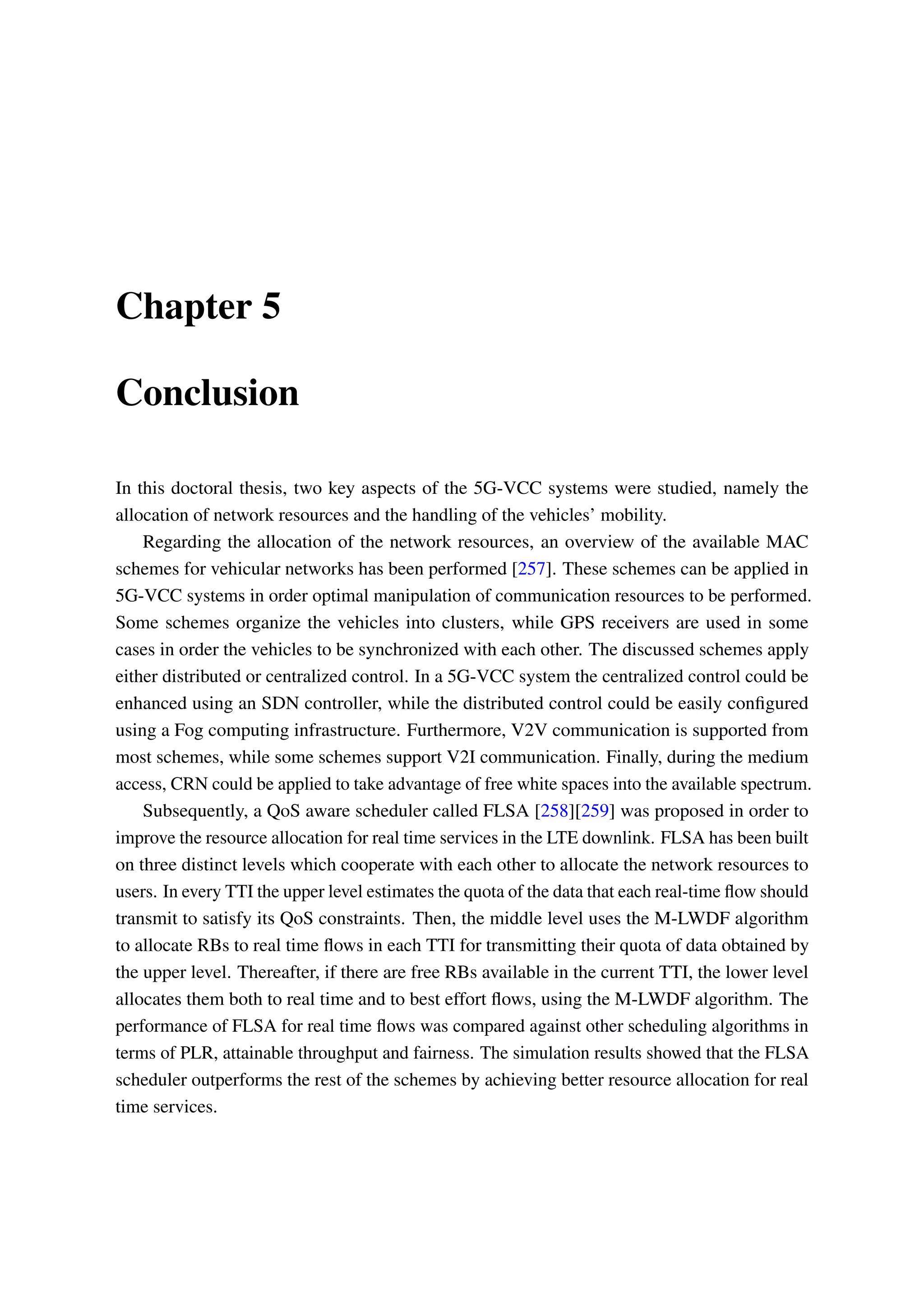 Chapter 5
Conclusion
In this doctoral thesis, two key aspects of the 5G-VCC systems were studied, namely the
allocation of network resources and the handling of the vehicles’ mobility.
Regarding the allocation of the network resources, an overview of the available MAC
schemes for vehicular networks has been performed [257]. These schemes can be applied in
5G-VCC systems in order optimal manipulation of communication resources to be performed.
Some schemes organize the vehicles into clusters, while GPS receivers are used in some
cases in order the vehicles to be synchronized with each other. The discussed schemes apply
either distributed or centralized control. In a 5G-VCC system the centralized control could be
enhanced using an SDN controller, while the distributed control could be easily configured
using a Fog computing infrastructure. Furthermore, V2V communication is supported from
most schemes, while some schemes support V2I communication. Finally, during the medium
access, CRN could be applied to take advantage of free white spaces into the available spectrum.
Subsequently, a QoS aware scheduler called FLSA [258][259] was proposed in order to
improve the resource allocation for real time services in the LTE downlink. FLSA has been built
on three distinct levels which cooperate with each other to allocate the network resources to
users. In every TTI the upper level estimates the quota of the data that each real-time flow should
transmit to satisfy its QoS constraints. Then, the middle level uses the M-LWDF algorithm
to allocate RBs to real time flows in each TTI for transmitting their quota of data obtained by
the upper level. Thereafter, if there are free RBs available in the current TTI, the lower level
allocates them both to real time and to best effort flows, using the M-LWDF algorithm. The
performance of FLSA for real time flows was compared against other scheduling algorithms in
terms of PLR, attainable throughput and fairness. The simulation results showed that the FLSA
scheduler outperforms the rest of the schemes by achieving better resource allocation for real
time services.
 