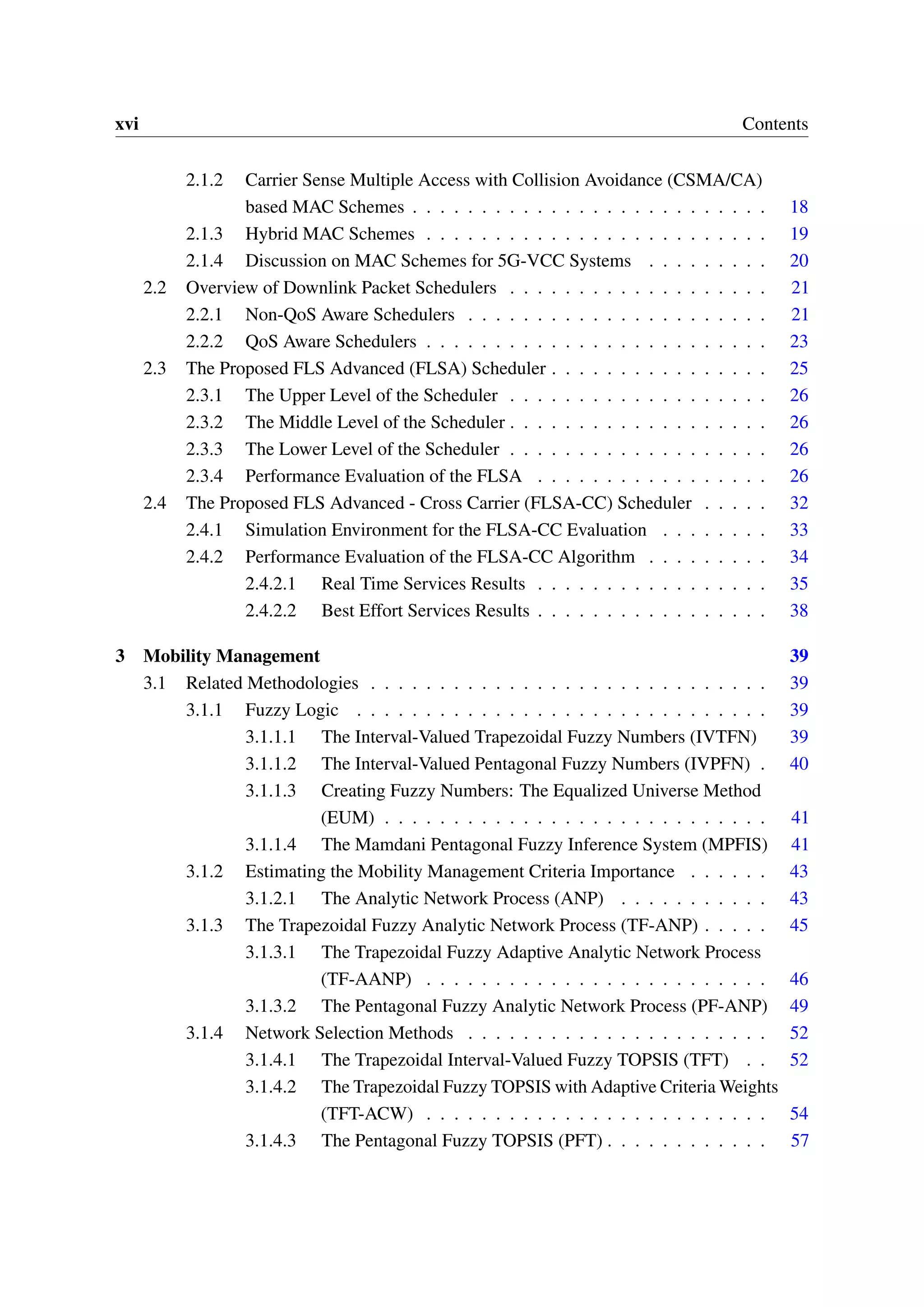 xvi Contents
2.1.2 Carrier Sense Multiple Access with Collision Avoidance (CSMA/CA)
based MAC Schemes . . . . . . . . . . . . . . . . . . . . . . . . . . 18
2.1.3 Hybrid MAC Schemes . . . . . . . . . . . . . . . . . . . . . . . . . 19
2.1.4 Discussion on MAC Schemes for 5G-VCC Systems . . . . . . . . . 20
2.2 Overview of Downlink Packet Schedulers . . . . . . . . . . . . . . . . . . . 21
2.2.1 Non-QoS Aware Schedulers . . . . . . . . . . . . . . . . . . . . . . 21
2.2.2 QoS Aware Schedulers . . . . . . . . . . . . . . . . . . . . . . . . . 23
2.3 The Proposed FLS Advanced (FLSA) Scheduler . . . . . . . . . . . . . . . . 25
2.3.1 The Upper Level of the Scheduler . . . . . . . . . . . . . . . . . . . 26
2.3.2 The Middle Level of the Scheduler . . . . . . . . . . . . . . . . . . . 26
2.3.3 The Lower Level of the Scheduler . . . . . . . . . . . . . . . . . . . 26
2.3.4 Performance Evaluation of the FLSA . . . . . . . . . . . . . . . . . 26
2.4 The Proposed FLS Advanced - Cross Carrier (FLSA-CC) Scheduler . . . . . 32
2.4.1 Simulation Environment for the FLSA-CC Evaluation . . . . . . . . 33
2.4.2 Performance Evaluation of the FLSA-CC Algorithm . . . . . . . . . 34
2.4.2.1 Real Time Services Results . . . . . . . . . . . . . . . . . 35
2.4.2.2 Best Effort Services Results . . . . . . . . . . . . . . . . . 38
3 Mobility Management 39
3.1 Related Methodologies . . . . . . . . . . . . . . . . . . . . . . . . . . . . . 39
3.1.1 Fuzzy Logic . . . . . . . . . . . . . . . . . . . . . . . . . . . . . . 39
3.1.1.1 The Interval-Valued Trapezoidal Fuzzy Numbers (IVTFN) 39
3.1.1.2 The Interval-Valued Pentagonal Fuzzy Numbers (IVPFN) . 40
3.1.1.3 Creating Fuzzy Numbers: The Equalized Universe Method
(EUM) . . . . . . . . . . . . . . . . . . . . . . . . . . . . 41
3.1.1.4 The Mamdani Pentagonal Fuzzy Inference System (MPFIS) 41
3.1.2 Estimating the Mobility Management Criteria Importance . . . . . . 43
3.1.2.1 The Analytic Network Process (ANP) . . . . . . . . . . . 43
3.1.3 The Trapezoidal Fuzzy Analytic Network Process (TF-ANP) . . . . . 45
3.1.3.1 The Trapezoidal Fuzzy Adaptive Analytic Network Process
(TF-AANP) . . . . . . . . . . . . . . . . . . . . . . . . . 46
3.1.3.2 The Pentagonal Fuzzy Analytic Network Process (PF-ANP) 49
3.1.4 Network Selection Methods . . . . . . . . . . . . . . . . . . . . . . 52
3.1.4.1 The Trapezoidal Interval-Valued Fuzzy TOPSIS (TFT) . . 52
3.1.4.2 The Trapezoidal Fuzzy TOPSIS with Adaptive Criteria Weights
(TFT-ACW) . . . . . . . . . . . . . . . . . . . . . . . . . 54
3.1.4.3 The Pentagonal Fuzzy TOPSIS (PFT) . . . . . . . . . . . . 57
 