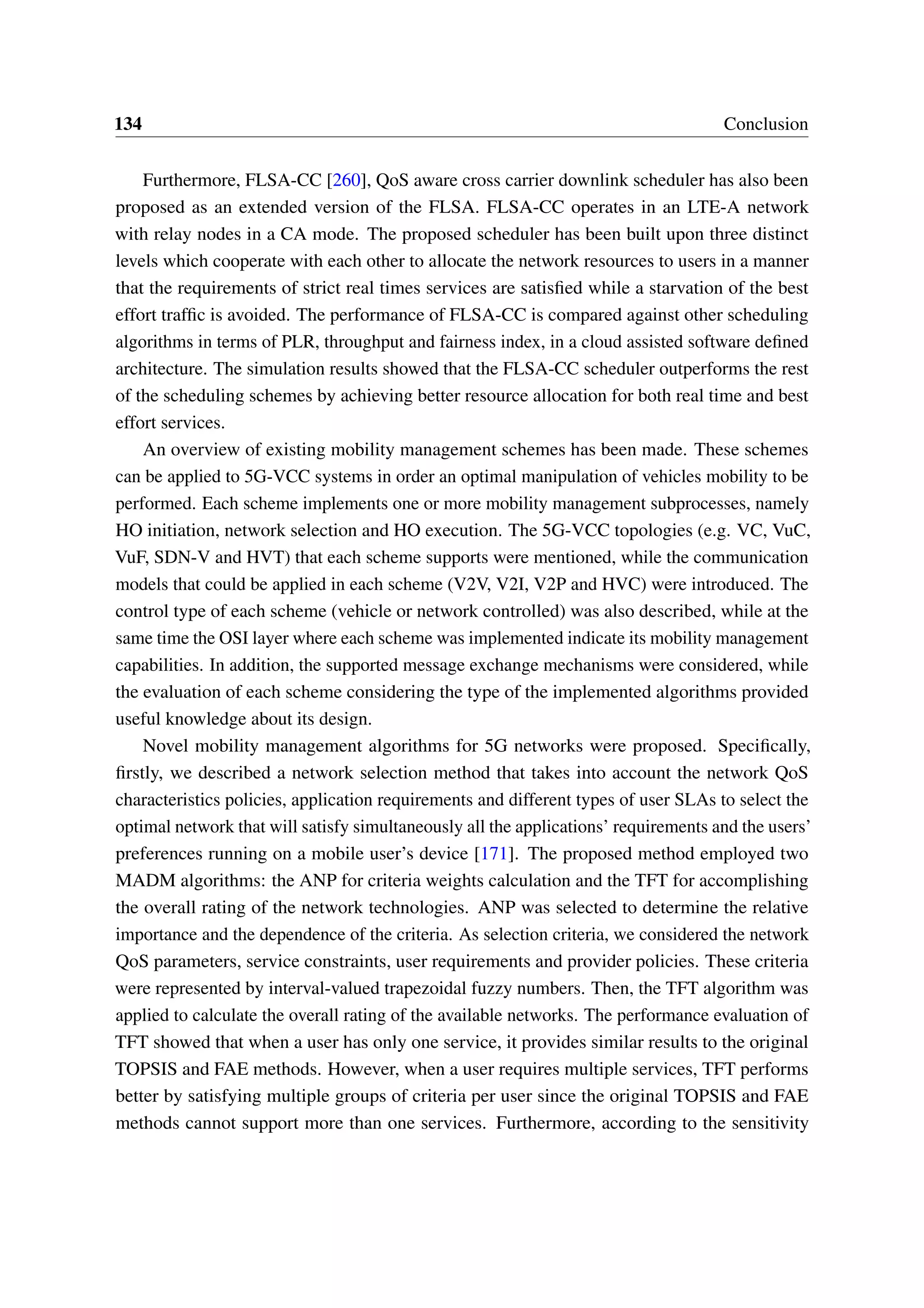 134 Conclusion
Furthermore, FLSA-CC [260], QoS aware cross carrier downlink scheduler has also been
proposed as an extended version of the FLSA. FLSA-CC operates in an LTE-A network
with relay nodes in a CA mode. The proposed scheduler has been built upon three distinct
levels which cooperate with each other to allocate the network resources to users in a manner
that the requirements of strict real times services are satisfied while a starvation of the best
effort traffic is avoided. The performance of FLSA-CC is compared against other scheduling
algorithms in terms of PLR, throughput and fairness index, in a cloud assisted software defined
architecture. The simulation results showed that the FLSA-CC scheduler outperforms the rest
of the scheduling schemes by achieving better resource allocation for both real time and best
effort services.
An overview of existing mobility management schemes has been made. These schemes
can be applied to 5G-VCC systems in order an optimal manipulation of vehicles mobility to be
performed. Each scheme implements one or more mobility management subprocesses, namely
HO initiation, network selection and HO execution. The 5G-VCC topologies (e.g. VC, VuC,
VuF, SDN-V and HVT) that each scheme supports were mentioned, while the communication
models that could be applied in each scheme (V2V, V2I, V2P and HVC) were introduced. The
control type of each scheme (vehicle or network controlled) was also described, while at the
same time the OSI layer where each scheme was implemented indicate its mobility management
capabilities. In addition, the supported message exchange mechanisms were considered, while
the evaluation of each scheme considering the type of the implemented algorithms provided
useful knowledge about its design.
Novel mobility management algorithms for 5G networks were proposed. Specifically,
firstly, we described a network selection method that takes into account the network QoS
characteristics policies, application requirements and different types of user SLAs to select the
optimal network that will satisfy simultaneously all the applications’ requirements and the users’
preferences running on a mobile user’s device [171]. The proposed method employed two
MADM algorithms: the ANP for criteria weights calculation and the TFT for accomplishing
the overall rating of the network technologies. ANP was selected to determine the relative
importance and the dependence of the criteria. As selection criteria, we considered the network
QoS parameters, service constraints, user requirements and provider policies. These criteria
were represented by interval-valued trapezoidal fuzzy numbers. Then, the TFT algorithm was
applied to calculate the overall rating of the available networks. The performance evaluation of
TFT showed that when a user has only one service, it provides similar results to the original
TOPSIS and FAE methods. However, when a user requires multiple services, TFT performs
better by satisfying multiple groups of criteria per user since the original TOPSIS and FAE
methods cannot support more than one services. Furthermore, according to the sensitivity
 