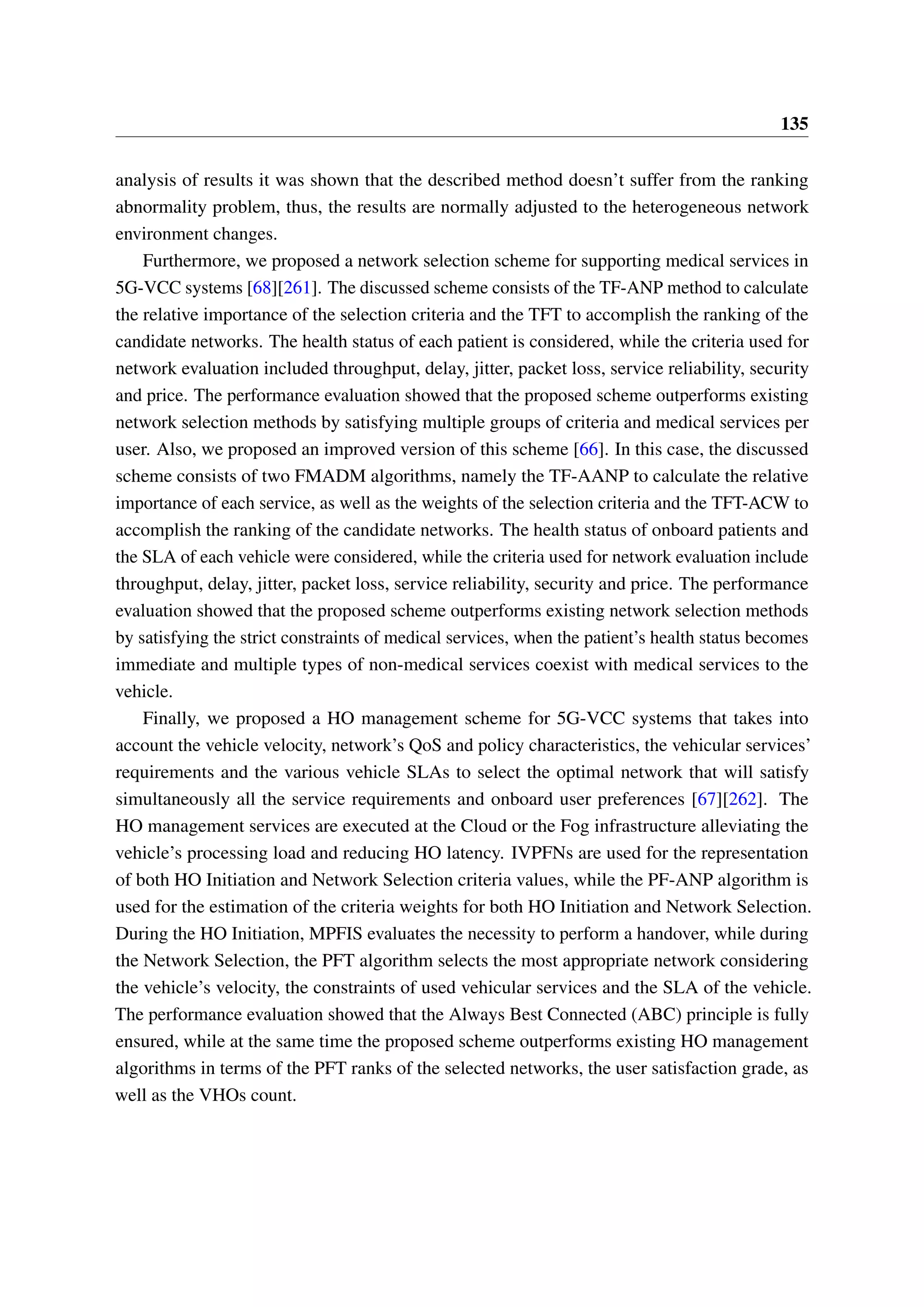 135
analysis of results it was shown that the described method doesn’t suffer from the ranking
abnormality problem, thus, the results are normally adjusted to the heterogeneous network
environment changes.
Furthermore, we proposed a network selection scheme for supporting medical services in
5G-VCC systems [68][261]. The discussed scheme consists of the TF-ANP method to calculate
the relative importance of the selection criteria and the TFT to accomplish the ranking of the
candidate networks. The health status of each patient is considered, while the criteria used for
network evaluation included throughput, delay, jitter, packet loss, service reliability, security
and price. The performance evaluation showed that the proposed scheme outperforms existing
network selection methods by satisfying multiple groups of criteria and medical services per
user. Also, we proposed an improved version of this scheme [66]. In this case, the discussed
scheme consists of two FMADM algorithms, namely the TF-AANP to calculate the relative
importance of each service, as well as the weights of the selection criteria and the TFT-ACW to
accomplish the ranking of the candidate networks. The health status of onboard patients and
the SLA of each vehicle were considered, while the criteria used for network evaluation include
throughput, delay, jitter, packet loss, service reliability, security and price. The performance
evaluation showed that the proposed scheme outperforms existing network selection methods
by satisfying the strict constraints of medical services, when the patient’s health status becomes
immediate and multiple types of non-medical services coexist with medical services to the
vehicle.
Finally, we proposed a HO management scheme for 5G-VCC systems that takes into
account the vehicle velocity, network’s QoS and policy characteristics, the vehicular services’
requirements and the various vehicle SLAs to select the optimal network that will satisfy
simultaneously all the service requirements and onboard user preferences [67][262]. The
HO management services are executed at the Cloud or the Fog infrastructure alleviating the
vehicle’s processing load and reducing HO latency. IVPFNs are used for the representation
of both HO Initiation and Network Selection criteria values, while the PF-ANP algorithm is
used for the estimation of the criteria weights for both HO Initiation and Network Selection.
During the HO Initiation, MPFIS evaluates the necessity to perform a handover, while during
the Network Selection, the PFT algorithm selects the most appropriate network considering
the vehicle’s velocity, the constraints of used vehicular services and the SLA of the vehicle.
The performance evaluation showed that the Always Best Connected (ABC) principle is fully
ensured, while at the same time the proposed scheme outperforms existing HO management
algorithms in terms of the PFT ranks of the selected networks, the user satisfaction grade, as
well as the VHOs count.
 