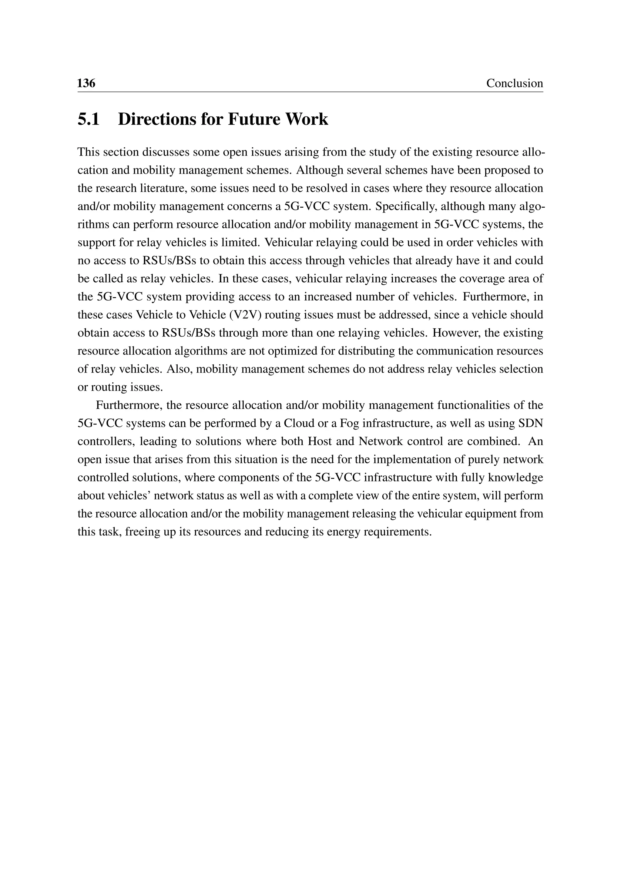 136 Conclusion
5.1 Directions for Future Work
This section discusses some open issues arising from the study of the existing resource allo-
cation and mobility management schemes. Although several schemes have been proposed to
the research literature, some issues need to be resolved in cases where they resource allocation
and/or mobility management concerns a 5G-VCC system. Specifically, although many algo-
rithms can perform resource allocation and/or mobility management in 5G-VCC systems, the
support for relay vehicles is limited. Vehicular relaying could be used in order vehicles with
no access to RSUs/BSs to obtain this access through vehicles that already have it and could
be called as relay vehicles. In these cases, vehicular relaying increases the coverage area of
the 5G-VCC system providing access to an increased number of vehicles. Furthermore, in
these cases Vehicle to Vehicle (V2V) routing issues must be addressed, since a vehicle should
obtain access to RSUs/BSs through more than one relaying vehicles. However, the existing
resource allocation algorithms are not optimized for distributing the communication resources
of relay vehicles. Also, mobility management schemes do not address relay vehicles selection
or routing issues.
Furthermore, the resource allocation and/or mobility management functionalities of the
5G-VCC systems can be performed by a Cloud or a Fog infrastructure, as well as using SDN
controllers, leading to solutions where both Host and Network control are combined. An
open issue that arises from this situation is the need for the implementation of purely network
controlled solutions, where components of the 5G-VCC infrastructure with fully knowledge
about vehicles’ network status as well as with a complete view of the entire system, will perform
the resource allocation and/or the mobility management releasing the vehicular equipment from
this task, freeing up its resources and reducing its energy requirements.
 