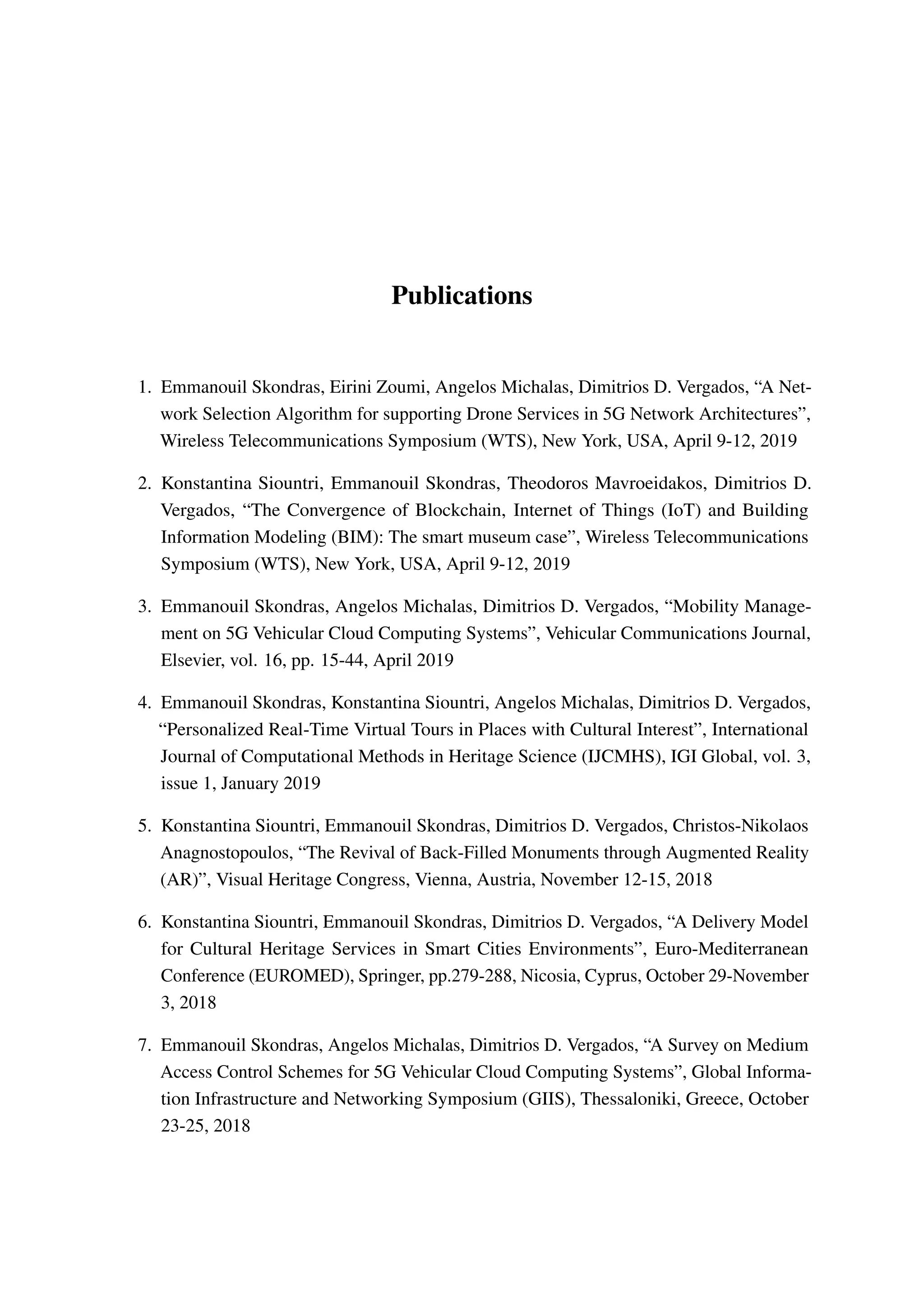 Publications
1. Emmanouil Skondras, Eirini Zoumi, Angelos Michalas, Dimitrios D. Vergados, “A Net-
work Selection Algorithm for supporting Drone Services in 5G Network Architectures”,
Wireless Telecommunications Symposium (WTS), New York, USA, April 9-12, 2019
2. Konstantina Siountri, Emmanouil Skondras, Theodoros Mavroeidakos, Dimitrios D.
Vergados, “The Convergence of Blockchain, Internet of Things (IoT) and Building
Information Modeling (BIM): The smart museum case”, Wireless Telecommunications
Symposium (WTS), New York, USA, April 9-12, 2019
3. Emmanouil Skondras, Angelos Michalas, Dimitrios D. Vergados, “Mobility Manage-
ment on 5G Vehicular Cloud Computing Systems”, Vehicular Communications Journal,
Elsevier, vol. 16, pp. 15-44, April 2019
4. Emmanouil Skondras, Konstantina Siountri, Angelos Michalas, Dimitrios D. Vergados,
“Personalized Real-Time Virtual Tours in Places with Cultural Interest”, International
Journal of Computational Methods in Heritage Science (IJCMHS), IGI Global, vol. 3,
issue 1, January 2019
5. Konstantina Siountri, Emmanouil Skondras, Dimitrios D. Vergados, Christos-Nikolaos
Anagnostopoulos, “The Revival of Back-Filled Monuments through Augmented Reality
(AR)”, Visual Heritage Congress, Vienna, Austria, November 12-15, 2018
6. Konstantina Siountri, Emmanouil Skondras, Dimitrios D. Vergados, “A Delivery Model
for Cultural Heritage Services in Smart Cities Environments”, Euro-Mediterranean
Conference (EUROMED), Springer, pp.279-288, Nicosia, Cyprus, October 29-November
3, 2018
7. Emmanouil Skondras, Angelos Michalas, Dimitrios D. Vergados, “A Survey on Medium
Access Control Schemes for 5G Vehicular Cloud Computing Systems”, Global Informa-
tion Infrastructure and Networking Symposium (GIIS), Thessaloniki, Greece, October
23-25, 2018
 