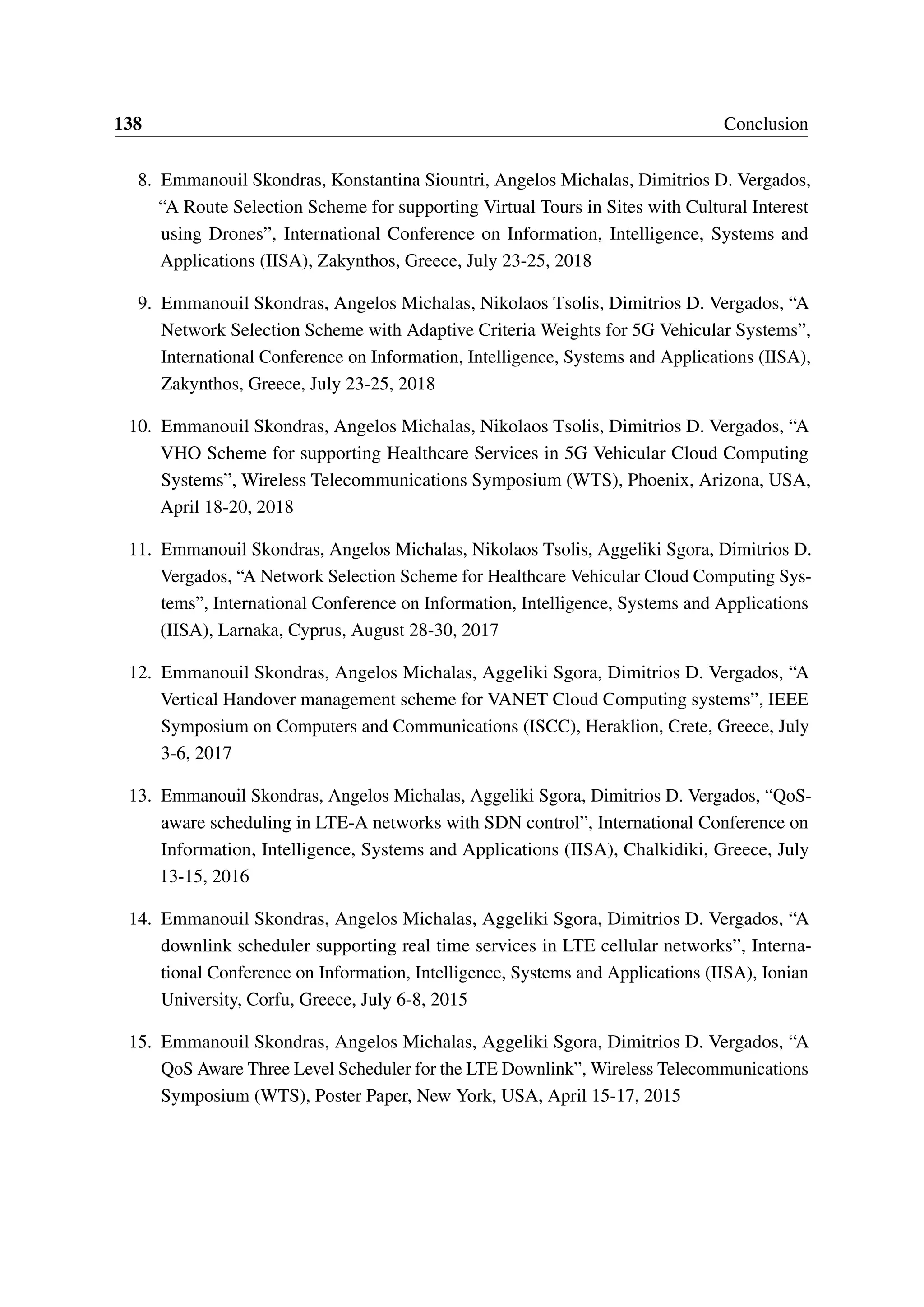 138 Conclusion
8. Emmanouil Skondras, Konstantina Siountri, Angelos Michalas, Dimitrios D. Vergados,
“A Route Selection Scheme for supporting Virtual Tours in Sites with Cultural Interest
using Drones”, International Conference on Information, Intelligence, Systems and
Applications (IISA), Zakynthos, Greece, July 23-25, 2018
9. Emmanouil Skondras, Angelos Michalas, Nikolaos Tsolis, Dimitrios D. Vergados, “A
Network Selection Scheme with Adaptive Criteria Weights for 5G Vehicular Systems”,
International Conference on Information, Intelligence, Systems and Applications (IISA),
Zakynthos, Greece, July 23-25, 2018
10. Emmanouil Skondras, Angelos Michalas, Nikolaos Tsolis, Dimitrios D. Vergados, “A
VHO Scheme for supporting Healthcare Services in 5G Vehicular Cloud Computing
Systems”, Wireless Telecommunications Symposium (WTS), Phoenix, Arizona, USA,
April 18-20, 2018
11. Emmanouil Skondras, Angelos Michalas, Nikolaos Tsolis, Aggeliki Sgora, Dimitrios D.
Vergados, “A Network Selection Scheme for Healthcare Vehicular Cloud Computing Sys-
tems”, International Conference on Information, Intelligence, Systems and Applications
(IISA), Larnaka, Cyprus, August 28-30, 2017
12. Emmanouil Skondras, Angelos Michalas, Aggeliki Sgora, Dimitrios D. Vergados, “A
Vertical Handover management scheme for VANET Cloud Computing systems”, IEEE
Symposium on Computers and Communications (ISCC), Heraklion, Crete, Greece, July
3-6, 2017
13. Emmanouil Skondras, Angelos Michalas, Aggeliki Sgora, Dimitrios D. Vergados, “QoS-
aware scheduling in LTE-A networks with SDN control”, International Conference on
Information, Intelligence, Systems and Applications (IISA), Chalkidiki, Greece, July
13-15, 2016
14. Emmanouil Skondras, Angelos Michalas, Aggeliki Sgora, Dimitrios D. Vergados, “A
downlink scheduler supporting real time services in LTE cellular networks”, Interna-
tional Conference on Information, Intelligence, Systems and Applications (IISA), Ionian
University, Corfu, Greece, July 6-8, 2015
15. Emmanouil Skondras, Angelos Michalas, Aggeliki Sgora, Dimitrios D. Vergados, “A
QoS Aware Three Level Scheduler for the LTE Downlink”, Wireless Telecommunications
Symposium (WTS), Poster Paper, New York, USA, April 15-17, 2015
 