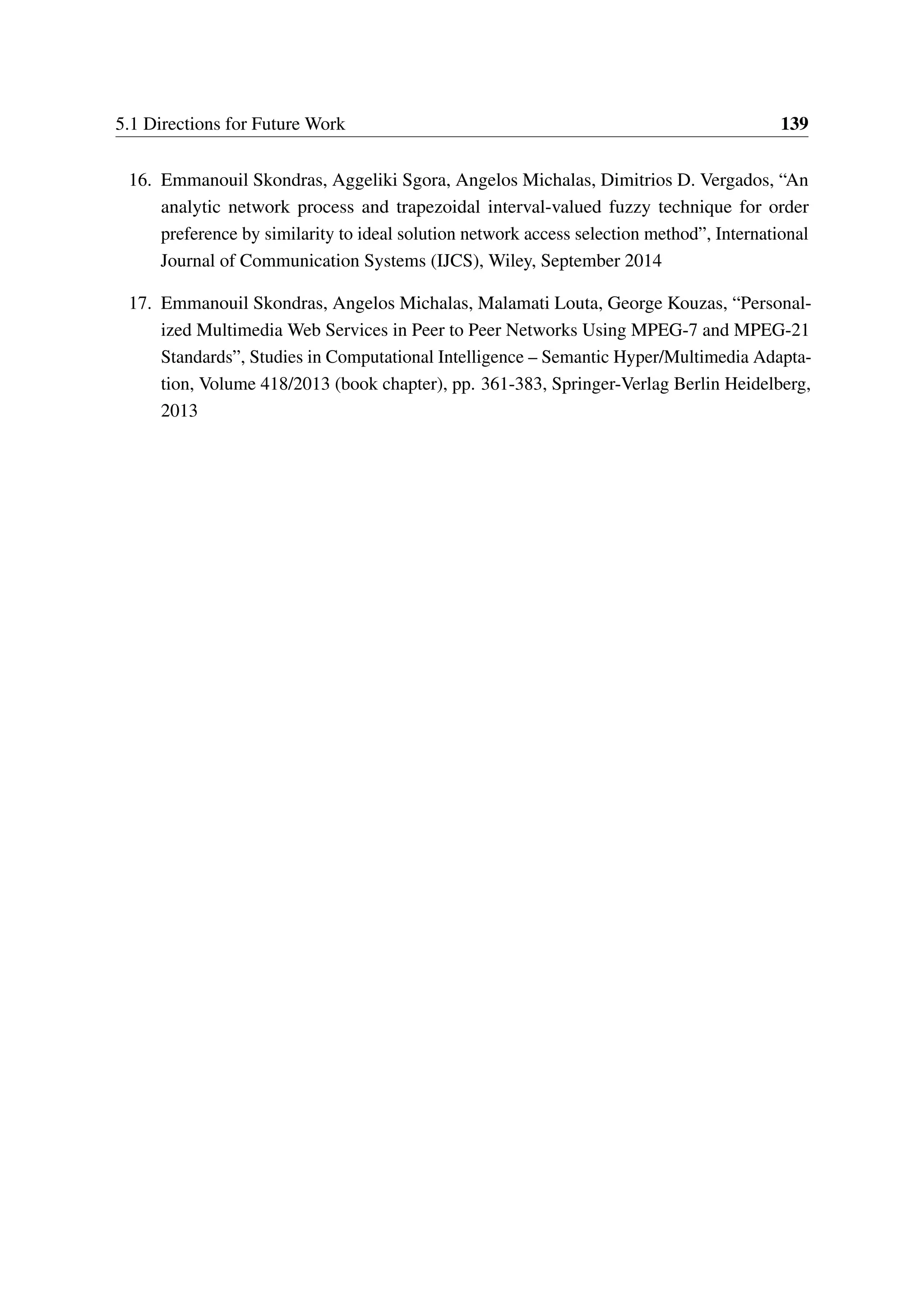 5.1 Directions for Future Work 139
16. Emmanouil Skondras, Aggeliki Sgora, Angelos Michalas, Dimitrios D. Vergados, “An
analytic network process and trapezoidal interval-valued fuzzy technique for order
preference by similarity to ideal solution network access selection method”, International
Journal of Communication Systems (IJCS), Wiley, September 2014
17. Emmanouil Skondras, Angelos Michalas, Malamati Louta, George Kouzas, “Personal-
ized Multimedia Web Services in Peer to Peer Networks Using MPEG-7 and MPEG-21
Standards”, Studies in Computational Intelligence – Semantic Hyper/Multimedia Adapta-
tion, Volume 418/2013 (book chapter), pp. 361-383, Springer-Verlag Berlin Heidelberg,
2013
 