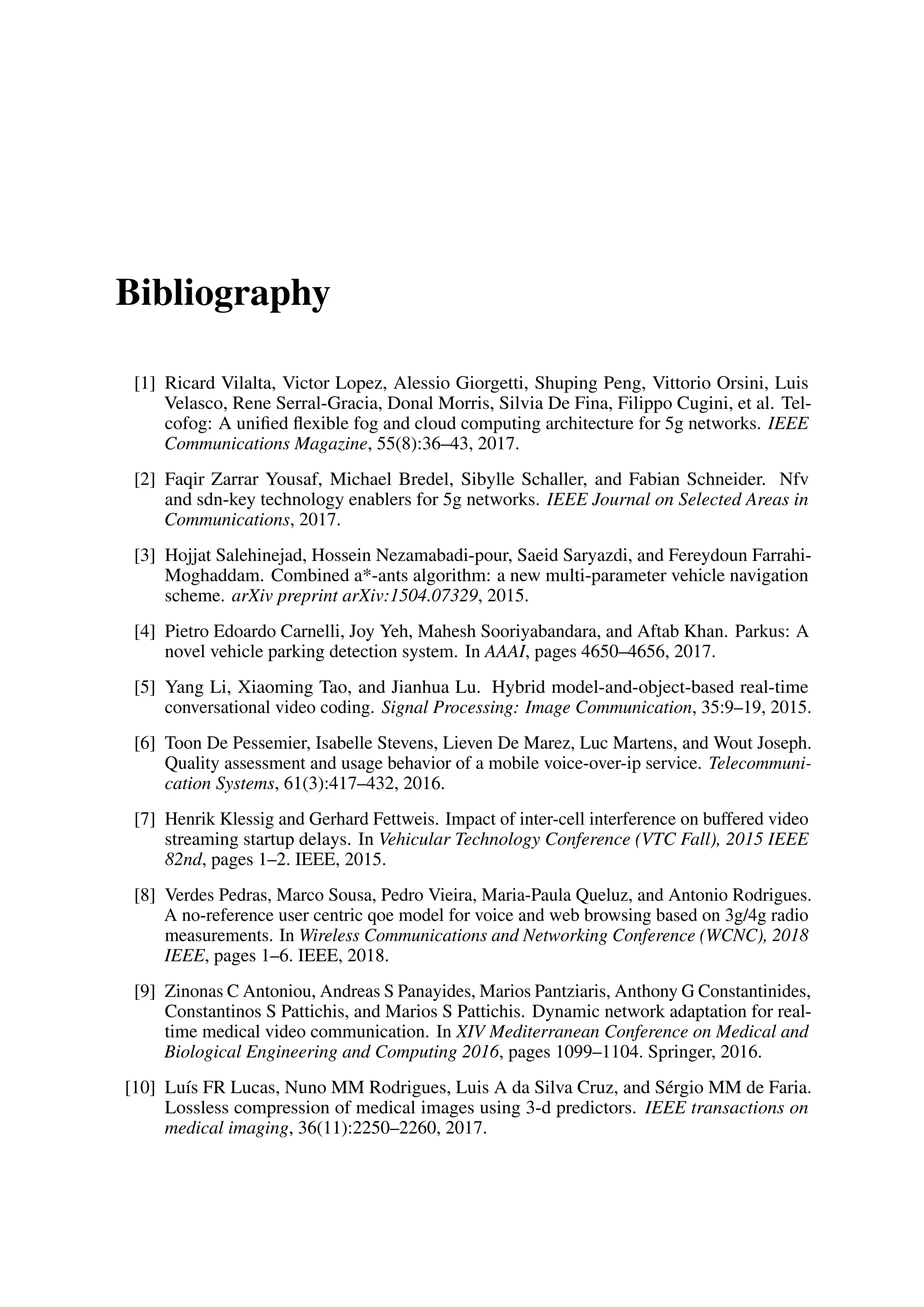 Bibliography
[1] Ricard Vilalta, Victor Lopez, Alessio Giorgetti, Shuping Peng, Vittorio Orsini, Luis
Velasco, Rene Serral-Gracia, Donal Morris, Silvia De Fina, Filippo Cugini, et al. Tel-
cofog: A unified flexible fog and cloud computing architecture for 5g networks. IEEE
Communications Magazine, 55(8):36–43, 2017.
[2] Faqir Zarrar Yousaf, Michael Bredel, Sibylle Schaller, and Fabian Schneider. Nfv
and sdn-key technology enablers for 5g networks. IEEE Journal on Selected Areas in
Communications, 2017.
[3] Hojjat Salehinejad, Hossein Nezamabadi-pour, Saeid Saryazdi, and Fereydoun Farrahi-
Moghaddam. Combined a*-ants algorithm: a new multi-parameter vehicle navigation
scheme. arXiv preprint arXiv:1504.07329, 2015.
[4] Pietro Edoardo Carnelli, Joy Yeh, Mahesh Sooriyabandara, and Aftab Khan. Parkus: A
novel vehicle parking detection system. In AAAI, pages 4650–4656, 2017.
[5] Yang Li, Xiaoming Tao, and Jianhua Lu. Hybrid model-and-object-based real-time
conversational video coding. Signal Processing: Image Communication, 35:9–19, 2015.
[6] Toon De Pessemier, Isabelle Stevens, Lieven De Marez, Luc Martens, and Wout Joseph.
Quality assessment and usage behavior of a mobile voice-over-ip service. Telecommuni-
cation Systems, 61(3):417–432, 2016.
[7] Henrik Klessig and Gerhard Fettweis. Impact of inter-cell interference on buffered video
streaming startup delays. In Vehicular Technology Conference (VTC Fall), 2015 IEEE
82nd, pages 1–2. IEEE, 2015.
[8] Verdes Pedras, Marco Sousa, Pedro Vieira, Maria-Paula Queluz, and Antonio Rodrigues.
A no-reference user centric qoe model for voice and web browsing based on 3g/4g radio
measurements. In Wireless Communications and Networking Conference (WCNC), 2018
IEEE, pages 1–6. IEEE, 2018.
[9] Zinonas C Antoniou, Andreas S Panayides, Marios Pantziaris, Anthony G Constantinides,
Constantinos S Pattichis, and Marios S Pattichis. Dynamic network adaptation for real-
time medical video communication. In XIV Mediterranean Conference on Medical and
Biological Engineering and Computing 2016, pages 1099–1104. Springer, 2016.
[10] Luís FR Lucas, Nuno MM Rodrigues, Luis A da Silva Cruz, and Sérgio MM de Faria.
Lossless compression of medical images using 3-d predictors. IEEE transactions on
medical imaging, 36(11):2250–2260, 2017.
 