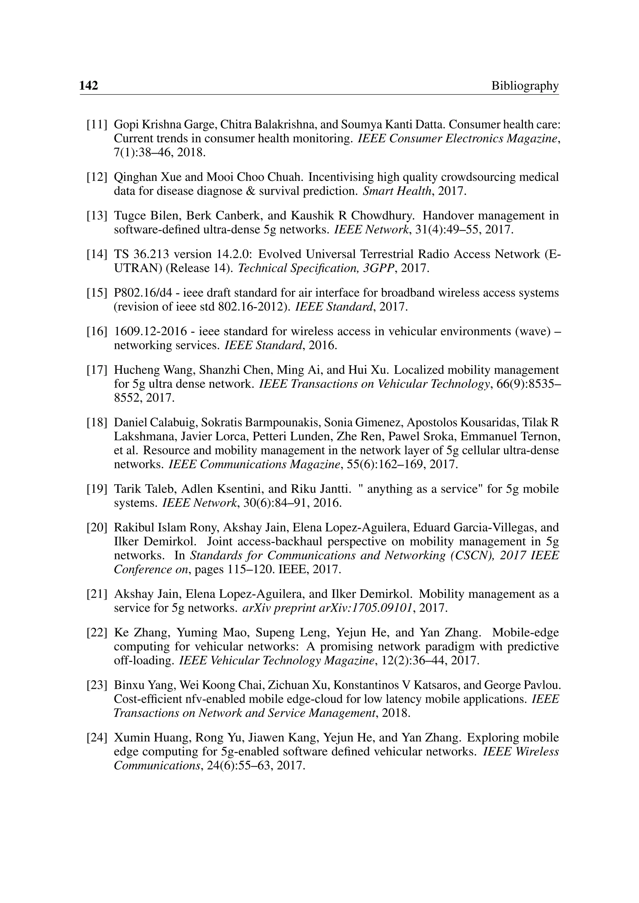 142 Bibliography
[11] Gopi Krishna Garge, Chitra Balakrishna, and Soumya Kanti Datta. Consumer health care:
Current trends in consumer health monitoring. IEEE Consumer Electronics Magazine,
7(1):38–46, 2018.
[12] Qinghan Xue and Mooi Choo Chuah. Incentivising high quality crowdsourcing medical
data for disease diagnose & survival prediction. Smart Health, 2017.
[13] Tugce Bilen, Berk Canberk, and Kaushik R Chowdhury. Handover management in
software-defined ultra-dense 5g networks. IEEE Network, 31(4):49–55, 2017.
[14] TS 36.213 version 14.2.0: Evolved Universal Terrestrial Radio Access Network (E-
UTRAN) (Release 14). Technical Specification, 3GPP, 2017.
[15] P802.16/d4 - ieee draft standard for air interface for broadband wireless access systems
(revision of ieee std 802.16-2012). IEEE Standard, 2017.
[16] 1609.12-2016 - ieee standard for wireless access in vehicular environments (wave) –
networking services. IEEE Standard, 2016.
[17] Hucheng Wang, Shanzhi Chen, Ming Ai, and Hui Xu. Localized mobility management
for 5g ultra dense network. IEEE Transactions on Vehicular Technology, 66(9):8535–
8552, 2017.
[18] Daniel Calabuig, Sokratis Barmpounakis, Sonia Gimenez, Apostolos Kousaridas, Tilak R
Lakshmana, Javier Lorca, Petteri Lunden, Zhe Ren, Pawel Sroka, Emmanuel Ternon,
et al. Resource and mobility management in the network layer of 5g cellular ultra-dense
networks. IEEE Communications Magazine, 55(6):162–169, 2017.
[19] Tarik Taleb, Adlen Ksentini, and Riku Jantti. " anything as a service" for 5g mobile
systems. IEEE Network, 30(6):84–91, 2016.
[20] Rakibul Islam Rony, Akshay Jain, Elena Lopez-Aguilera, Eduard Garcia-Villegas, and
Ilker Demirkol. Joint access-backhaul perspective on mobility management in 5g
networks. In Standards for Communications and Networking (CSCN), 2017 IEEE
Conference on, pages 115–120. IEEE, 2017.
[21] Akshay Jain, Elena Lopez-Aguilera, and Ilker Demirkol. Mobility management as a
service for 5g networks. arXiv preprint arXiv:1705.09101, 2017.
[22] Ke Zhang, Yuming Mao, Supeng Leng, Yejun He, and Yan Zhang. Mobile-edge
computing for vehicular networks: A promising network paradigm with predictive
off-loading. IEEE Vehicular Technology Magazine, 12(2):36–44, 2017.
[23] Binxu Yang, Wei Koong Chai, Zichuan Xu, Konstantinos V Katsaros, and George Pavlou.
Cost-efficient nfv-enabled mobile edge-cloud for low latency mobile applications. IEEE
Transactions on Network and Service Management, 2018.
[24] Xumin Huang, Rong Yu, Jiawen Kang, Yejun He, and Yan Zhang. Exploring mobile
edge computing for 5g-enabled software defined vehicular networks. IEEE Wireless
Communications, 24(6):55–63, 2017.
 