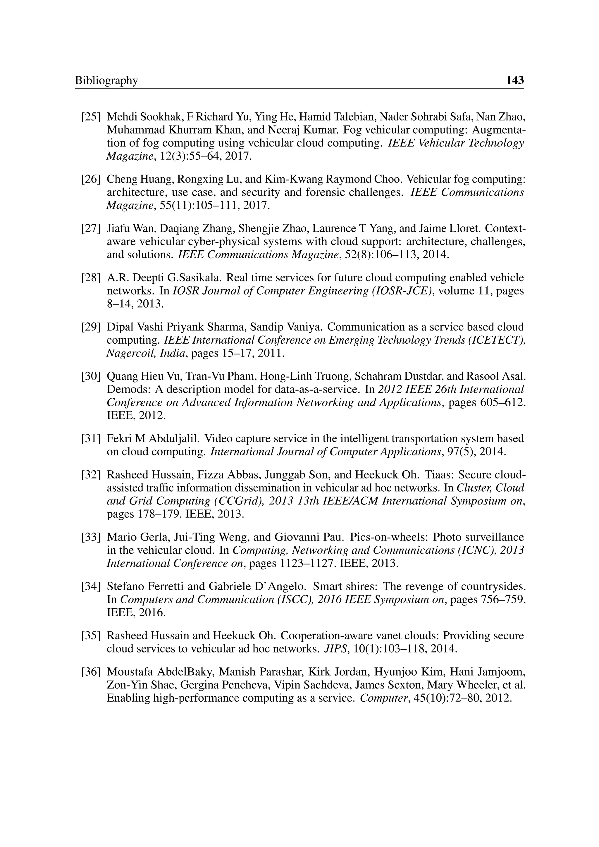 Bibliography 143
[25] Mehdi Sookhak, F Richard Yu, Ying He, Hamid Talebian, Nader Sohrabi Safa, Nan Zhao,
Muhammad Khurram Khan, and Neeraj Kumar. Fog vehicular computing: Augmenta-
tion of fog computing using vehicular cloud computing. IEEE Vehicular Technology
Magazine, 12(3):55–64, 2017.
[26] Cheng Huang, Rongxing Lu, and Kim-Kwang Raymond Choo. Vehicular fog computing:
architecture, use case, and security and forensic challenges. IEEE Communications
Magazine, 55(11):105–111, 2017.
[27] Jiafu Wan, Daqiang Zhang, Shengjie Zhao, Laurence T Yang, and Jaime Lloret. Context-
aware vehicular cyber-physical systems with cloud support: architecture, challenges,
and solutions. IEEE Communications Magazine, 52(8):106–113, 2014.
[28] A.R. Deepti G.Sasikala. Real time services for future cloud computing enabled vehicle
networks. In IOSR Journal of Computer Engineering (IOSR-JCE), volume 11, pages
8–14, 2013.
[29] Dipal Vashi Priyank Sharma, Sandip Vaniya. Communication as a service based cloud
computing. IEEE International Conference on Emerging Technology Trends (ICETECT),
Nagercoil, India, pages 15–17, 2011.
[30] Quang Hieu Vu, Tran-Vu Pham, Hong-Linh Truong, Schahram Dustdar, and Rasool Asal.
Demods: A description model for data-as-a-service. In 2012 IEEE 26th International
Conference on Advanced Information Networking and Applications, pages 605–612.
IEEE, 2012.
[31] Fekri M Abduljalil. Video capture service in the intelligent transportation system based
on cloud computing. International Journal of Computer Applications, 97(5), 2014.
[32] Rasheed Hussain, Fizza Abbas, Junggab Son, and Heekuck Oh. Tiaas: Secure cloud-
assisted traffic information dissemination in vehicular ad hoc networks. In Cluster, Cloud
and Grid Computing (CCGrid), 2013 13th IEEE/ACM International Symposium on,
pages 178–179. IEEE, 2013.
[33] Mario Gerla, Jui-Ting Weng, and Giovanni Pau. Pics-on-wheels: Photo surveillance
in the vehicular cloud. In Computing, Networking and Communications (ICNC), 2013
International Conference on, pages 1123–1127. IEEE, 2013.
[34] Stefano Ferretti and Gabriele D’Angelo. Smart shires: The revenge of countrysides.
In Computers and Communication (ISCC), 2016 IEEE Symposium on, pages 756–759.
IEEE, 2016.
[35] Rasheed Hussain and Heekuck Oh. Cooperation-aware vanet clouds: Providing secure
cloud services to vehicular ad hoc networks. JIPS, 10(1):103–118, 2014.
[36] Moustafa AbdelBaky, Manish Parashar, Kirk Jordan, Hyunjoo Kim, Hani Jamjoom,
Zon-Yin Shae, Gergina Pencheva, Vipin Sachdeva, James Sexton, Mary Wheeler, et al.
Enabling high-performance computing as a service. Computer, 45(10):72–80, 2012.
 