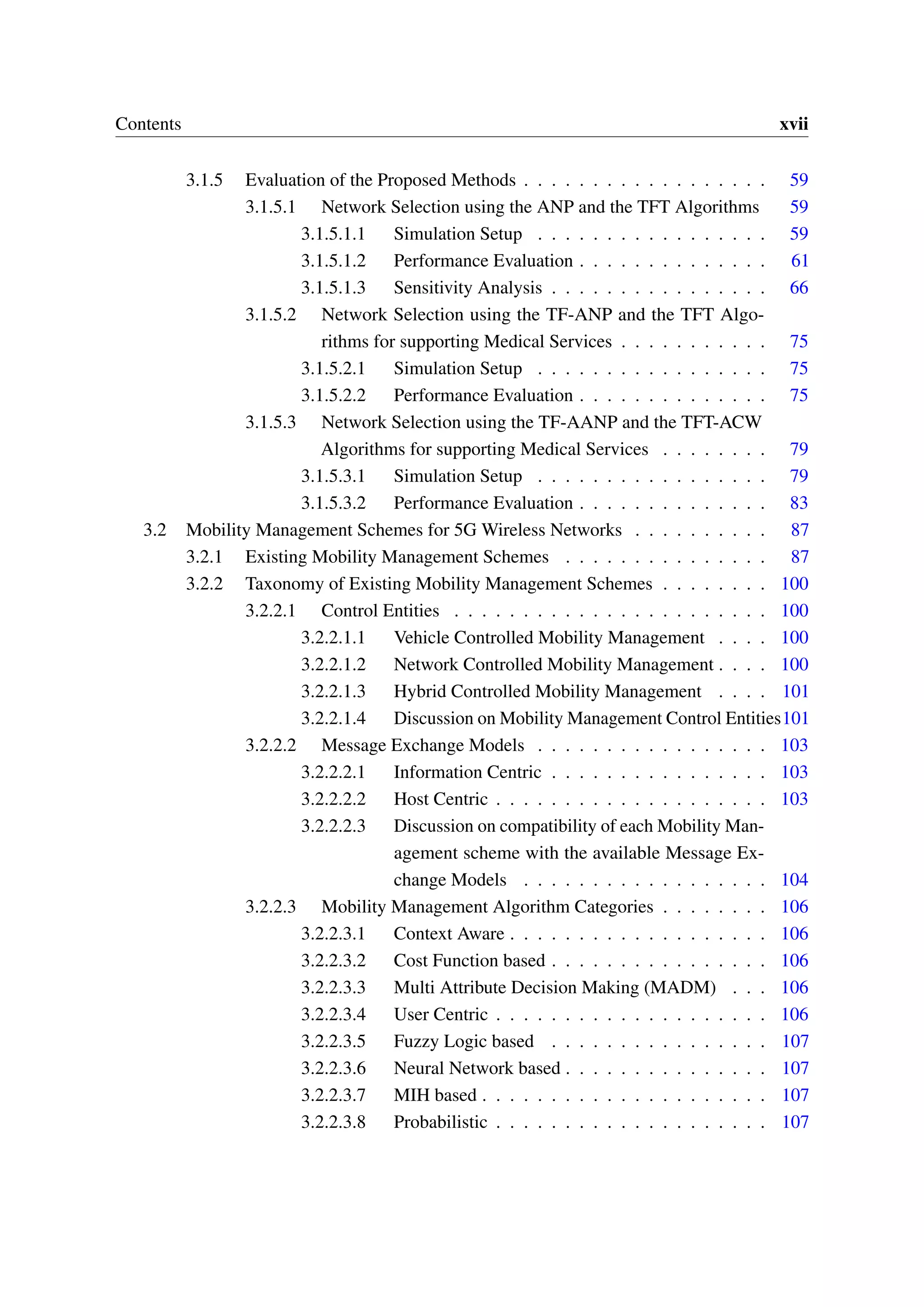 Contents xvii
3.1.5 Evaluation of the Proposed Methods . . . . . . . . . . . . . . . . . . 59
3.1.5.1 Network Selection using the ANP and the TFT Algorithms 59
3.1.5.1.1 Simulation Setup . . . . . . . . . . . . . . . . . 59
3.1.5.1.2 Performance Evaluation . . . . . . . . . . . . . . 61
3.1.5.1.3 Sensitivity Analysis . . . . . . . . . . . . . . . . 66
3.1.5.2 Network Selection using the TF-ANP and the TFT Algo-
rithms for supporting Medical Services . . . . . . . . . . . 75
3.1.5.2.1 Simulation Setup . . . . . . . . . . . . . . . . . 75
3.1.5.2.2 Performance Evaluation . . . . . . . . . . . . . . 75
3.1.5.3 Network Selection using the TF-AANP and the TFT-ACW
Algorithms for supporting Medical Services . . . . . . . . 79
3.1.5.3.1 Simulation Setup . . . . . . . . . . . . . . . . . 79
3.1.5.3.2 Performance Evaluation . . . . . . . . . . . . . . 83
3.2 Mobility Management Schemes for 5G Wireless Networks . . . . . . . . . . 87
3.2.1 Existing Mobility Management Schemes . . . . . . . . . . . . . . . 87
3.2.2 Taxonomy of Existing Mobility Management Schemes . . . . . . . . 100
3.2.2.1 Control Entities . . . . . . . . . . . . . . . . . . . . . . . 100
3.2.2.1.1 Vehicle Controlled Mobility Management . . . . 100
3.2.2.1.2 Network Controlled Mobility Management . . . . 100
3.2.2.1.3 Hybrid Controlled Mobility Management . . . . 101
3.2.2.1.4 Discussion on Mobility Management Control Entities101
3.2.2.2 Message Exchange Models . . . . . . . . . . . . . . . . . 103
3.2.2.2.1 Information Centric . . . . . . . . . . . . . . . . 103
3.2.2.2.2 Host Centric . . . . . . . . . . . . . . . . . . . . 103
3.2.2.2.3 Discussion on compatibility of each Mobility Man-
agement scheme with the available Message Ex-
change Models . . . . . . . . . . . . . . . . . . 104
3.2.2.3 Mobility Management Algorithm Categories . . . . . . . . 106
3.2.2.3.1 Context Aware . . . . . . . . . . . . . . . . . . . 106
3.2.2.3.2 Cost Function based . . . . . . . . . . . . . . . . 106
3.2.2.3.3 Multi Attribute Decision Making (MADM) . . . 106
3.2.2.3.4 User Centric . . . . . . . . . . . . . . . . . . . . 106
3.2.2.3.5 Fuzzy Logic based . . . . . . . . . . . . . . . . 107
3.2.2.3.6 Neural Network based . . . . . . . . . . . . . . . 107
3.2.2.3.7 MIH based . . . . . . . . . . . . . . . . . . . . . 107
3.2.2.3.8 Probabilistic . . . . . . . . . . . . . . . . . . . . 107
 