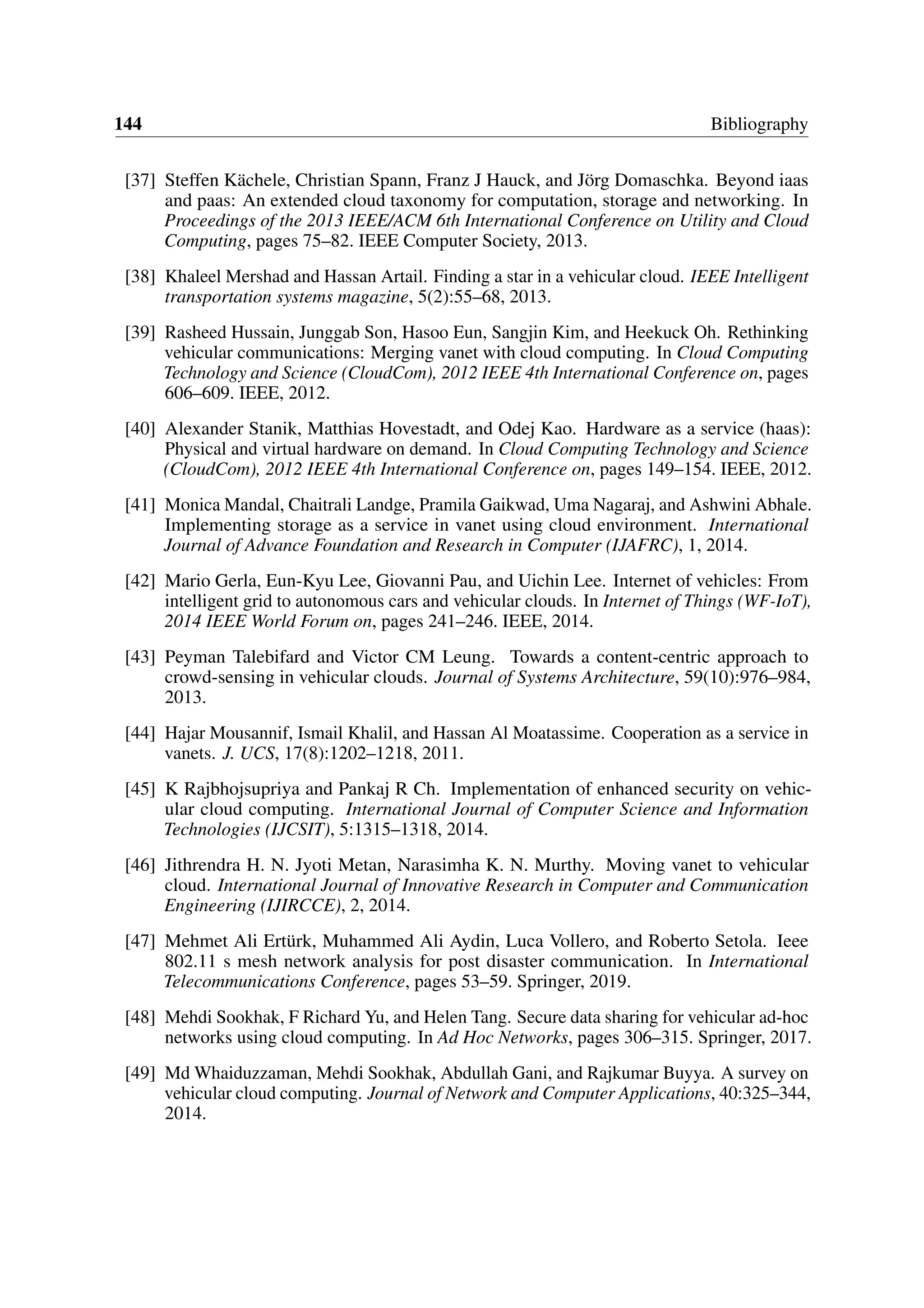 144 Bibliography
[37] Steffen Kächele, Christian Spann, Franz J Hauck, and Jörg Domaschka. Beyond iaas
and paas: An extended cloud taxonomy for computation, storage and networking. In
Proceedings of the 2013 IEEE/ACM 6th International Conference on Utility and Cloud
Computing, pages 75–82. IEEE Computer Society, 2013.
[38] Khaleel Mershad and Hassan Artail. Finding a star in a vehicular cloud. IEEE Intelligent
transportation systems magazine, 5(2):55–68, 2013.
[39] Rasheed Hussain, Junggab Son, Hasoo Eun, Sangjin Kim, and Heekuck Oh. Rethinking
vehicular communications: Merging vanet with cloud computing. In Cloud Computing
Technology and Science (CloudCom), 2012 IEEE 4th International Conference on, pages
606–609. IEEE, 2012.
[40] Alexander Stanik, Matthias Hovestadt, and Odej Kao. Hardware as a service (haas):
Physical and virtual hardware on demand. In Cloud Computing Technology and Science
(CloudCom), 2012 IEEE 4th International Conference on, pages 149–154. IEEE, 2012.
[41] Monica Mandal, Chaitrali Landge, Pramila Gaikwad, Uma Nagaraj, and Ashwini Abhale.
Implementing storage as a service in vanet using cloud environment. International
Journal of Advance Foundation and Research in Computer (IJAFRC), 1, 2014.
[42] Mario Gerla, Eun-Kyu Lee, Giovanni Pau, and Uichin Lee. Internet of vehicles: From
intelligent grid to autonomous cars and vehicular clouds. In Internet of Things (WF-IoT),
2014 IEEE World Forum on, pages 241–246. IEEE, 2014.
[43] Peyman Talebifard and Victor CM Leung. Towards a content-centric approach to
crowd-sensing in vehicular clouds. Journal of Systems Architecture, 59(10):976–984,
2013.
[44] Hajar Mousannif, Ismail Khalil, and Hassan Al Moatassime. Cooperation as a service in
vanets. J. UCS, 17(8):1202–1218, 2011.
[45] K Rajbhojsupriya and Pankaj R Ch. Implementation of enhanced security on vehic-
ular cloud computing. International Journal of Computer Science and Information
Technologies (IJCSIT), 5:1315–1318, 2014.
[46] Jithrendra H. N. Jyoti Metan, Narasimha K. N. Murthy. Moving vanet to vehicular
cloud. International Journal of Innovative Research in Computer and Communication
Engineering (IJIRCCE), 2, 2014.
[47] Mehmet Ali Ertürk, Muhammed Ali Aydin, Luca Vollero, and Roberto Setola. Ieee
802.11 s mesh network analysis for post disaster communication. In International
Telecommunications Conference, pages 53–59. Springer, 2019.
[48] Mehdi Sookhak, F Richard Yu, and Helen Tang. Secure data sharing for vehicular ad-hoc
networks using cloud computing. In Ad Hoc Networks, pages 306–315. Springer, 2017.
[49] Md Whaiduzzaman, Mehdi Sookhak, Abdullah Gani, and Rajkumar Buyya. A survey on
vehicular cloud computing. Journal of Network and Computer Applications, 40:325–344,
2014.
 