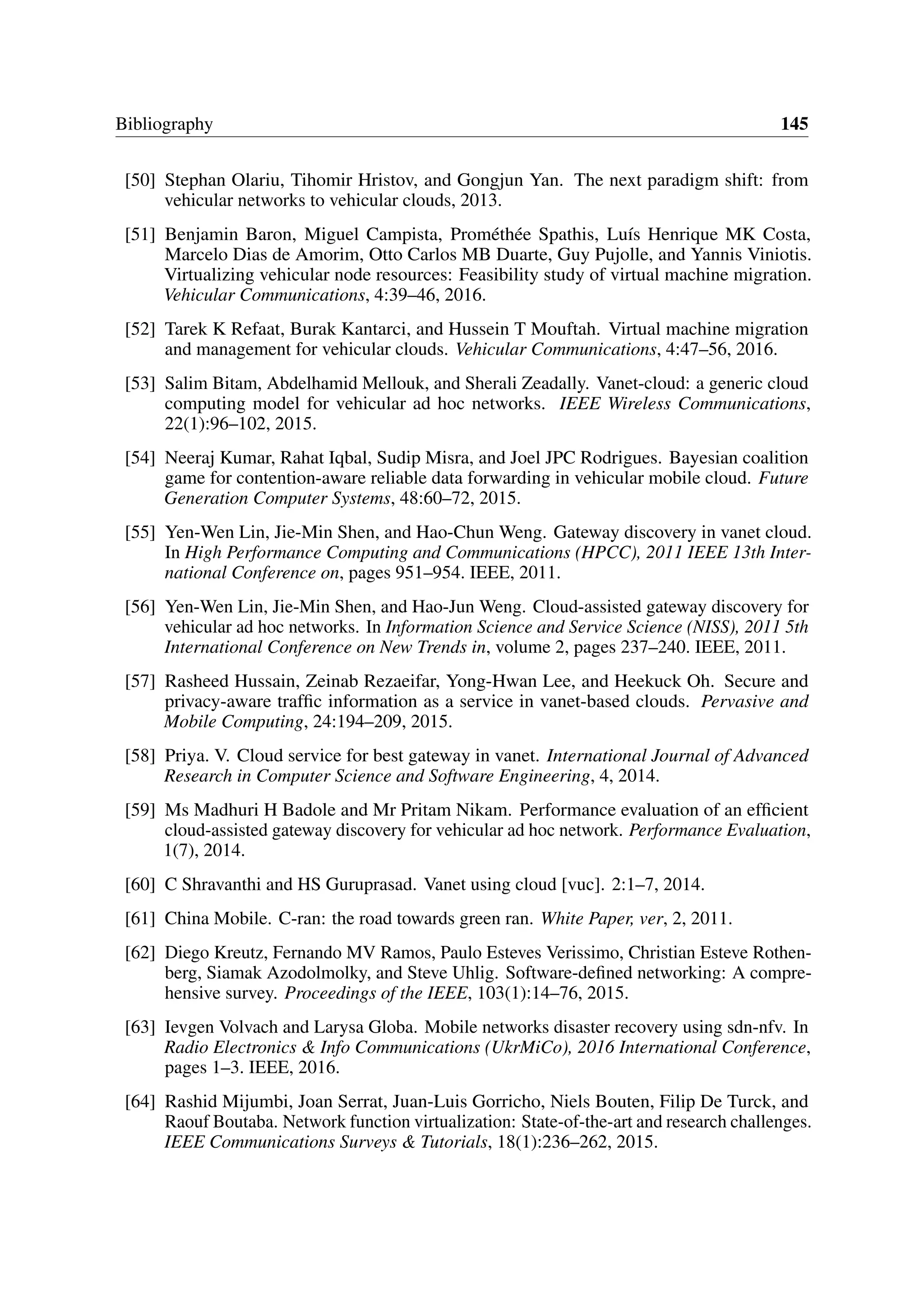 Bibliography 145
[50] Stephan Olariu, Tihomir Hristov, and Gongjun Yan. The next paradigm shift: from
vehicular networks to vehicular clouds, 2013.
[51] Benjamin Baron, Miguel Campista, Prométhée Spathis, Luís Henrique MK Costa,
Marcelo Dias de Amorim, Otto Carlos MB Duarte, Guy Pujolle, and Yannis Viniotis.
Virtualizing vehicular node resources: Feasibility study of virtual machine migration.
Vehicular Communications, 4:39–46, 2016.
[52] Tarek K Refaat, Burak Kantarci, and Hussein T Mouftah. Virtual machine migration
and management for vehicular clouds. Vehicular Communications, 4:47–56, 2016.
[53] Salim Bitam, Abdelhamid Mellouk, and Sherali Zeadally. Vanet-cloud: a generic cloud
computing model for vehicular ad hoc networks. IEEE Wireless Communications,
22(1):96–102, 2015.
[54] Neeraj Kumar, Rahat Iqbal, Sudip Misra, and Joel JPC Rodrigues. Bayesian coalition
game for contention-aware reliable data forwarding in vehicular mobile cloud. Future
Generation Computer Systems, 48:60–72, 2015.
[55] Yen-Wen Lin, Jie-Min Shen, and Hao-Chun Weng. Gateway discovery in vanet cloud.
In High Performance Computing and Communications (HPCC), 2011 IEEE 13th Inter-
national Conference on, pages 951–954. IEEE, 2011.
[56] Yen-Wen Lin, Jie-Min Shen, and Hao-Jun Weng. Cloud-assisted gateway discovery for
vehicular ad hoc networks. In Information Science and Service Science (NISS), 2011 5th
International Conference on New Trends in, volume 2, pages 237–240. IEEE, 2011.
[57] Rasheed Hussain, Zeinab Rezaeifar, Yong-Hwan Lee, and Heekuck Oh. Secure and
privacy-aware traffic information as a service in vanet-based clouds. Pervasive and
Mobile Computing, 24:194–209, 2015.
[58] Priya. V. Cloud service for best gateway in vanet. International Journal of Advanced
Research in Computer Science and Software Engineering, 4, 2014.
[59] Ms Madhuri H Badole and Mr Pritam Nikam. Performance evaluation of an efficient
cloud-assisted gateway discovery for vehicular ad hoc network. Performance Evaluation,
1(7), 2014.
[60] C Shravanthi and HS Guruprasad. Vanet using cloud [vuc]. 2:1–7, 2014.
[61] China Mobile. C-ran: the road towards green ran. White Paper, ver, 2, 2011.
[62] Diego Kreutz, Fernando MV Ramos, Paulo Esteves Verissimo, Christian Esteve Rothen-
berg, Siamak Azodolmolky, and Steve Uhlig. Software-defined networking: A compre-
hensive survey. Proceedings of the IEEE, 103(1):14–76, 2015.
[63] Ievgen Volvach and Larysa Globa. Mobile networks disaster recovery using sdn-nfv. In
Radio Electronics & Info Communications (UkrMiCo), 2016 International Conference,
pages 1–3. IEEE, 2016.
[64] Rashid Mijumbi, Joan Serrat, Juan-Luis Gorricho, Niels Bouten, Filip De Turck, and
Raouf Boutaba. Network function virtualization: State-of-the-art and research challenges.
IEEE Communications Surveys & Tutorials, 18(1):236–262, 2015.
 