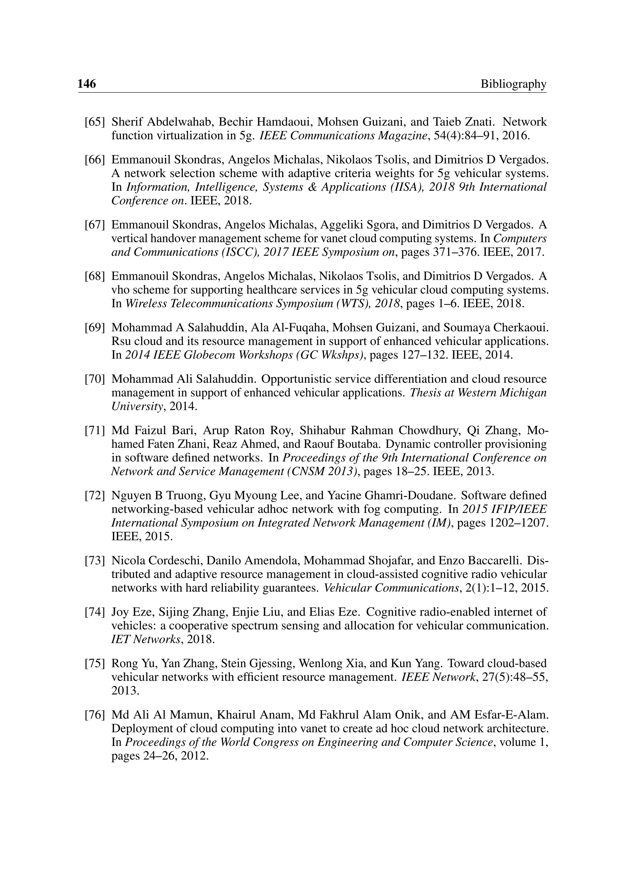 146 Bibliography
[65] Sherif Abdelwahab, Bechir Hamdaoui, Mohsen Guizani, and Taieb Znati. Network
function virtualization in 5g. IEEE Communications Magazine, 54(4):84–91, 2016.
[66] Emmanouil Skondras, Angelos Michalas, Nikolaos Tsolis, and Dimitrios D Vergados.
A network selection scheme with adaptive criteria weights for 5g vehicular systems.
In Information, Intelligence, Systems & Applications (IISA), 2018 9th International
Conference on. IEEE, 2018.
[67] Emmanouil Skondras, Angelos Michalas, Aggeliki Sgora, and Dimitrios D Vergados. A
vertical handover management scheme for vanet cloud computing systems. In Computers
and Communications (ISCC), 2017 IEEE Symposium on, pages 371–376. IEEE, 2017.
[68] Emmanouil Skondras, Angelos Michalas, Nikolaos Tsolis, and Dimitrios D Vergados. A
vho scheme for supporting healthcare services in 5g vehicular cloud computing systems.
In Wireless Telecommunications Symposium (WTS), 2018, pages 1–6. IEEE, 2018.
[69] Mohammad A Salahuddin, Ala Al-Fuqaha, Mohsen Guizani, and Soumaya Cherkaoui.
Rsu cloud and its resource management in support of enhanced vehicular applications.
In 2014 IEEE Globecom Workshops (GC Wkshps), pages 127–132. IEEE, 2014.
[70] Mohammad Ali Salahuddin. Opportunistic service differentiation and cloud resource
management in support of enhanced vehicular applications. Thesis at Western Michigan
University, 2014.
[71] Md Faizul Bari, Arup Raton Roy, Shihabur Rahman Chowdhury, Qi Zhang, Mo-
hamed Faten Zhani, Reaz Ahmed, and Raouf Boutaba. Dynamic controller provisioning
in software defined networks. In Proceedings of the 9th International Conference on
Network and Service Management (CNSM 2013), pages 18–25. IEEE, 2013.
[72] Nguyen B Truong, Gyu Myoung Lee, and Yacine Ghamri-Doudane. Software defined
networking-based vehicular adhoc network with fog computing. In 2015 IFIP/IEEE
International Symposium on Integrated Network Management (IM), pages 1202–1207.
IEEE, 2015.
[73] Nicola Cordeschi, Danilo Amendola, Mohammad Shojafar, and Enzo Baccarelli. Dis-
tributed and adaptive resource management in cloud-assisted cognitive radio vehicular
networks with hard reliability guarantees. Vehicular Communications, 2(1):1–12, 2015.
[74] Joy Eze, Sijing Zhang, Enjie Liu, and Elias Eze. Cognitive radio-enabled internet of
vehicles: a cooperative spectrum sensing and allocation for vehicular communication.
IET Networks, 2018.
[75] Rong Yu, Yan Zhang, Stein Gjessing, Wenlong Xia, and Kun Yang. Toward cloud-based
vehicular networks with efficient resource management. IEEE Network, 27(5):48–55,
2013.
[76] Md Ali Al Mamun, Khairul Anam, Md Fakhrul Alam Onik, and AM Esfar-E-Alam.
Deployment of cloud computing into vanet to create ad hoc cloud network architecture.
In Proceedings of the World Congress on Engineering and Computer Science, volume 1,
pages 24–26, 2012.
 