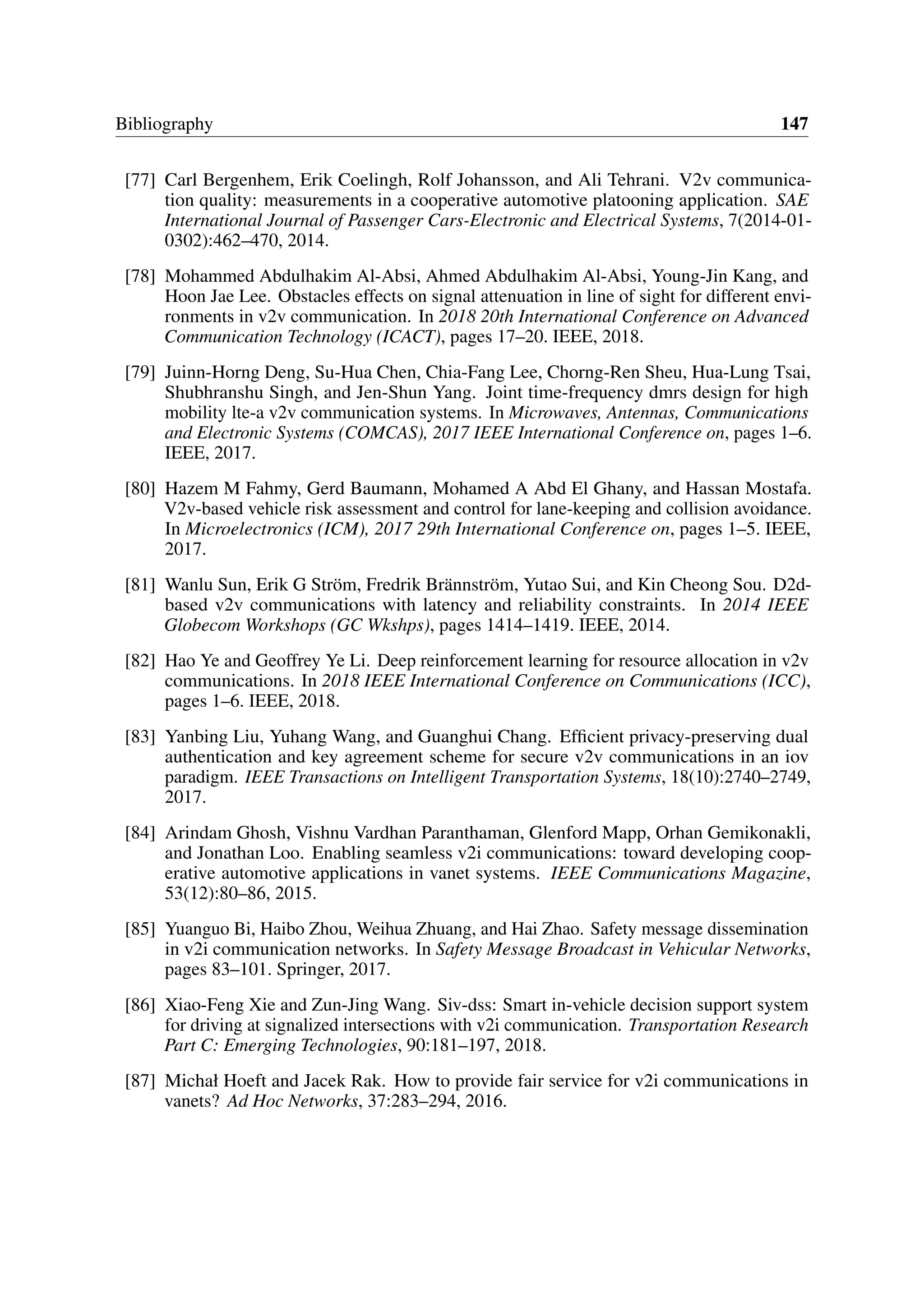Bibliography 147
[77] Carl Bergenhem, Erik Coelingh, Rolf Johansson, and Ali Tehrani. V2v communica-
tion quality: measurements in a cooperative automotive platooning application. SAE
International Journal of Passenger Cars-Electronic and Electrical Systems, 7(2014-01-
0302):462–470, 2014.
[78] Mohammed Abdulhakim Al-Absi, Ahmed Abdulhakim Al-Absi, Young-Jin Kang, and
Hoon Jae Lee. Obstacles effects on signal attenuation in line of sight for different envi-
ronments in v2v communication. In 2018 20th International Conference on Advanced
Communication Technology (ICACT), pages 17–20. IEEE, 2018.
[79] Juinn-Horng Deng, Su-Hua Chen, Chia-Fang Lee, Chorng-Ren Sheu, Hua-Lung Tsai,
Shubhranshu Singh, and Jen-Shun Yang. Joint time-frequency dmrs design for high
mobility lte-a v2v communication systems. In Microwaves, Antennas, Communications
and Electronic Systems (COMCAS), 2017 IEEE International Conference on, pages 1–6.
IEEE, 2017.
[80] Hazem M Fahmy, Gerd Baumann, Mohamed A Abd El Ghany, and Hassan Mostafa.
V2v-based vehicle risk assessment and control for lane-keeping and collision avoidance.
In Microelectronics (ICM), 2017 29th International Conference on, pages 1–5. IEEE,
2017.
[81] Wanlu Sun, Erik G Ström, Fredrik Brännström, Yutao Sui, and Kin Cheong Sou. D2d-
based v2v communications with latency and reliability constraints. In 2014 IEEE
Globecom Workshops (GC Wkshps), pages 1414–1419. IEEE, 2014.
[82] Hao Ye and Geoffrey Ye Li. Deep reinforcement learning for resource allocation in v2v
communications. In 2018 IEEE International Conference on Communications (ICC),
pages 1–6. IEEE, 2018.
[83] Yanbing Liu, Yuhang Wang, and Guanghui Chang. Efficient privacy-preserving dual
authentication and key agreement scheme for secure v2v communications in an iov
paradigm. IEEE Transactions on Intelligent Transportation Systems, 18(10):2740–2749,
2017.
[84] Arindam Ghosh, Vishnu Vardhan Paranthaman, Glenford Mapp, Orhan Gemikonakli,
and Jonathan Loo. Enabling seamless v2i communications: toward developing coop-
erative automotive applications in vanet systems. IEEE Communications Magazine,
53(12):80–86, 2015.
[85] Yuanguo Bi, Haibo Zhou, Weihua Zhuang, and Hai Zhao. Safety message dissemination
in v2i communication networks. In Safety Message Broadcast in Vehicular Networks,
pages 83–101. Springer, 2017.
[86] Xiao-Feng Xie and Zun-Jing Wang. Siv-dss: Smart in-vehicle decision support system
for driving at signalized intersections with v2i communication. Transportation Research
Part C: Emerging Technologies, 90:181–197, 2018.
[87] Michał Hoeft and Jacek Rak. How to provide fair service for v2i communications in
vanets? Ad Hoc Networks, 37:283–294, 2016.
 