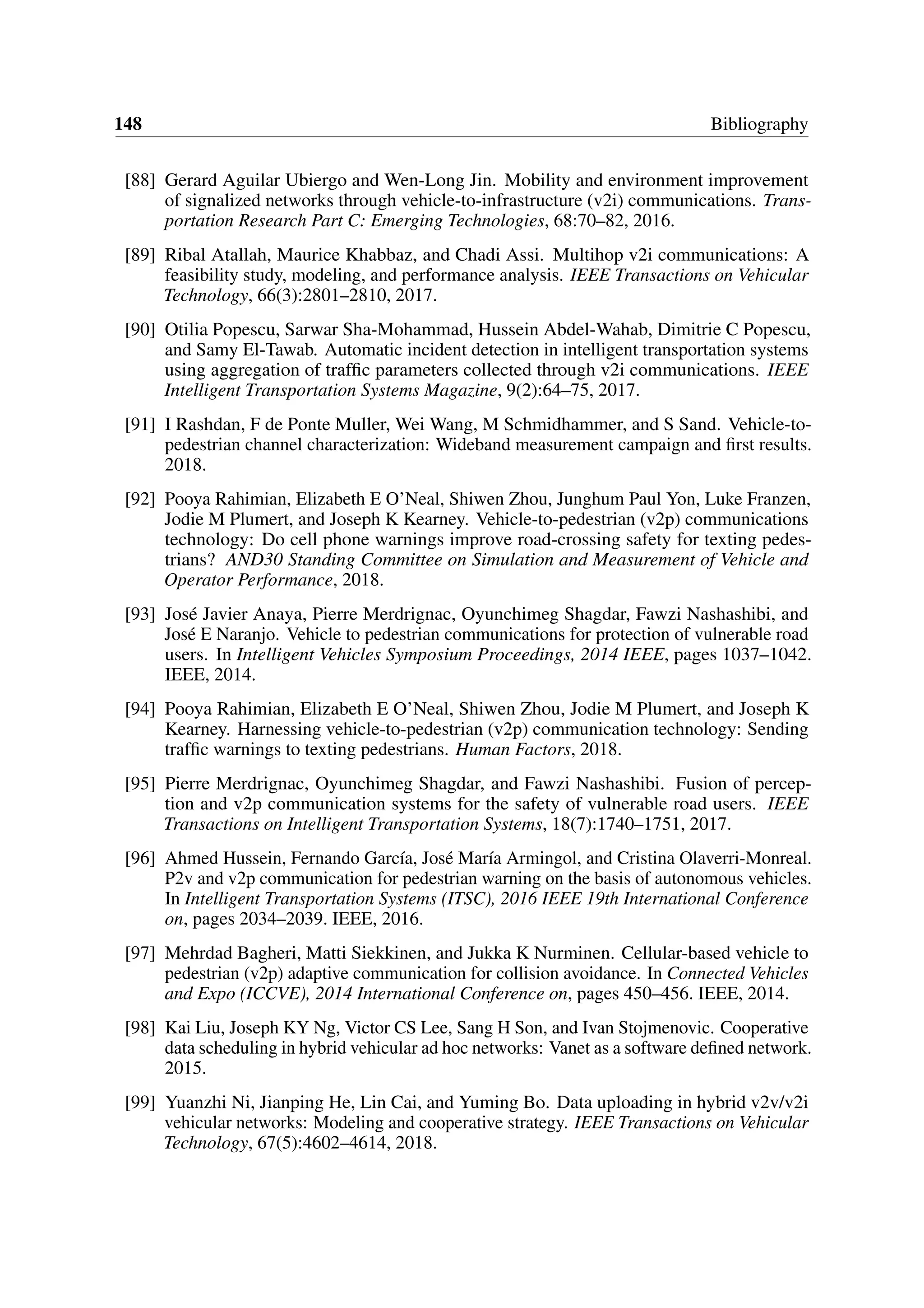 148 Bibliography
[88] Gerard Aguilar Ubiergo and Wen-Long Jin. Mobility and environment improvement
of signalized networks through vehicle-to-infrastructure (v2i) communications. Trans-
portation Research Part C: Emerging Technologies, 68:70–82, 2016.
[89] Ribal Atallah, Maurice Khabbaz, and Chadi Assi. Multihop v2i communications: A
feasibility study, modeling, and performance analysis. IEEE Transactions on Vehicular
Technology, 66(3):2801–2810, 2017.
[90] Otilia Popescu, Sarwar Sha-Mohammad, Hussein Abdel-Wahab, Dimitrie C Popescu,
and Samy El-Tawab. Automatic incident detection in intelligent transportation systems
using aggregation of traffic parameters collected through v2i communications. IEEE
Intelligent Transportation Systems Magazine, 9(2):64–75, 2017.
[91] I Rashdan, F de Ponte Muller, Wei Wang, M Schmidhammer, and S Sand. Vehicle-to-
pedestrian channel characterization: Wideband measurement campaign and first results.
2018.
[92] Pooya Rahimian, Elizabeth E O’Neal, Shiwen Zhou, Junghum Paul Yon, Luke Franzen,
Jodie M Plumert, and Joseph K Kearney. Vehicle-to-pedestrian (v2p) communications
technology: Do cell phone warnings improve road-crossing safety for texting pedes-
trians? AND30 Standing Committee on Simulation and Measurement of Vehicle and
Operator Performance, 2018.
[93] José Javier Anaya, Pierre Merdrignac, Oyunchimeg Shagdar, Fawzi Nashashibi, and
José E Naranjo. Vehicle to pedestrian communications for protection of vulnerable road
users. In Intelligent Vehicles Symposium Proceedings, 2014 IEEE, pages 1037–1042.
IEEE, 2014.
[94] Pooya Rahimian, Elizabeth E O’Neal, Shiwen Zhou, Jodie M Plumert, and Joseph K
Kearney. Harnessing vehicle-to-pedestrian (v2p) communication technology: Sending
traffic warnings to texting pedestrians. Human Factors, 2018.
[95] Pierre Merdrignac, Oyunchimeg Shagdar, and Fawzi Nashashibi. Fusion of percep-
tion and v2p communication systems for the safety of vulnerable road users. IEEE
Transactions on Intelligent Transportation Systems, 18(7):1740–1751, 2017.
[96] Ahmed Hussein, Fernando García, José María Armingol, and Cristina Olaverri-Monreal.
P2v and v2p communication for pedestrian warning on the basis of autonomous vehicles.
In Intelligent Transportation Systems (ITSC), 2016 IEEE 19th International Conference
on, pages 2034–2039. IEEE, 2016.
[97] Mehrdad Bagheri, Matti Siekkinen, and Jukka K Nurminen. Cellular-based vehicle to
pedestrian (v2p) adaptive communication for collision avoidance. In Connected Vehicles
and Expo (ICCVE), 2014 International Conference on, pages 450–456. IEEE, 2014.
[98] Kai Liu, Joseph KY Ng, Victor CS Lee, Sang H Son, and Ivan Stojmenovic. Cooperative
data scheduling in hybrid vehicular ad hoc networks: Vanet as a software defined network.
2015.
[99] Yuanzhi Ni, Jianping He, Lin Cai, and Yuming Bo. Data uploading in hybrid v2v/v2i
vehicular networks: Modeling and cooperative strategy. IEEE Transactions on Vehicular
Technology, 67(5):4602–4614, 2018.
 