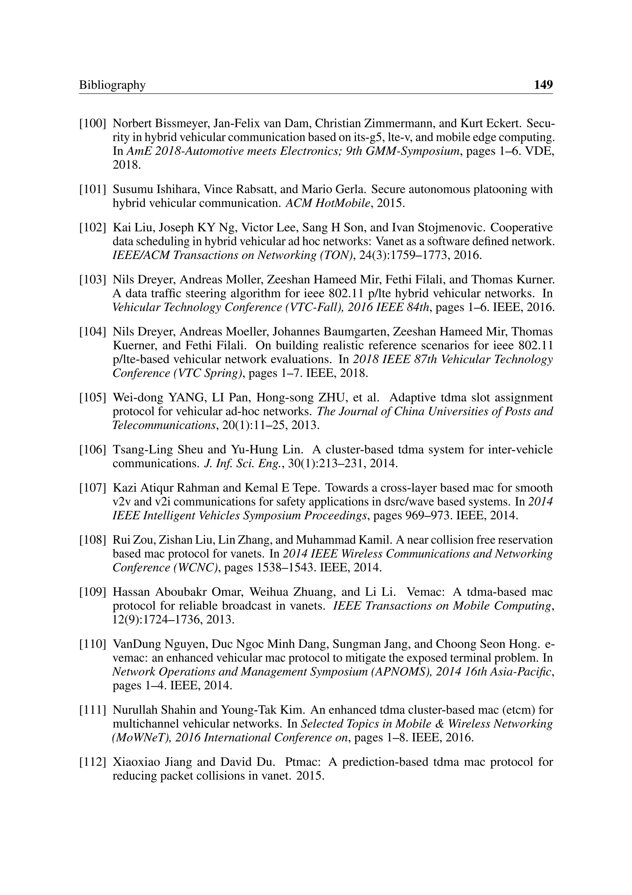Bibliography 149
[100] Norbert Bissmeyer, Jan-Felix van Dam, Christian Zimmermann, and Kurt Eckert. Secu-
rity in hybrid vehicular communication based on its-g5, lte-v, and mobile edge computing.
In AmE 2018-Automotive meets Electronics; 9th GMM-Symposium, pages 1–6. VDE,
2018.
[101] Susumu Ishihara, Vince Rabsatt, and Mario Gerla. Secure autonomous platooning with
hybrid vehicular communication. ACM HotMobile, 2015.
[102] Kai Liu, Joseph KY Ng, Victor Lee, Sang H Son, and Ivan Stojmenovic. Cooperative
data scheduling in hybrid vehicular ad hoc networks: Vanet as a software defined network.
IEEE/ACM Transactions on Networking (TON), 24(3):1759–1773, 2016.
[103] Nils Dreyer, Andreas Moller, Zeeshan Hameed Mir, Fethi Filali, and Thomas Kurner.
A data traffic steering algorithm for ieee 802.11 p/lte hybrid vehicular networks. In
Vehicular Technology Conference (VTC-Fall), 2016 IEEE 84th, pages 1–6. IEEE, 2016.
[104] Nils Dreyer, Andreas Moeller, Johannes Baumgarten, Zeeshan Hameed Mir, Thomas
Kuerner, and Fethi Filali. On building realistic reference scenarios for ieee 802.11
p/lte-based vehicular network evaluations. In 2018 IEEE 87th Vehicular Technology
Conference (VTC Spring), pages 1–7. IEEE, 2018.
[105] Wei-dong YANG, LI Pan, Hong-song ZHU, et al. Adaptive tdma slot assignment
protocol for vehicular ad-hoc networks. The Journal of China Universities of Posts and
Telecommunications, 20(1):11–25, 2013.
[106] Tsang-Ling Sheu and Yu-Hung Lin. A cluster-based tdma system for inter-vehicle
communications. J. Inf. Sci. Eng., 30(1):213–231, 2014.
[107] Kazi Atiqur Rahman and Kemal E Tepe. Towards a cross-layer based mac for smooth
v2v and v2i communications for safety applications in dsrc/wave based systems. In 2014
IEEE Intelligent Vehicles Symposium Proceedings, pages 969–973. IEEE, 2014.
[108] Rui Zou, Zishan Liu, Lin Zhang, and Muhammad Kamil. A near collision free reservation
based mac protocol for vanets. In 2014 IEEE Wireless Communications and Networking
Conference (WCNC), pages 1538–1543. IEEE, 2014.
[109] Hassan Aboubakr Omar, Weihua Zhuang, and Li Li. Vemac: A tdma-based mac
protocol for reliable broadcast in vanets. IEEE Transactions on Mobile Computing,
12(9):1724–1736, 2013.
[110] VanDung Nguyen, Duc Ngoc Minh Dang, Sungman Jang, and Choong Seon Hong. e-
vemac: an enhanced vehicular mac protocol to mitigate the exposed terminal problem. In
Network Operations and Management Symposium (APNOMS), 2014 16th Asia-Pacific,
pages 1–4. IEEE, 2014.
[111] Nurullah Shahin and Young-Tak Kim. An enhanced tdma cluster-based mac (etcm) for
multichannel vehicular networks. In Selected Topics in Mobile & Wireless Networking
(MoWNeT), 2016 International Conference on, pages 1–8. IEEE, 2016.
[112] Xiaoxiao Jiang and David Du. Ptmac: A prediction-based tdma mac protocol for
reducing packet collisions in vanet. 2015.
 