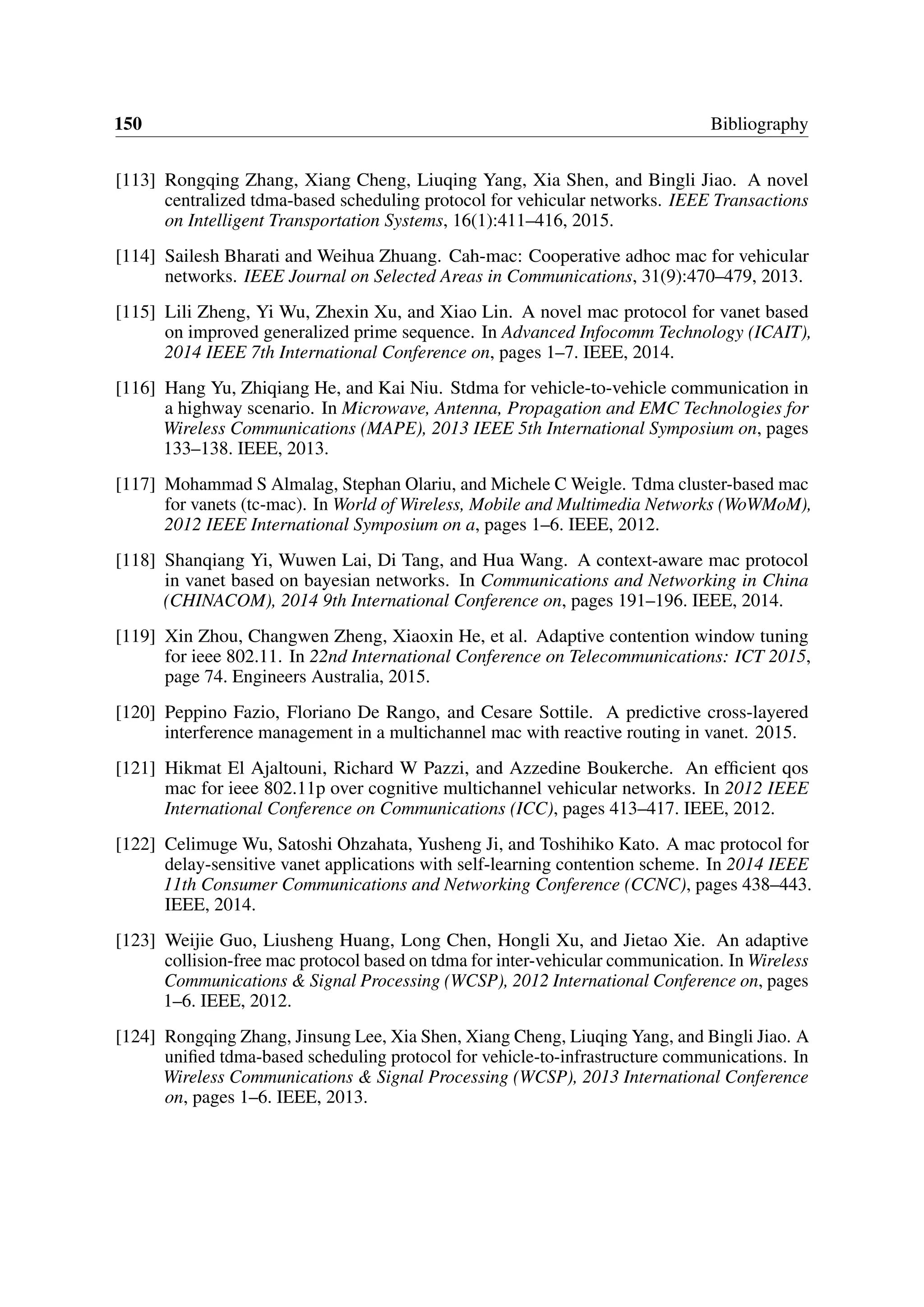 150 Bibliography
[113] Rongqing Zhang, Xiang Cheng, Liuqing Yang, Xia Shen, and Bingli Jiao. A novel
centralized tdma-based scheduling protocol for vehicular networks. IEEE Transactions
on Intelligent Transportation Systems, 16(1):411–416, 2015.
[114] Sailesh Bharati and Weihua Zhuang. Cah-mac: Cooperative adhoc mac for vehicular
networks. IEEE Journal on Selected Areas in Communications, 31(9):470–479, 2013.
[115] Lili Zheng, Yi Wu, Zhexin Xu, and Xiao Lin. A novel mac protocol for vanet based
on improved generalized prime sequence. In Advanced Infocomm Technology (ICAIT),
2014 IEEE 7th International Conference on, pages 1–7. IEEE, 2014.
[116] Hang Yu, Zhiqiang He, and Kai Niu. Stdma for vehicle-to-vehicle communication in
a highway scenario. In Microwave, Antenna, Propagation and EMC Technologies for
Wireless Communications (MAPE), 2013 IEEE 5th International Symposium on, pages
133–138. IEEE, 2013.
[117] Mohammad S Almalag, Stephan Olariu, and Michele C Weigle. Tdma cluster-based mac
for vanets (tc-mac). In World of Wireless, Mobile and Multimedia Networks (WoWMoM),
2012 IEEE International Symposium on a, pages 1–6. IEEE, 2012.
[118] Shanqiang Yi, Wuwen Lai, Di Tang, and Hua Wang. A context-aware mac protocol
in vanet based on bayesian networks. In Communications and Networking in China
(CHINACOM), 2014 9th International Conference on, pages 191–196. IEEE, 2014.
[119] Xin Zhou, Changwen Zheng, Xiaoxin He, et al. Adaptive contention window tuning
for ieee 802.11. In 22nd International Conference on Telecommunications: ICT 2015,
page 74. Engineers Australia, 2015.
[120] Peppino Fazio, Floriano De Rango, and Cesare Sottile. A predictive cross-layered
interference management in a multichannel mac with reactive routing in vanet. 2015.
[121] Hikmat El Ajaltouni, Richard W Pazzi, and Azzedine Boukerche. An efficient qos
mac for ieee 802.11p over cognitive multichannel vehicular networks. In 2012 IEEE
International Conference on Communications (ICC), pages 413–417. IEEE, 2012.
[122] Celimuge Wu, Satoshi Ohzahata, Yusheng Ji, and Toshihiko Kato. A mac protocol for
delay-sensitive vanet applications with self-learning contention scheme. In 2014 IEEE
11th Consumer Communications and Networking Conference (CCNC), pages 438–443.
IEEE, 2014.
[123] Weijie Guo, Liusheng Huang, Long Chen, Hongli Xu, and Jietao Xie. An adaptive
collision-free mac protocol based on tdma for inter-vehicular communication. In Wireless
Communications & Signal Processing (WCSP), 2012 International Conference on, pages
1–6. IEEE, 2012.
[124] Rongqing Zhang, Jinsung Lee, Xia Shen, Xiang Cheng, Liuqing Yang, and Bingli Jiao. A
unified tdma-based scheduling protocol for vehicle-to-infrastructure communications. In
Wireless Communications & Signal Processing (WCSP), 2013 International Conference
on, pages 1–6. IEEE, 2013.
 